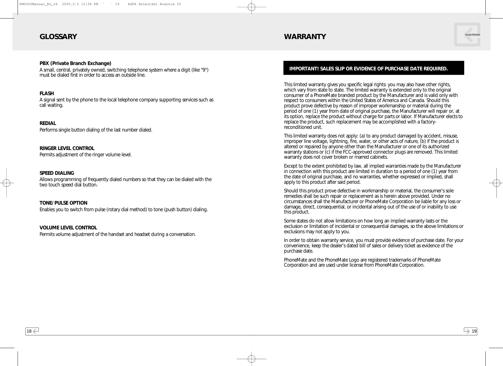 18PBX (Private Branch Exchange) A small, central, privately owned, switching telephone system where a digit (like &quot;9&quot;)must be dialed first in order to access an outside line.FLASH A signal sent by the phone to the local telephone company supporting services such ascall waiting.REDIALPerforms single button dialing of the last number dialed.RINGER LEVEL CONTROLPermits adjustment of the ringer volume level.SPEED DIALINGAllows programming of frequently dialed numbers so that they can be dialed with thetwo touch speed dial button.TONE/PULSE OPTIONEnables you to switch from pulse (rotary dial method) to tone (push button) dialing.VOLUME LEVEL CONTROL Permits volume adjustment of the handset and headset during a conversation.GLOSSARY19This limited warranty gives you specific legal rights: you may also have other rights,which vary from state to state. The limited warranty is extended only to the originalconsumer of a PhoneMate branded product by the Manufacturer and is valid only withrespect to consumers within the United States of America and Canada. Should thisproduct prove defective by reason of improper workmanship or material during theperiod of one (1) year from date of original purchase, the Manufacturer will repair or, atits option, replace the product without charge for parts or labor. If Manufacturer elects toreplace the product, such replacement may be accomplished with a factory-reconditioned unit. This limited warranty does not apply: (a) to any product damaged by accident, misuse,improper line voltage, lightning, fire, water, or other acts of nature, (b) if the product isaltered or repaired by anyone other than the Manufacturer or one of its authorizedwarranty stations or (c) if the FCC-approved connector plugs are removed. This limitedwarranty does not cover broken or marred cabinets.Except to the extent prohibited by law, all implied warranties made by the Manufacturerin connection with this product are limited in duration to a period of one (1) year fromthe date of original purchase, and no warranties, whether expressed or implied, shallapply to this product after said period.Should this product prove defective in workmanship or material, the consumer’s soleremedies shall be such repair or replacement as is herein above provided. Under nocircumstances shall the Manufacturer or PhoneMate Corporation be liable for any loss ordamage, direct, consequential, or incidental arising out of the use of or inability to usethis product.Some states do not allow limitations on how long an implied warranty lasts or theexclusion or limitation of incidental or consequential damages, so the above limitations orexclusions may not apply to you.In order to obtain warranty service, you must provide evidence of purchase date. For yourconvenience, keep the dealer’s dated bill of sales or delivery ticket as evidence of thepurchase date.PhoneMate and the PhoneMate Logo are registered trademarks of PhoneMateCorporation and are used under license from PhoneMate Corporation.WARRANTY Model PM2400IMPORTANT! SALES SLIP OR EVIDENCE OF PURCHASE DATE REQUIRED.PM2400Manual_En_v6  2005.2.5 12:56 PM  ˘ ` 19    AGFA SelectSet Avantra 25
