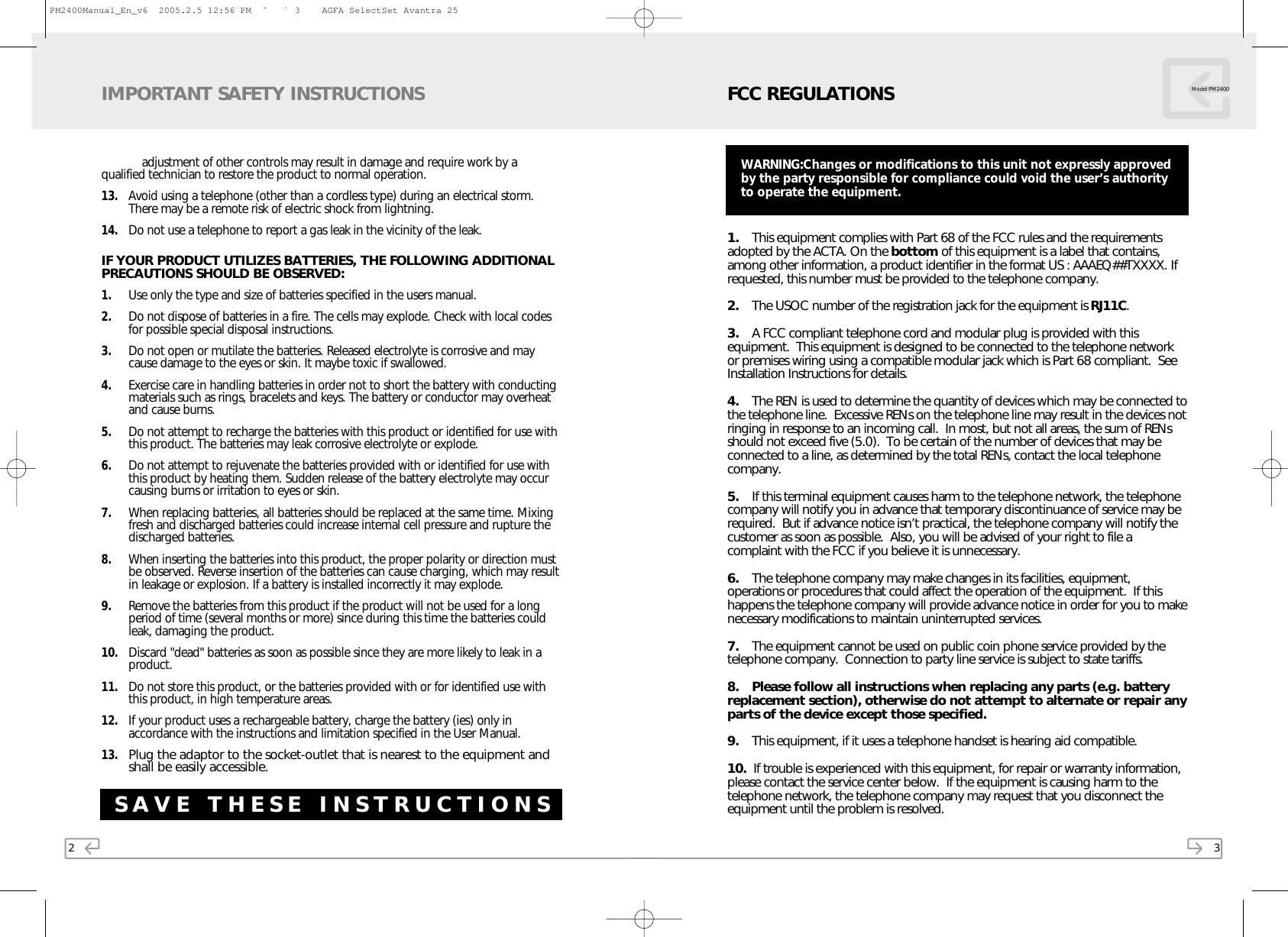 2adjustment of other controls may result in damage and require work by a     qualified technician to restore the product to normal operation.13. Avoid using a telephone (other than a cordless type) during an electrical storm.There may be a remote risk of electric shock from lightning.14. Do not use a telephone to report a gas leak in the vicinity of the leak.IF YOUR PRODUCT UTILIZES BATTERIES, THE FOLLOWING ADDITIONALPRECAUTIONS SHOULD BE OBSERVED:1. Use only the type and size of batteries specified in the users manual.2. Do not dispose of batteries in a fire. The cells may explode. Check with local codesfor possible special disposal instructions.3. Do not open or mutilate the batteries. Released electrolyte is corrosive and maycause damage to the eyes or skin. It maybe toxic if swallowed.4. Exercise care in handling batteries in order not to short the battery with conductingmaterials such as rings, bracelets and keys. The battery or conductor may overheatand cause burns.5. Do not attempt to recharge the batteries with this product or identified for use withthis product. The batteries may leak corrosive electrolyte or explode.6. Do not attempt to rejuvenate the batteries provided with or identified for use withthis product by heating them. Sudden release of the battery electrolyte may occurcausing burns or irritation to eyes or skin.7. When replacing batteries, all batteries should be replaced at the same time. Mixingfresh and discharged batteries could increase internal cell pressure and rupture thedischarged batteries.8. When inserting the batteries into this product, the proper polarity or direction mustbe observed. Reverse insertion of the batteries can cause charging, which may resultin leakage or explosion. If a battery is installed incorrectly it may explode.9. Remove the batteries from this product if the product will not be used for a longperiod of time (several months or more) since during this time the batteries couldleak, damaging the product.10. Discard &quot;dead&quot; batteries as soon as possible since they are more likely to leak in aproduct.11. Do not store this product, or the batteries provided with or for identified use withthis product, in high temperature areas.12. If your product uses a rechargeable battery, charge the battery (ies) only inaccordance with the instructions and limitation specified in the User Manual.13.Plug the adaptor to the socket-outlet that is nearest to the equipment andshall be easily accessible.IMPORTANT SAFETY INSTRUCTIONSSAVE THESE INSTRUCTIONS3FCC REGULATIONS Model PM24001. This equipment complies with Part 68 of the FCC rules and the requirementsadopted by the ACTA. On the bottom of this equipment is a label that contains,among other information, a product identifier in the format US : AAAEQ##TXXXX. Ifrequested, this number must be provided to the telephone company.2. The USOC number of the registration jack for the equipment is RJ11C.3. A FCC compliant telephone cord and modular plug is provided with thisequipment.  This equipment is designed to be connected to the telephone networkor premises wiring using a compatible modular jack which is Part 68 compliant.  SeeInstallation Instructions for details.4. The REN is used to determine the quantity of devices which may be connected tothe telephone line.  Excessive RENs on the telephone line may result in the devices notringing in response to an incoming call.  In most, but not all areas, the sum of RENsshould not exceed five (5.0).  To be certain of the number of devices that may beconnected to a line, as determined by the total RENs, contact the local telephonecompany.5. If this terminal equipment causes harm to the telephone network, the telephonecompany will notify you in advance that temporary discontinuance of service may berequired.  But if advance notice isn’t practical, the telephone company will notify thecustomer as soon as possible.  Also, you will be advised of your right to file acomplaint with the FCC if you believe it is unnecessary.6. The telephone company may make changes in its facilities, equipment,operations or procedures that could affect the operation of the equipment.  If thishappens the telephone company will provide advance notice in order for you to makenecessary modifications to maintain uninterrupted services.7. The equipment cannot be used on public coin phone service provided by thetelephone company.  Connection to party line service is subject to state tariffs.8. Please follow all instructions when replacing any parts (e.g. batteryreplacement section), otherwise do not attempt to alternate or repair anyparts of the device except those specified.9. This equipment, if it uses a telephone handset is hearing aid compatible.10.  If trouble is experienced with this equipment, for repair or warranty information,please contact the service center below.  If the equipment is causing harm to thetelephone network, the telephone company may request that you disconnect theequipment until the problem is resolved.WARNING:Changes or modifications to this unit not expressly approvedby the party responsible for compliance could void the user’s authorityto operate the equipment.PM2400Manual_En_v6  2005.2.5 12:56 PM  ˘ ` 3    AGFA SelectSet Avantra 25