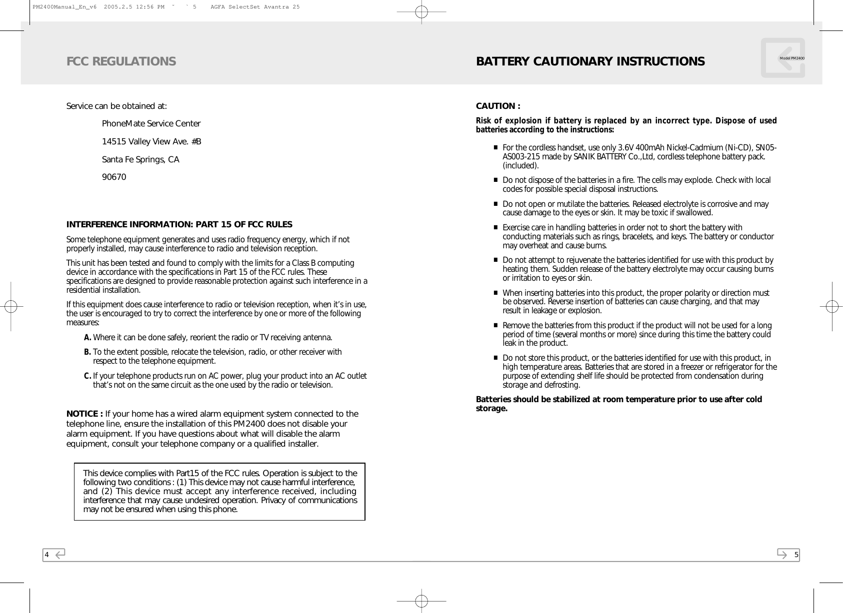 4Service can be obtained at:PhoneMate Service Center14515 Valley View Ave. #B Santa Fe Springs, CA90670INTERFERENCE INFORMATION: PART 15 OF FCC RULESSome telephone equipment generates and uses radio frequency energy, which if notproperly installed, may cause interference to radio and television reception.This unit has been tested and found to comply with the limits for a Class B computingdevice in accordance with the specifications in Part 15 of the FCC rules. Thesespecifications are designed to provide reasonable protection against such interference in aresidential installation.If this equipment does cause interference to radio or television reception, when it’s in use,the user is encouraged to try to correct the interference by one or more of the followingmeasures:A. Where it can be done safely, reorient the radio or TV receiving antenna.B. To the extent possible, relocate the television, radio, or other receiver withrespect to the telephone equipment.C. If your telephone products run on AC power, plug your product into an AC outletthat’s not on the same circuit as the one used by the radio or television.NOTICE : If your home has a wired alarm equipment system connected to thetelephone line, ensure the installation of this PM2400 does not disable youralarm equipment. If you have questions about what will disable the alarmequipment, consult your telephone company or a qualified installer.FCC REGULATIONSThis device complies with Part15 of the FCC rules. Operation is subject to thefollowing two conditions : (1) This device may not cause harmful interference, and (2) This device must accept any interference received, includinginterference that may cause undesired operation. Privacy of communicationsmay not be ensured when using this phone.5CAUTION :Risk of explosion if battery is replaced by an incorrect type. Dispose of usedbatteries according to the instructions:■For the cordless handset, use only 3.6V 400mAh Nickel-Cadmium (Ni-CD), SN05-AS003-215 made by SANIK BATTERY Co.,Ltd, cordless telephone battery pack.(included).■Do not dispose of the batteries in a fire. The cells may explode. Check with localcodes for possible special disposal instructions.■Do not open or mutilate the batteries. Released electrolyte is corrosive and maycause damage to the eyes or skin. It may be toxic if swallowed. ■Exercise care in handling batteries in order not to short the battery withconducting materials such as rings, bracelets, and keys. The battery or conductormay overheat and cause burns.■Do not attempt to rejuvenate the batteries identified for use with this product byheating them. Sudden release of the battery electrolyte may occur causing burnsor irritation to eyes or skin.■When inserting batteries into this product, the proper polarity or direction mustbe observed. Reverse insertion of batteries can cause charging, and that mayresult in leakage or explosion.■Remove the batteries from this product if the product will not be used for a longperiod of time (several months or more) since during this time the battery couldleak in the product.■Do not store this product, or the batteries identified for use with this product, inhigh temperature areas. Batteries that are stored in a freezer or refrigerator for thepurpose of extending shelf life should be protected from condensation duringstorage and defrosting.Batteries should be stabilized at room temperature prior to use after coldstorage.BATTERY CAUTIONARY INSTRUCTIONS Model PM2400PM2400Manual_En_v6  2005.2.5 12:56 PM  ˘ ` 5    AGFA SelectSet Avantra 25