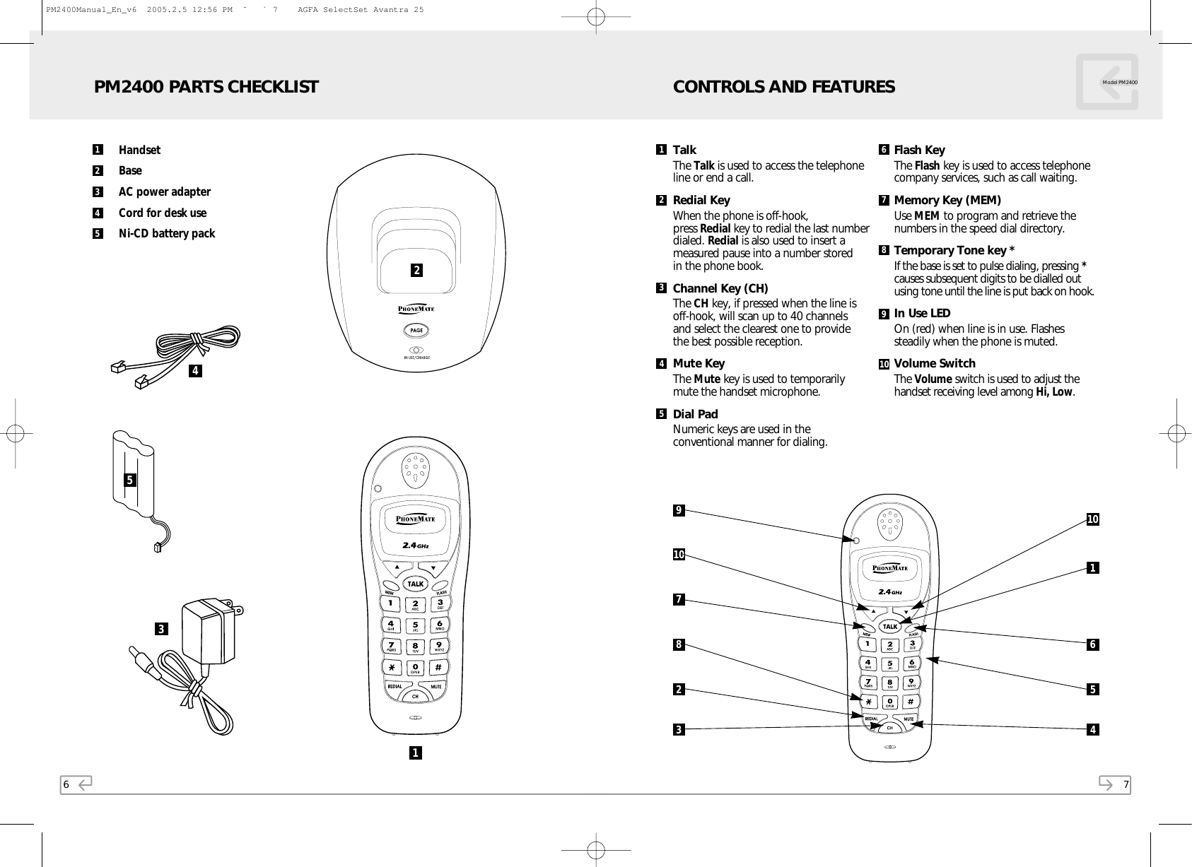 6HandsetBaseAC power adapterCord for desk useNi-CD battery packPM2400 PARTS CHECKLIST21123455437TalkThe Talk is used to access the telephoneline or end a call.Redial KeyWhen the phone is off-hook, press Redial key to redial the last numberdialed. Redial is also used to insert ameasured pause into a number stored in the phone book.Channel Key (CH)The CH key, if pressed when the line is off-hook, will scan up to 40 channels and select the clearest one to provide the best possible reception.Mute KeyThe Mute key is used to temporarily mute the handset microphone.Dial PadNumeric keys are used in the conventional manner for dialing.Flash Key The Flash key is used to access telephonecompany services, such as call waiting.Memory Key (MEM)Use MEM to program and retrieve thenumbers in the speed dial directory.Temporary Tone key *If the base is set to pulse dialing, pressing *causes subsequent digits to be dialled outusing tone until the line is put back on hook. In Use LEDOn (red) when line is in use. Flashessteadily when the phone is muted.Volume SwitchThe Volume switch is used to adjust thehandset receiving level among Hi, Low.CONTROLS AND FEATURES Model PM240091078231101 62 78394105654PM2400Manual_En_v6  2005.2.5 12:56 PM  ˘ ` 7    AGFA SelectSet Avantra 25