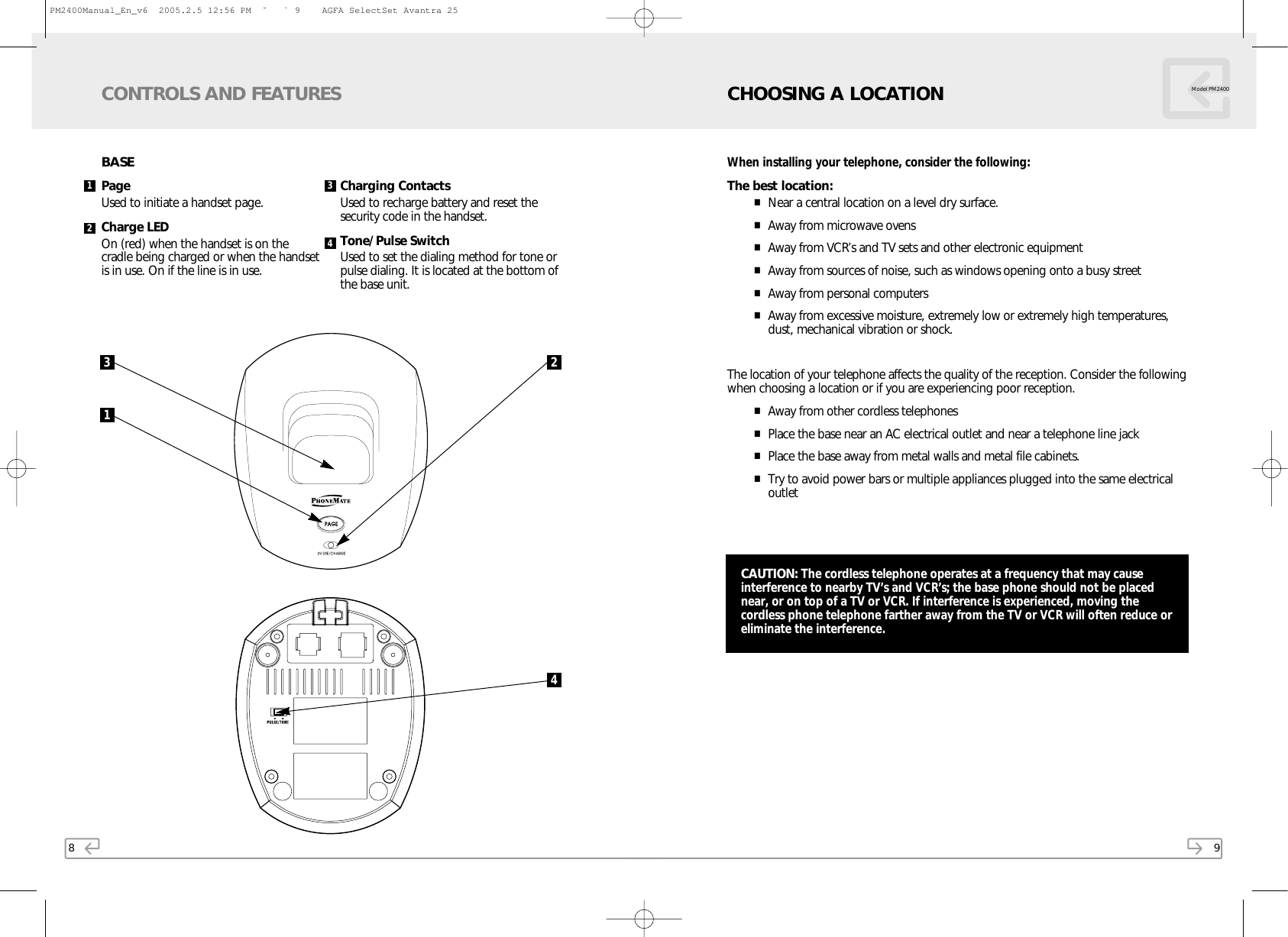 8BASEPage Used to initiate a handset page.Charge LED On (red) when the handset is on thecradle being charged or when the handsetis in use. On if the line is in use.Charging ContactsUsed to recharge battery and reset thesecurity code in the handset.Tone/Pulse SwitchUsed to set the dialing method for tone orpulse dialing. It is located at the bottom ofthe base unit.CONTROLS AND FEATURES31241 3249When installing your telephone, consider the following:The best location:■Near a central location on a level dry surface.■Away from microwave ovens■Away from VCR’s and TV sets and other electronic equipment■Away from sources of noise, such as windows opening onto a busy street■Away from personal computers■Away from excessive moisture, extremely low or extremely high temperatures,dust, mechanical vibration or shock.The location of your telephone affects the quality of the reception. Consider the followingwhen choosing a location or if you are experiencing poor reception.■Away from other cordless telephones■Place the base near an AC electrical outlet and near a telephone line jack■Place the base away from metal walls and metal file cabinets.■Try to avoid power bars or multiple appliances plugged into the same electricaloutletCHOOSING A LOCATION Model PM2400CAUTION: The cordless telephone operates at a frequency that may causeinterference to nearby TV’s and VCR’s; the base phone should not be placednear, or on top of a TV or VCR. If interference is experienced, moving thecordless phone telephone farther away from the TV or VCR will often reduce oreliminate the interference.PM2400Manual_En_v6  2005.2.5 12:56 PM  ˘ ` 9    AGFA SelectSet Avantra 25