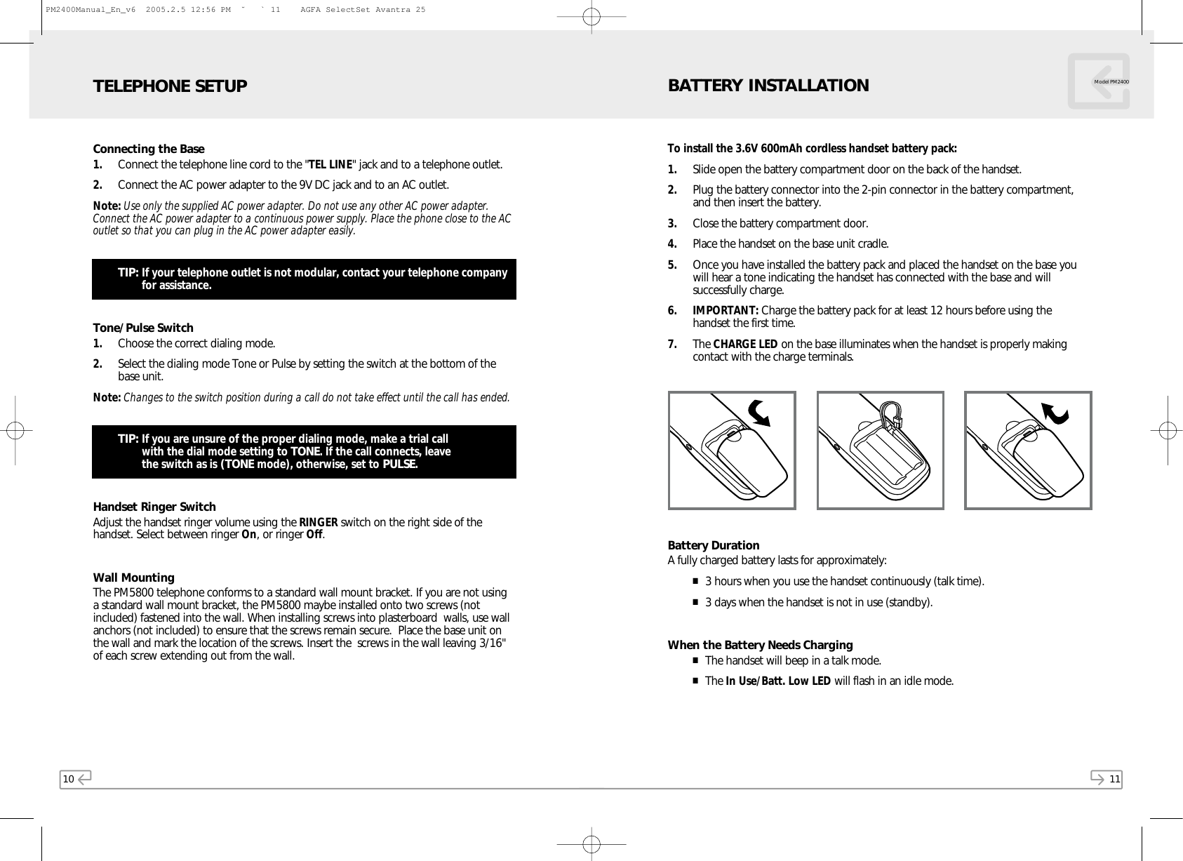 10Connecting the Base1. Connect the telephone line cord to the &quot;TEL LINE&quot; jack and to a telephone outlet.2. Connect the AC power adapter to the 9V DC jack and to an AC outlet.Note: Use only the supplied AC power adapter. Do not use any other AC power adapter.Connect the AC power adapter to a continuous power supply. Place the phone close to the ACoutlet so that you can plug in the AC power adapter easily.TIP: If your telephone outlet is not modular, contact your telephone companyfor assistance.Tone/Pulse Switch1. Choose the correct dialing mode.2. Select the dialing mode Tone or Pulse by setting the switch at the bottom of thebase unit.Note: Changes to the switch position during a call do not take effect until the call has ended.TIP: If you are unsure of the proper dialing mode, make a trial call with the dial mode setting to TONE. If the call connects, leave the switch as is (TONE mode), otherwise, set to PULSE.Handset Ringer SwitchAdjust the handset ringer volume using the RINGER switch on the right side of thehandset. Select between ringer On, or ringer Off.Wall MountingThe PM5800 telephone conforms to a standard wall mount bracket. If you are not usinga standard wall mount bracket, the PM5800 maybe installed onto two screws (notincluded) fastened into the wall. When installing screws into plasterboard  walls, use wallanchors (not included) to ensure that the screws remain secure.  Place the base unit onthe wall and mark the location of the screws. Insert the  screws in the wall leaving 3/16&quot;of each screw extending out from the wall. TELEPHONE SETUP11Model PM2400To install the 3.6V 600mAh cordless handset battery pack:1. Slide open the battery compartment door on the back of the handset.2. Plug the battery connector into the 2-pin connector in the battery compartment,and then insert the battery.3. Close the battery compartment door.4. Place the handset on the base unit cradle.5. Once you have installed the battery pack and placed the handset on the base youwill hear a tone indicating the handset has connected with the base and willsuccessfully charge.6. IMPORTANT: Charge the battery pack for at least 12 hours before using thehandset the first time.7. The CHARGE LED on the base illuminates when the handset is properly makingcontact with the charge terminals.Battery DurationA fully charged battery lasts for approximately:■3 hours when you use the handset continuously (talk time).■3 days when the handset is not in use (standby).When the Battery Needs Charging■The handset will beep in a talk mode.■The In Use/Batt. Low LED will flash in an idle mode.BATTERY INSTALLATIONPM2400Manual_En_v6  2005.2.5 12:56 PM  ˘ ` 11    AGFA SelectSet Avantra 25