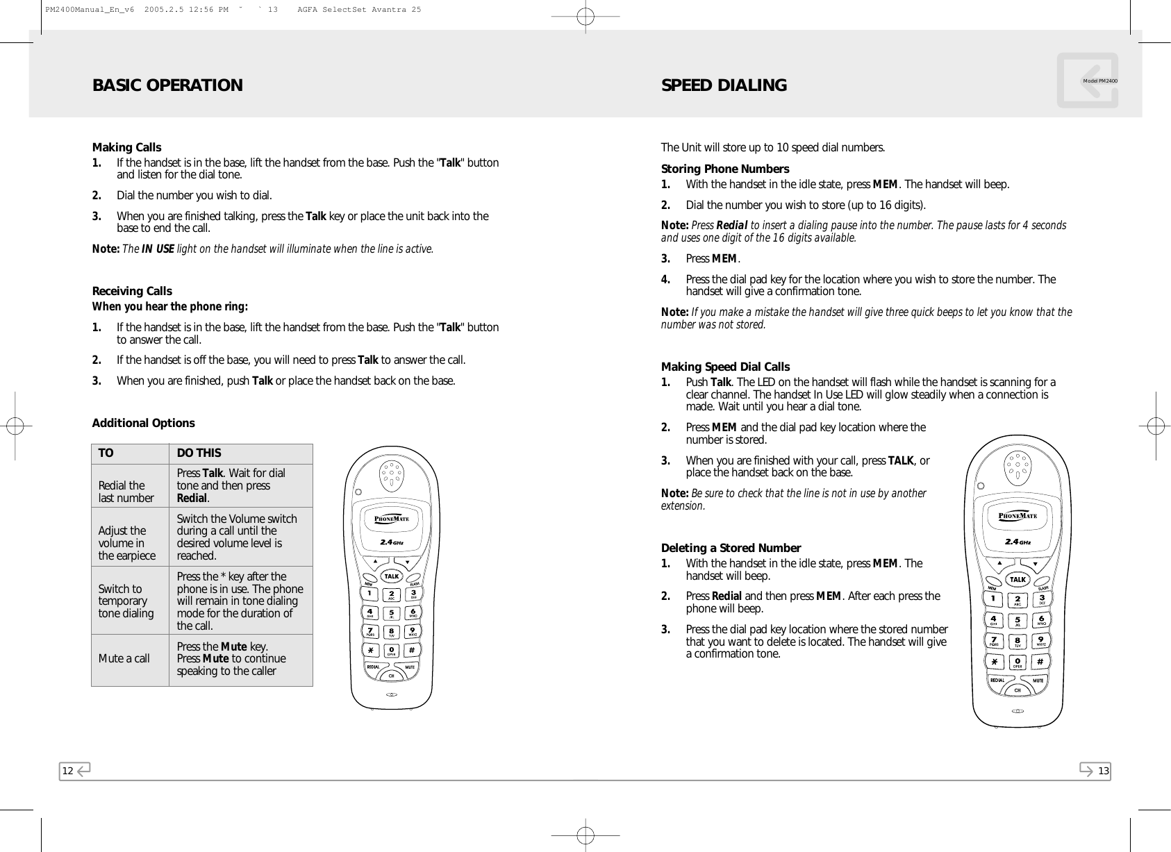 12Making Calls1. If the handset is in the base, lift the handset from the base. Push the &quot;Talk&quot; buttonand listen for the dial tone.2. Dial the number you wish to dial.3. When you are finished talking, press the Talk key or place the unit back into thebase to end the call.Note: The IN USE light on the handset will illuminate when the line is active.Receiving CallsWhen you hear the phone ring:1. If the handset is in the base, lift the handset from the base. Push the &quot;Talk&quot; buttonto answer the call.2. If the handset is off the base, you will need to press Talk to answer the call.3. When you are finished, push Talk or place the handset back on the base.Additional OptionsDO THISPress Talk. Wait for dialtone and then pressRedial.Switch the Volume switchduring a call until thedesired volume level isreached.Press the * key after thephone is in use. The phonewill remain in tone dialingmode for the duration ofthe call.Press the Mute key.Press Mute to continuespeaking to the callerTORedial the last numberAdjust thevolume inthe earpieceSwitch totemporary tone dialingMute a callBASIC OPERATION13The Unit will store up to 10 speed dial numbers.Storing Phone Numbers1. With the handset in the idle state, press MEM. The handset will beep.2. Dial the number you wish to store (up to 16 digits).Note: Press Redial to insert a dialing pause into the number. The pause lasts for 4 secondsand uses one digit of the 16 digits available.3. Press MEM.4. Press the dial pad key for the location where you wish to store the number. Thehandset will give a confirmation tone.Note: If you make a mistake the handset will give three quick beeps to let you know that thenumber was not stored.Making Speed Dial Calls1. Push Talk. The LED on the handset will flash while the handset is scanning for aclear channel. The handset In Use LED will glow steadily when a connection ismade. Wait until you hear a dial tone.2. Press MEM and the dial pad key location where thenumber is stored.3. When you are finished with your call, press TALK, orplace the handset back on the base.Note: Be sure to check that the line is not in use by anotherextension.Deleting a Stored Number1. With the handset in the idle state, press MEM. Thehandset will beep.2. Press Redial and then press MEM. After each press thephone will beep.3. Press the dial pad key location where the stored numberthat you want to delete is located. The handset will givea confirmation tone.SPEED DIALING Model PM2400PM2400Manual_En_v6  2005.2.5 12:56 PM  ˘ ` 13    AGFA SelectSet Avantra 25