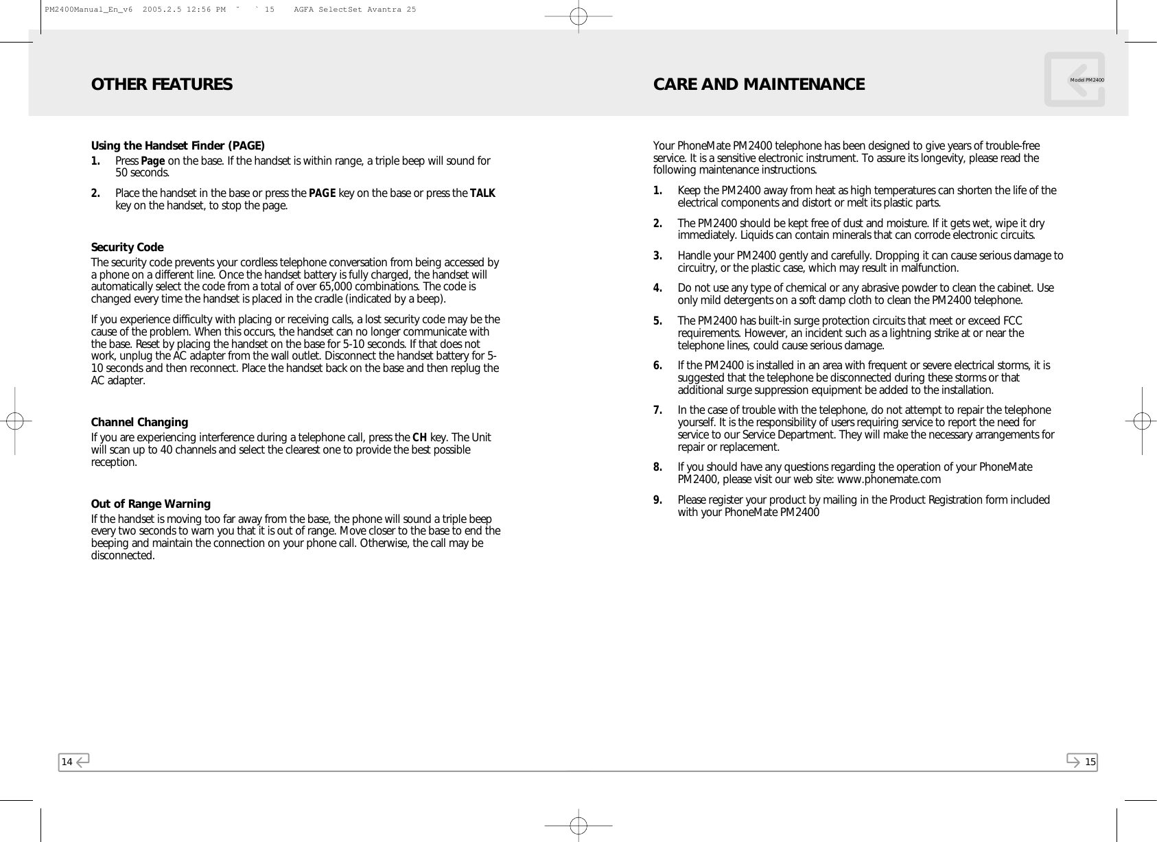 14Using the Handset Finder (PAGE)1. Press Page on the base. If the handset is within range, a triple beep will sound for50 seconds.2. Place the handset in the base or press the PAGE key on the base or press the TALKkey on the handset, to stop the page.Security CodeThe security code prevents your cordless telephone conversation from being accessed bya phone on a different line. Once the handset battery is fully charged, the handset willautomatically select the code from a total of over 65,000 combinations. The code ischanged every time the handset is placed in the cradle (indicated by a beep).If you experience difficulty with placing or receiving calls, a lost security code may be thecause of the problem. When this occurs, the handset can no longer communicate withthe base. Reset by placing the handset on the base for 5-10 seconds. If that does notwork, unplug the AC adapter from the wall outlet. Disconnect the handset battery for 5-10 seconds and then reconnect. Place the handset back on the base and then replug theAC adapter.Channel ChangingIf you are experiencing interference during a telephone call, press the CH key. The Unitwill scan up to 40 channels and select the clearest one to provide the best possiblereception.Out of Range WarningIf the handset is moving too far away from the base, the phone will sound a triple beepevery two seconds to warn you that it is out of range. Move closer to the base to end thebeeping and maintain the connection on your phone call. Otherwise, the call may bedisconnected.OTHER FEATURES15Your PhoneMate PM2400 telephone has been designed to give years of trouble-freeservice. It is a sensitive electronic instrument. To assure its longevity, please read thefollowing maintenance instructions.1. Keep the PM2400 away from heat as high temperatures can shorten the life of theelectrical components and distort or melt its plastic parts.2. The PM2400 should be kept free of dust and moisture. If it gets wet, wipe it dryimmediately. Liquids can contain minerals that can corrode electronic circuits.3. Handle your PM2400 gently and carefully. Dropping it can cause serious damage tocircuitry, or the plastic case, which may result in malfunction.4. Do not use any type of chemical or any abrasive powder to clean the cabinet. Useonly mild detergents on a soft damp cloth to clean the PM2400 telephone.5. The PM2400 has built-in surge protection circuits that meet or exceed FCCrequirements. However, an incident such as a lightning strike at or near thetelephone lines, could cause serious damage.6. If the PM2400 is installed in an area with frequent or severe electrical storms, it issuggested that the telephone be disconnected during these storms or thatadditional surge suppression equipment be added to the installation.7. In the case of trouble with the telephone, do not attempt to repair the telephoneyourself. It is the responsibility of users requiring service to report the need forservice to our Service Department. They will make the necessary arrangements forrepair or replacement.8. If you should have any questions regarding the operation of your PhoneMatePM2400, please visit our web site: www.phonemate.com9. Please register your product by mailing in the Product Registration form includedwith your PhoneMate PM2400CARE AND MAINTENANCE Model PM2400PM2400Manual_En_v6  2005.2.5 12:56 PM  ˘ ` 15    AGFA SelectSet Avantra 25