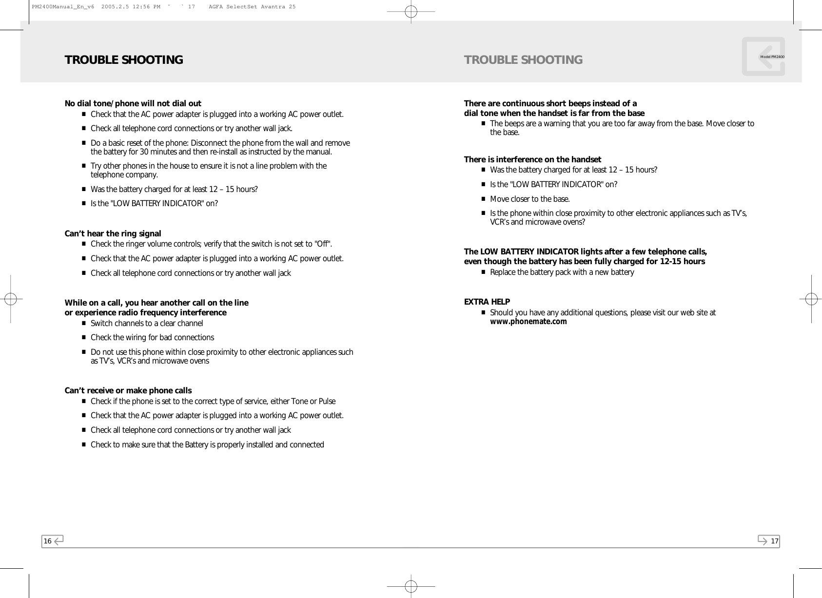 16No dial tone/phone will not dial out■Check that the AC power adapter is plugged into a working AC power outlet.■Check all telephone cord connections or try another wall jack.■Do a basic reset of the phone: Disconnect the phone from the wall and removethe battery for 30 minutes and then re-install as instructed by the manual.■Try other phones in the house to ensure it is not a line problem with thetelephone company.■Was the battery charged for at least 12 – 15 hours?■Is the &quot;LOW BATTERY INDICATOR&quot; on?Can’t hear the ring signal■Check the ringer volume controls; verify that the switch is not set to &quot;Off&quot;.■Check that the AC power adapter is plugged into a working AC power outlet.■Check all telephone cord connections or try another wall jackWhile on a call, you hear another call on the line or experience radio frequency interference■Switch channels to a clear channel■Check the wiring for bad connections■Do not use this phone within close proximity to other electronic appliances suchas TV’s, VCR’s and microwave ovensCan’t receive or make phone calls■Check if the phone is set to the correct type of service, either Tone or Pulse■Check that the AC power adapter is plugged into a working AC power outlet.■Check all telephone cord connections or try another wall jack■Check to make sure that the Battery is properly installed and connectedTROUBLE SHOOTING17There are continuous short beeps instead of a dial tone when the handset is far from the base■The beeps are a warning that you are too far away from the base. Move closer tothe base.There is interference on the handset■Was the battery charged for at least 12 – 15 hours?■Is the &quot;LOW BATTERY INDICATOR&quot; on?■Move closer to the base.■Is the phone within close proximity to other electronic appliances such as TV’s,VCR’s and microwave ovens?The LOW BATTERY INDICATOR lights after a few telephone calls, even though the battery has been fully charged for 12-15 hours■Replace the battery pack with a new batteryEXTRA HELP■Should you have any additional questions, please visit our web site atwww.phonemate.comTROUBLE SHOOTING Model PM2400PM2400Manual_En_v6  2005.2.5 12:56 PM  ˘ ` 17    AGFA SelectSet Avantra 25