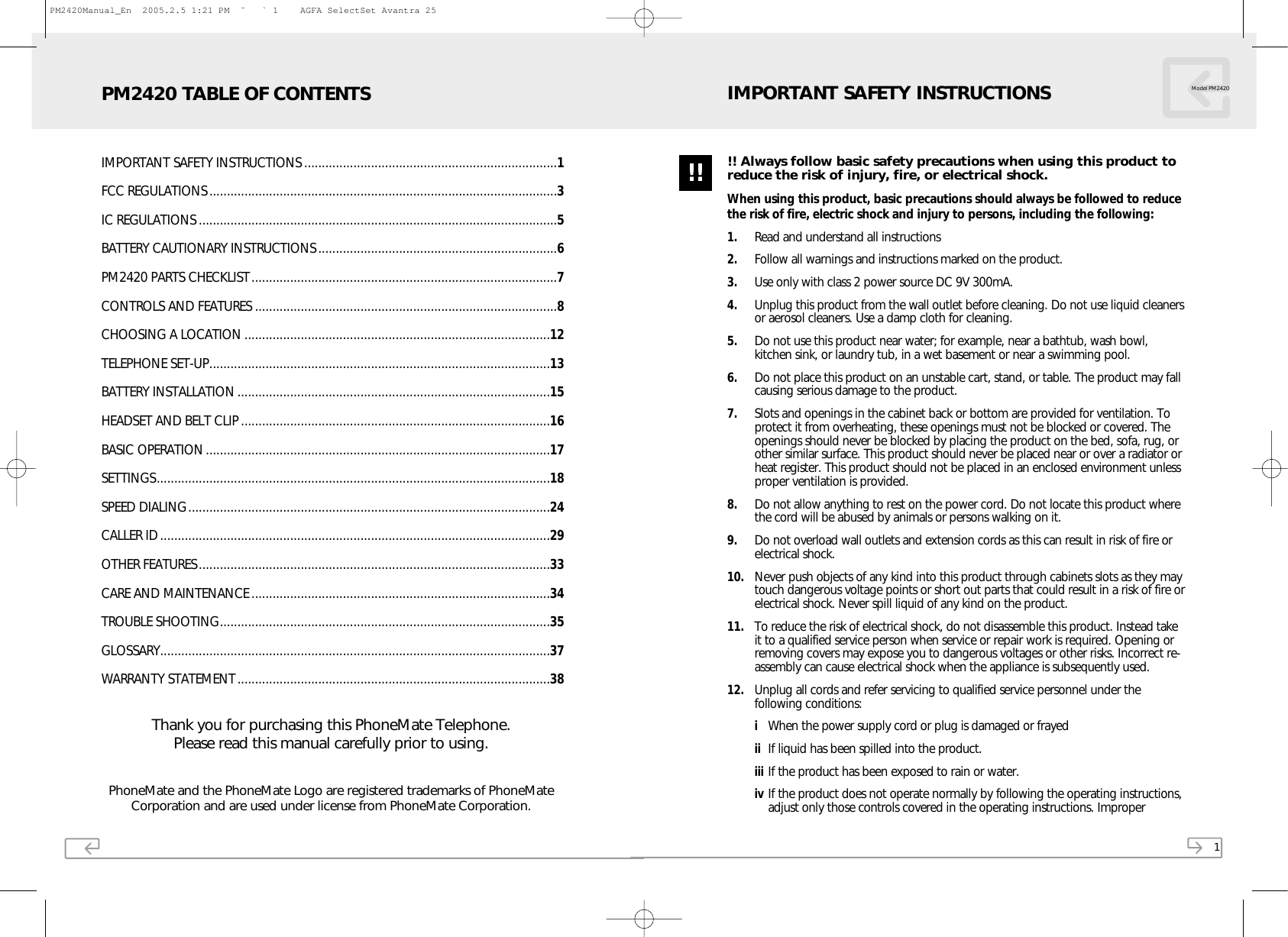 PhoneMate and the PhoneMate Logo are registered trademarks of PhoneMateCorporation and are used under license from PhoneMate Corporation.Thank you for purchasing this PhoneMate Telephone.Please read this manual carefully prior to using.IMPORTANT SAFETY INSTRUCTIONS ........................................................................1FCC REGULATIONS...................................................................................................3IC REGULATIONS ......................................................................................................5BATTERY CAUTIONARY INSTRUCTIONS....................................................................6PM2420 PARTS CHECKLIST.......................................................................................7CONTROLS AND FEATURES ......................................................................................8CHOOSING A LOCATION .......................................................................................12TELEPHONE SET-UP.................................................................................................13BATTERY INSTALLATION .........................................................................................15HEADSET AND BELT CLIP ........................................................................................16BASIC OPERATION..................................................................................................17SETTINGS................................................................................................................18SPEED DIALING.......................................................................................................24CALLER ID...............................................................................................................29OTHER FEATURES....................................................................................................33CARE AND MAINTENANCE .....................................................................................34TROUBLE SHOOTING..............................................................................................35GLOSSARY...............................................................................................................37WARRANTY STATEMENT.........................................................................................38PM2420 TABLE OF CONTENTS1!! Always follow basic safety precautions when using this product toreduce the risk of injury, fire, or electrical shock.When using this product, basic precautions should always be followed to reducethe risk of fire, electric shock and injury to persons, including the following:1. Read and understand all instructions2. Follow all warnings and instructions marked on the product.3. Use only with class 2 power source DC 9V 300mA.4. Unplug this product from the wall outlet before cleaning. Do not use liquid cleanersor aerosol cleaners. Use a damp cloth for cleaning. 5. Do not use this product near water; for example, near a bathtub, wash bowl,kitchen sink, or laundry tub, in a wet basement or near a swimming pool.6. Do not place this product on an unstable cart, stand, or table. The product may fallcausing serious damage to the product.7. Slots and openings in the cabinet back or bottom are provided for ventilation. Toprotect it from overheating, these openings must not be blocked or covered. Theopenings should never be blocked by placing the product on the bed, sofa, rug, orother similar surface. This product should never be placed near or over a radiator orheat register. This product should not be placed in an enclosed environment unlessproper ventilation is provided.8. Do not allow anything to rest on the power cord. Do not locate this product wherethe cord will be abused by animals or persons walking on it.9. Do not overload wall outlets and extension cords as this can result in risk of fire orelectrical shock.10. Never push objects of any kind into this product through cabinets slots as they maytouch dangerous voltage points or short out parts that could result in a risk of fire orelectrical shock. Never spill liquid of any kind on the product.11. To reduce the risk of electrical shock, do not disassemble this product. Instead takeit to a qualified service person when service or repair work is required. Opening orremoving covers may expose you to dangerous voltages or other risks. Incorrect re-assembly can cause electrical shock when the appliance is subsequently used.12. Unplug all cords and refer servicing to qualified service personnel under thefollowing conditions:iWhen the power supply cord or plug is damaged or frayedii If liquid has been spilled into the product.iii If the product has been exposed to rain or water.iv If the product does not operate normally by following the operating instructions,adjust only those controls covered in the operating instructions. Improper Model PM2420IMPORTANT SAFETY INSTRUCTIONS!!PM2420Manual_En  2005.2.5 1:21 PM  ˘ ` 1    AGFA SelectSet Avantra 25