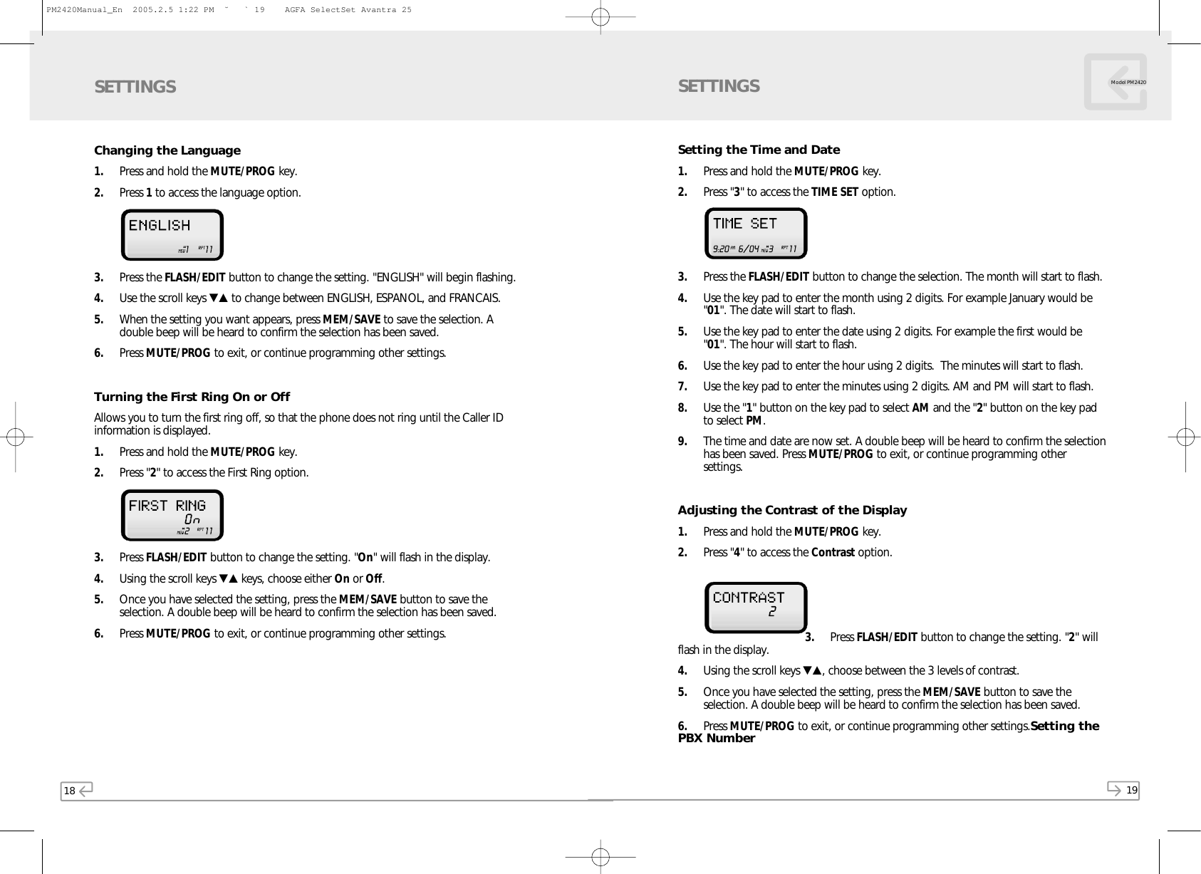 18 19Model PM2420Changing the Language1. Press and hold the MUTE/PROG key.2. Press 1to access the language option.3. Press the FLASH/EDIT button to change the setting. &quot;ENGLISH&quot; will begin flashing. 4. Use the scroll keys ▼▲ to change between ENGLISH, ESPANOL, and FRANCAIS.5. When the setting you want appears, press MEM/SAVE to save the selection. Adouble beep will be heard to confirm the selection has been saved.6. Press MUTE/PROG to exit, or continue programming other settings.Turning the First Ring On or OffAllows you to turn the first ring off, so that the phone does not ring until the Caller IDinformation is displayed.1. Press and hold the MUTE/PROG key.2. Press &quot;2&quot; to access the First Ring option. 3. Press FLASH/EDIT button to change the setting. &quot;On&quot; will flash in the display.4. Using the scroll keys ▼▲ keys, choose either On or Off.5. Once you have selected the setting, press the MEM/SAVE button to save theselection. A double beep will be heard to confirm the selection has been saved.6. Press MUTE/PROG to exit, or continue programming other settings.SETTINGSSetting the Time and Date1. Press and hold the MUTE/PROG key.2. Press &quot;3&quot; to access the TIME SET option. 3. Press the FLASH/EDIT button to change the selection. The month will start to flash.4. Use the key pad to enter the month using 2 digits. For example January would be&quot;01&quot;. The date will start to flash. 5. Use the key pad to enter the date using 2 digits. For example the first would be&quot;01&quot;. The hour will start to flash.6. Use the key pad to enter the hour using 2 digits.  The minutes will start to flash.7. Use the key pad to enter the minutes using 2 digits. AM and PM will start to flash.8. Use the &quot;1&quot; button on the key pad to select AM and the &quot;2&quot; button on the key padto select PM.9. The time and date are now set. A double beep will be heard to confirm the selectionhas been saved. Press MUTE/PROG to exit, or continue programming othersettings.Adjusting the Contrast of the Display1. Press and hold the MUTE/PROG key.2. Press &quot;4&quot; to access the Contrast option. 3. Press FLASH/EDIT button to change the setting. &quot;2&quot; willflash in the display.4. Using the scroll keys ▼▲, choose between the 3 levels of contrast.5. Once you have selected the setting, press the MEM/SAVE button to save theselection. A double beep will be heard to confirm the selection has been saved.6. Press MUTE/PROG to exit, or continue programming other settings.Setting thePBX NumberSETTINGSPM2420Manual_En  2005.2.5 1:22 PM  ˘` 19    AGFA SelectSet Avantra 25