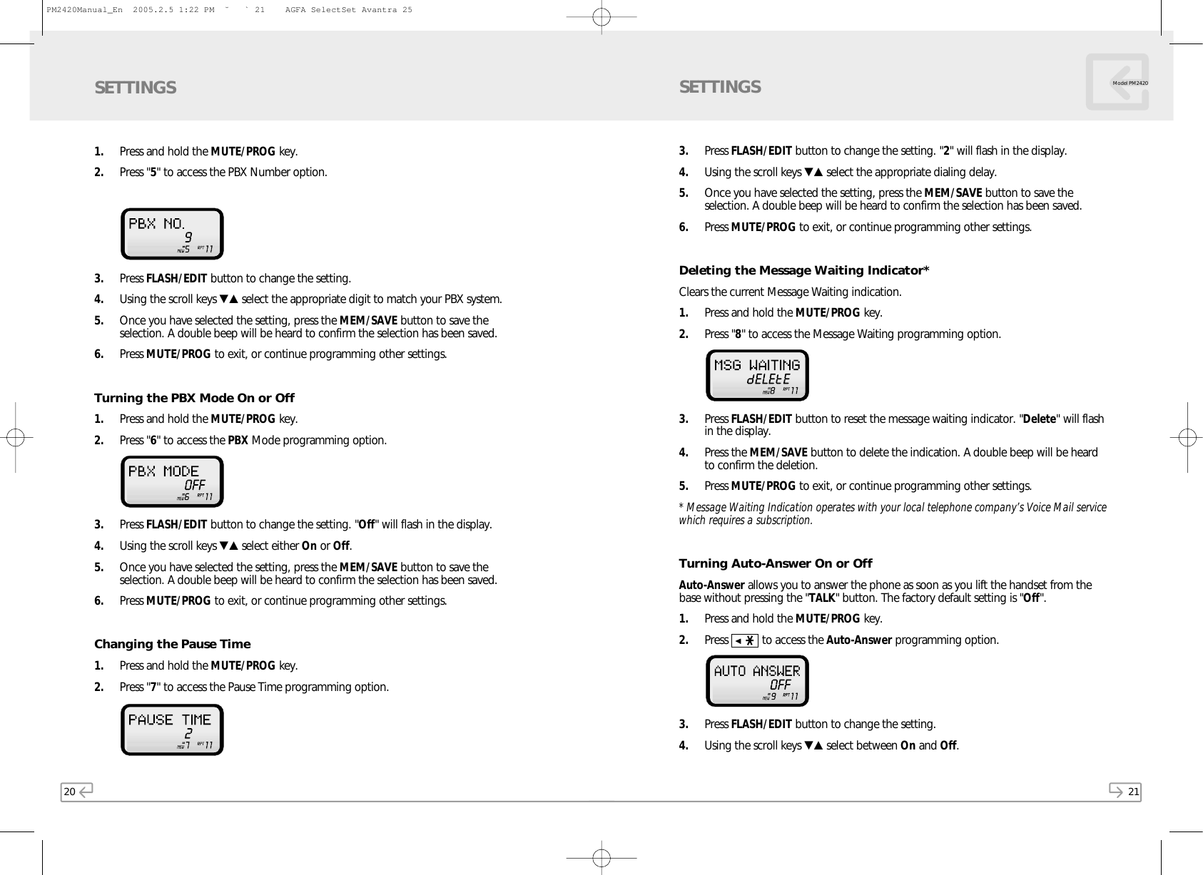 21Model PM2420201. Press and hold the MUTE/PROG key. 2. Press &quot;5&quot; to access the PBX Number option. 3. Press FLASH/EDIT button to change the setting. 4. Using the scroll keys ▼▲ select the appropriate digit to match your PBX system. 5. Once you have selected the setting, press the MEM/SAVE button to save theselection. A double beep will be heard to confirm the selection has been saved.6. Press MUTE/PROG to exit, or continue programming other settings.Turning the PBX Mode On or Off1. Press and hold the MUTE/PROG key. 2. Press &quot;6&quot; to access the PBX Mode programming option.3. Press FLASH/EDIT button to change the setting. &quot;Off&quot; will flash in the display. 4. Using the scroll keys ▼▲ select either On or Off.  5. Once you have selected the setting, press the MEM/SAVE button to save theselection. A double beep will be heard to confirm the selection has been saved.6. Press MUTE/PROG to exit, or continue programming other settings.Changing the Pause Time1. Press and hold the MUTE/PROG key.  2. Press &quot;7&quot; to access the Pause Time programming option.SETTINGS3. Press FLASH/EDIT button to change the setting. &quot;2&quot; will flash in the display.  4. Using the scroll keys ▼▲ select the appropriate dialing delay. 5. Once you have selected the setting, press the MEM/SAVE button to save theselection. A double beep will be heard to confirm the selection has been saved.6. Press MUTE/PROG to exit, or continue programming other settings.Deleting the Message Waiting Indicator*Clears the current Message Waiting indication.1. Press and hold the MUTE/PROG key.  2. Press &quot;8&quot; to access the Message Waiting programming option.  3. Press FLASH/EDIT button to reset the message waiting indicator. &quot;Delete&quot; will flashin the display.  4. Press the MEM/SAVE button to delete the indication. A double beep will be heardto confirm the deletion.5. Press MUTE/PROG to exit, or continue programming other settings.* Message Waiting Indication operates with your local telephone company’s Voice Mail servicewhich requires a subscription.Turning Auto-Answer On or OffAuto-Answer allows you to answer the phone as soon as you lift the handset from thebase without pressing the &quot;TALK&quot; button. The factory default setting is &quot;Off&quot;.1. Press and hold the MUTE/PROG key.  2. Press           to access the Auto-Answer programming option.  3. Press FLASH/EDIT button to change the setting.  4. Using the scroll keys ▼▲ select between On and Off. SETTINGSPM2420Manual_En  2005.2.5 1:22 PM  ˘` 21    AGFA SelectSet Avantra 25