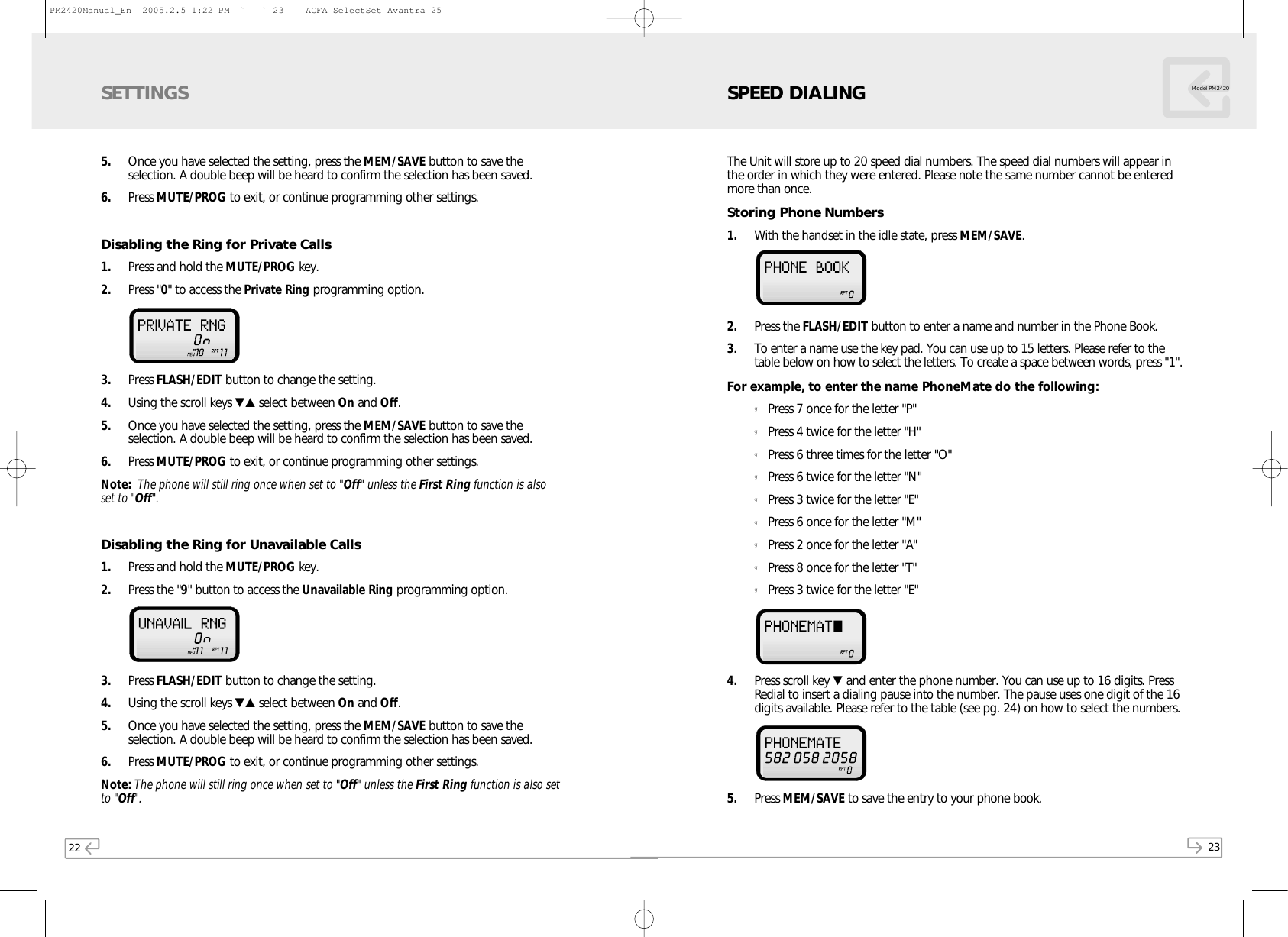 22 23Model PM24205. Once you have selected the setting, press the MEM/SAVE button to save theselection. A double beep will be heard to confirm the selection has been saved.6. Press MUTE/PROG to exit, or continue programming other settings.Disabling the Ring for Private Calls1. Press and hold the MUTE/PROG key.  2. Press &quot;0&quot; to access the Private Ring programming option.   3. Press FLASH/EDIT button to change the setting.4. Using the scroll keys ▼▲ select between On and Off. 5. Once you have selected the setting, press the MEM/SAVE button to save theselection. A double beep will be heard to confirm the selection has been saved.6. Press MUTE/PROG to exit, or continue programming other settings.Note: The phone will still ring once when set to &quot;Off&quot; unless the First Ring function is alsoset to &quot;Off&quot;.Disabling the Ring for Unavailable Calls1. Press and hold the MUTE/PROG key.  2. Press the &quot;9&quot; button to access the Unavailable Ring programming option. 3. Press FLASH/EDIT button to change the setting.4. Using the scroll keys ▼▲ select between On and Off. 5. Once you have selected the setting, press the MEM/SAVE button to save theselection. A double beep will be heard to confirm the selection has been saved.6. Press MUTE/PROG to exit, or continue programming other settings.Note: The phone will still ring once when set to &quot;Off&quot; unless the First Ring function is also setto &quot;Off&quot;.SETTINGS SPEED DIALINGThe Unit will store up to 20 speed dial numbers. The speed dial numbers will appear inthe order in which they were entered. Please note the same number cannot be enteredmore than once.Storing Phone Numbers1.  With the handset in the idle state, press MEM/SAVE. 2. Press the FLASH/EDIT button to enter a name and number in the Phone Book.3. To enter a name use the key pad. You can use up to 15 letters. Please refer to thetable below on how to select the letters. To create a space between words, press &quot;1&quot;.For example, to enter the name PhoneMate do the following:gPress 7 once for the letter &quot;P&quot;gPress 4 twice for the letter &quot;H&quot;gPress 6 three times for the letter &quot;O&quot;gPress 6 twice for the letter &quot;N&quot;gPress 3 twice for the letter &quot;E&quot;gPress 6 once for the letter &quot;M&quot;gPress 2 once for the letter &quot;A&quot;gPress 8 once for the letter &quot;T&quot;gPress 3 twice for the letter &quot;E&quot;4. Press scroll key ▼and enter the phone number. You can use up to 16 digits. PressRedial to insert a dialing pause into the number. The pause uses one digit of the 16digits available. Please refer to the table (see pg. 24) on how to select the numbers.5. Press MEM/SAVE to save the entry to your phone book.PM2420Manual_En  2005.2.5 1:22 PM  ˘` 23    AGFA SelectSet Avantra 25
