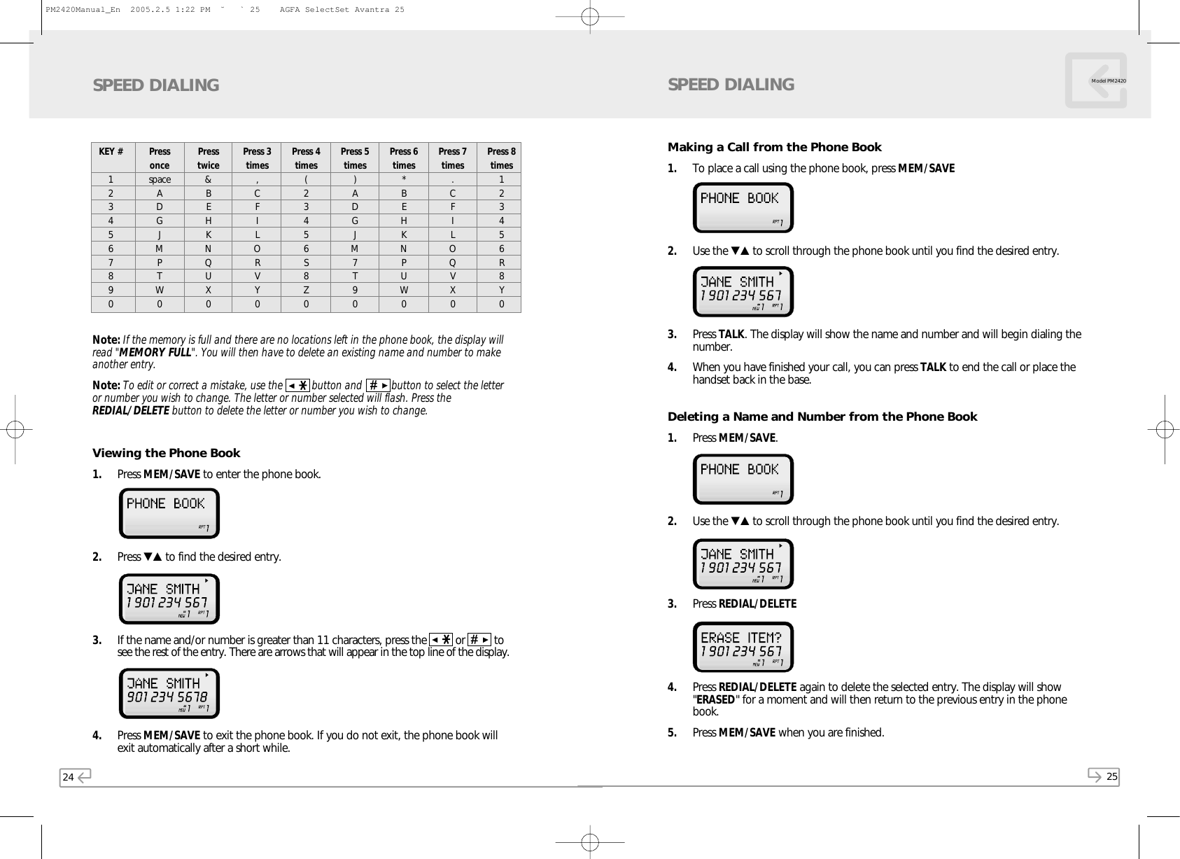 24 25Model PM2420SPEED DIALINGNote: If the memory is full and there are no locations left in the phone book, the display willread &quot;MEMORY FULL&quot;. You will then have to delete an existing name and number to makeanother entry.Note: To edit or correct a mistake, use the  button and      button to select the letteror number you wish to change. The letter or number selected will flash. Press theREDIAL/DELETE button to delete the letter or number you wish to change.Viewing the Phone Book1. Press MEM/SAVE to enter the phone book. 2. Press ▼▲ to find the desired entry. 3. If the name and/or number is greater than 11 characters, press the      or    tosee the rest of the entry. There are arrows that will appear in the top line of the display. 4. Press MEM/SAVE to exit the phone book. If you do not exit, the phone book willexit automatically after a short while.KEY #1234567890PressoncespaceADGJMPTW0Presstwice&amp;BEHKNQUX0Press 3times,CFILORVY0Press 4times(23456S8Z0Press 5times)ADGJM7T90Press 6times*BEHKNPUW0Press 7times.CFILOQVX0Press 8times123456R8Y0Making a Call from the Phone Book1. To place a call using the phone book, press MEM/SAVE2. Use the ▼▲ to scroll through the phone book until you find the desired entry. 3. Press TALK. The display will show the name and number and will begin dialing thenumber.4. When you have finished your call, you can press TALK to end the call or place thehandset back in the base.Deleting a Name and Number from the Phone Book1. Press MEM/SAVE. 2. Use the ▼▲ to scroll through the phone book until you find the desired entry. 3. Press REDIAL/DELETE4. Press REDIAL/DELETE again to delete the selected entry. The display will show&quot;ERASED&quot; for a moment and will then return to the previous entry in the phonebook.5. Press MEM/SAVE when you are finished.SPEED DIALINGPM2420Manual_En  2005.2.5 1:22 PM  ˘` 25    AGFA SelectSet Avantra 25