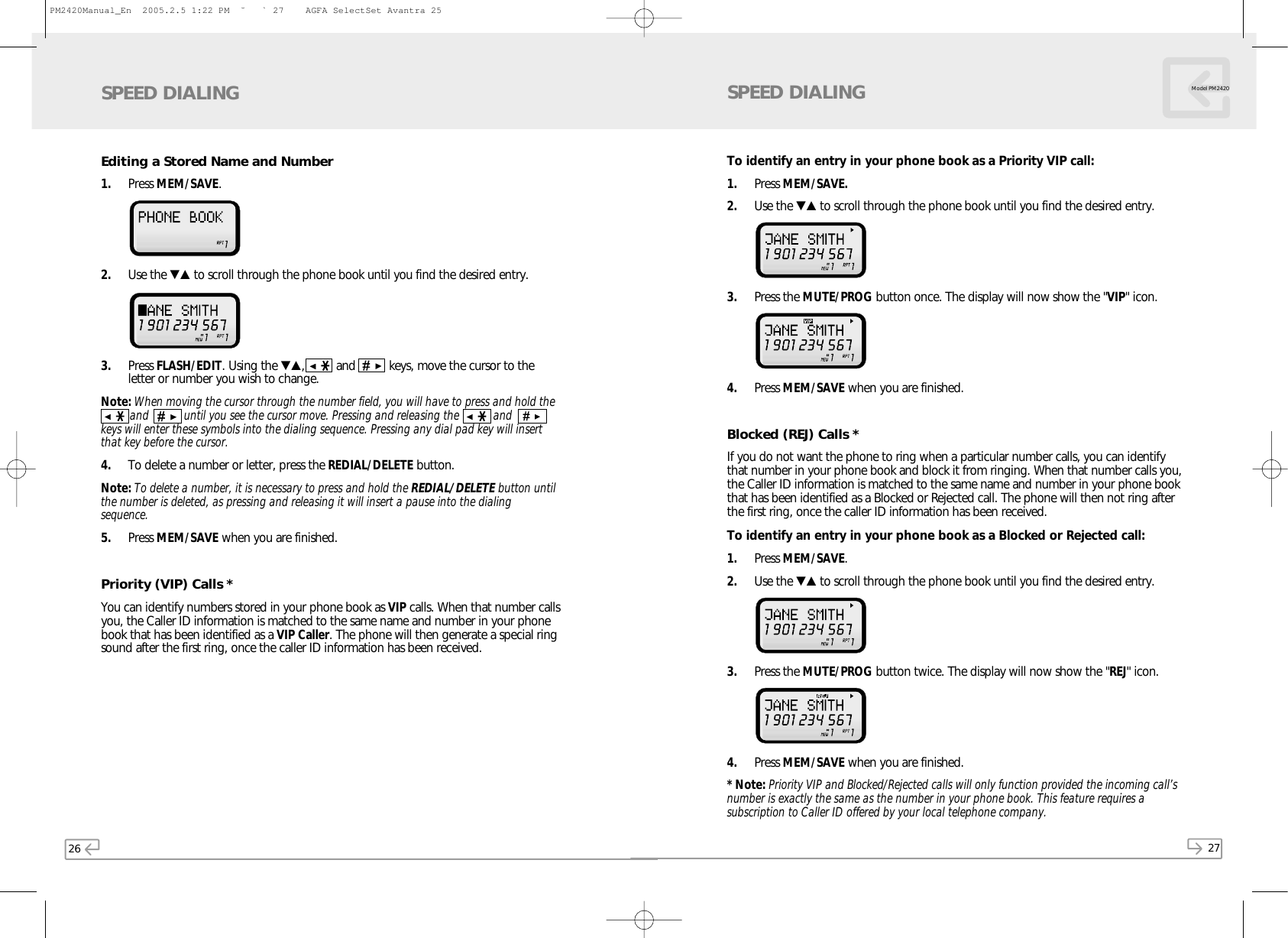 26 27Model PM2420Editing a Stored Name and Number1. Press MEM/SAVE.  2. Use the ▼▲ to scroll through the phone book until you find the desired entry.  3. Press FLASH/EDIT. Using the ▼▲,  and  keys, move the cursor to theletter or number you wish to change. Note: When moving the cursor through the number field, you will have to press and hold the and           until you see the cursor move. Pressing and releasing the   andkeys will enter these symbols into the dialing sequence. Pressing any dial pad key will insertthat key before the cursor.4. To delete a number or letter, press the REDIAL/DELETE button. Note: To delete a number, it is necessary to press and hold the REDIAL/DELETE button untilthe number is deleted, as pressing and releasing it will insert a pause into the dialingsequence.5. Press MEM/SAVE when you are finished.Priority (VIP) Calls *You can identify numbers stored in your phone book as VIP calls. When that number callsyou, the Caller ID information is matched to the same name and number in your phonebook that has been identified as a VIP Caller. The phone will then generate a special ringsound after the first ring, once the caller ID information has been received.SPEED DIALINGTo identify an entry in your phone book as a Priority VIP call:1. Press MEM/SAVE.2. Use the ▼▲ to scroll through the phone book until you find the desired entry.  3. Press the MUTE/PROG button once. The display will now show the &quot;VIP&quot; icon. 4. Press MEM/SAVE when you are finished.Blocked (REJ) Calls *If you do not want the phone to ring when a particular number calls, you can identifythat number in your phone book and block it from ringing. When that number calls you,the Caller ID information is matched to the same name and number in your phone bookthat has been identified as a Blocked or Rejected call. The phone will then not ring afterthe first ring, once the caller ID information has been received. To identify an entry in your phone book as a Blocked or Rejected call:1. Press MEM/SAVE.2. Use the ▼▲ to scroll through the phone book until you find the desired entry. 3. Press the MUTE/PROG button twice. The display will now show the &quot;REJ&quot; icon. 4. Press MEM/SAVE when you are finished.* Note: Priority VIP and Blocked/Rejected calls will only function provided the incoming call’snumber is exactly the same as the number in your phone book. This feature requires asubscription to Caller ID offered by your local telephone company.SPEED DIALINGPM2420Manual_En  2005.2.5 1:22 PM  ˘` 27    AGFA SelectSet Avantra 25