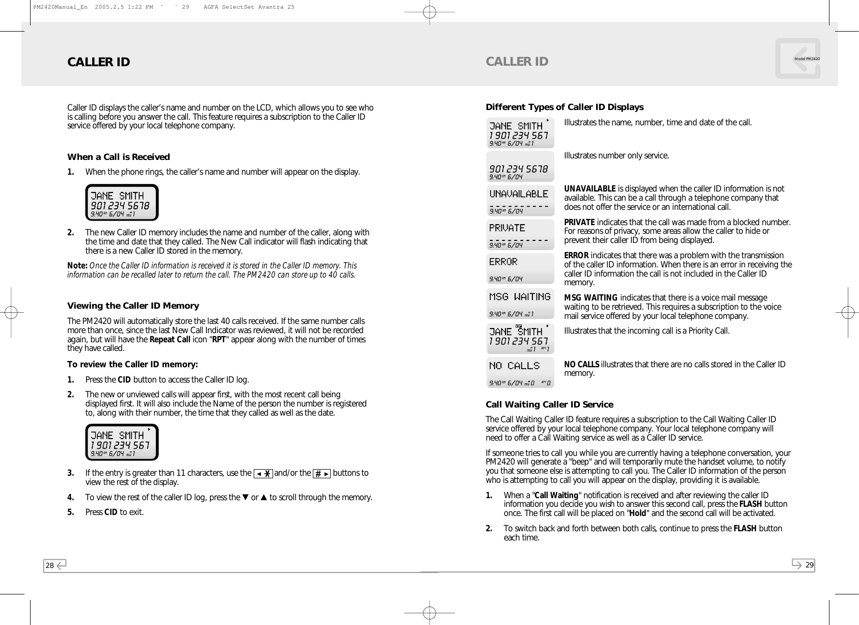 28 29Model PM2420Caller ID displays the caller’s name and number on the LCD, which allows you to see whois calling before you answer the call. This feature requires a subscription to the Caller IDservice offered by your local telephone company.When a Call is Received1. When the phone rings, the caller’s name and number will appear on the display. 2. The new Caller ID memory includes the name and number of the caller, along withthe time and date that they called. The New Call indicator will flash indicating thatthere is a new Caller ID stored in the memory.Note: Once the Caller ID information is received it is stored in the Caller ID memory. Thisinformation can be recalled later to return the call. The PM2420 can store up to 40 calls.Viewing the Caller ID MemoryThe PM2420 will automatically store the last 40 calls received. If the same number callsmore than once, since the last New Call Indicator was reviewed, it will not be recordedagain, but will have the Repeat Call icon &quot;RPT&quot; appear along with the number of timesthey have called.To review the Caller ID memory:1. Press the CID button to access the Caller ID log.2. The new or unviewed calls will appear first, with the most recent call beingdisplayed first. It will also include the Name of the person the number is registeredto, along with their number, the time that they called as well as the date.3. If the entry is greater than 11 characters, use the    and/or the    buttons toview the rest of the display.4. To view the rest of the caller ID log, press the ▼or ▲to scroll through the memory. 5. Press CID to exit.CALLER IDDifferent Types of Caller ID DisplaysIllustrates the name, number, time and date of the call.Illustrates number only service.UNAVAILABLE is displayed when the caller ID information is notavailable. This can be a call through a telephone company thatdoes not offer the service or an international call.PRIVATE indicates that the call was made from a blocked number.For reasons of privacy, some areas allow the caller to hide orprevent their caller ID from being displayed.ERROR indicates that there was a problem with the transmissionof the caller ID information. When there is an error in receiving thecaller ID information the call is not included in the Caller IDmemory.MSG WAITING indicates that there is a voice mail messagewaiting to be retrieved. This requires a subscription to the voicemail service offered by your local telephone company.Illustrates that the incoming call is a Priority Call.NO CALLS illustrates that there are no calls stored in the Caller IDmemory.Call Waiting Caller ID ServiceThe Call Waiting Caller ID feature requires a subscription to the Call Waiting Caller IDservice offered by your local telephone company. Your local telephone company willneed to offer a Call Waiting service as well as a Caller ID service.If someone tries to call you while you are currently having a telephone conversation, yourPM2420 will generate a &quot;beep&quot; and will temporarily mute the handset volume, to notifyyou that someone else is attempting to call you. The Caller ID information of the personwho is attempting to call you will appear on the display, providing it is available. 1. When a &quot;Call Waiting&quot; notification is received and after reviewing the caller IDinformation you decide you wish to answer this second call, press the FLASH buttononce. The first call will be placed on &quot;Hold&quot; and the second call will be activated.2. To switch back and forth between both calls, continue to press the FLASH buttoneach time.CALLER IDPM2420Manual_En  2005.2.5 1:22 PM  ˘` 29    AGFA SelectSet Avantra 25