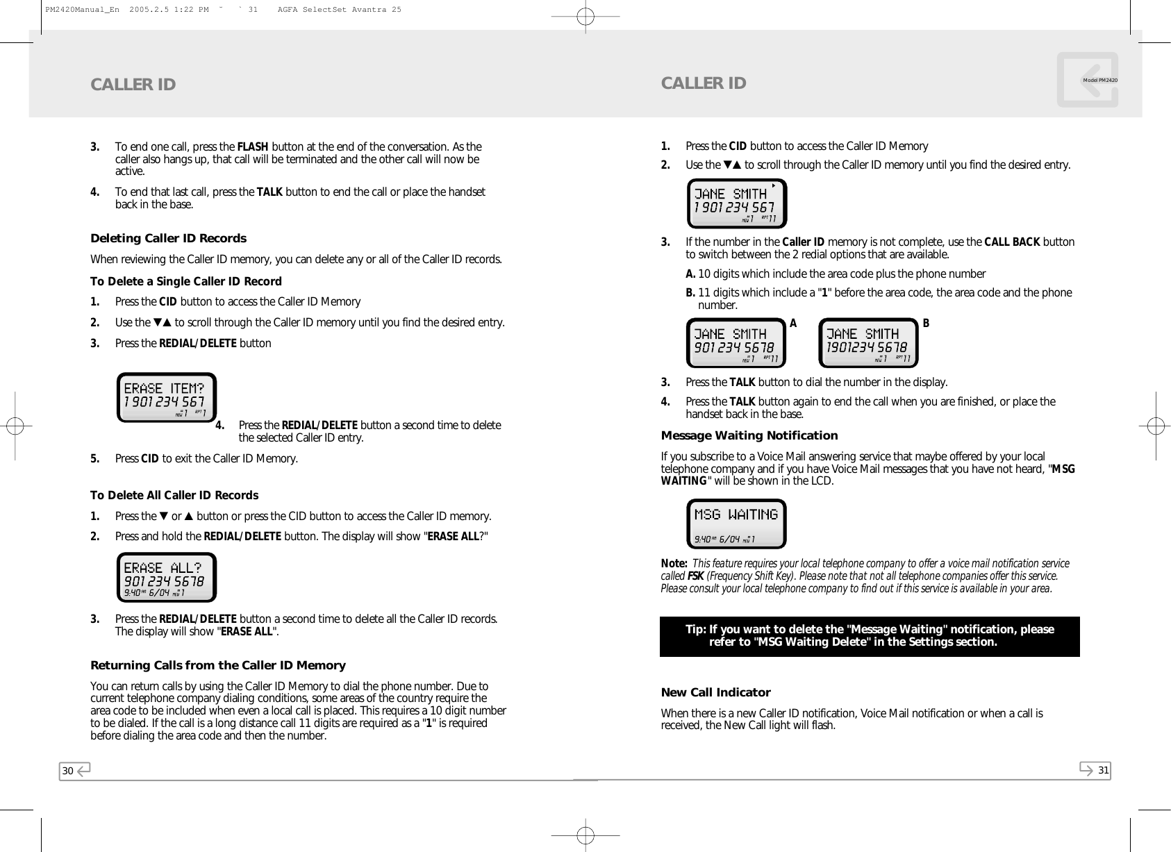 30 31Model PM24203. To end one call, press the FLASH button at the end of the conversation. As thecaller also hangs up, that call will be terminated and the other call will now beactive. 4. To end that last call, press the TALK button to end the call or place the handsetback in the base.Deleting Caller ID RecordsWhen reviewing the Caller ID memory, you can delete any or all of the Caller ID records.To Delete a Single Caller ID Record1. Press the CID button to access the Caller ID Memory2. Use the ▼▲ to scroll through the Caller ID memory until you find the desired entry. 3. Press the REDIAL/DELETE button 4. Press the REDIAL/DELETE button a second time to deletethe selected Caller ID entry.5. Press CID to exit the Caller ID Memory.To Delete All Caller ID Records1. Press the ▼or ▲button or press the CID button to access the Caller ID memory.2. Press and hold the REDIAL/DELETE button. The display will show &quot;ERASE ALL?&quot; 3. Press the REDIAL/DELETE button a second time to delete all the Caller ID records.The display will show &quot;ERASE ALL&quot;. Returning Calls from the Caller ID MemoryYou can return calls by using the Caller ID Memory to dial the phone number. Due tocurrent telephone company dialing conditions, some areas of the country require thearea code to be included when even a local call is placed. This requires a 10 digit numberto be dialed. If the call is a long distance call 11 digits are required as a &quot;1&quot; is requiredbefore dialing the area code and then the number.CALLER ID1. Press the CID button to access the Caller ID Memory2. Use the ▼▲ to scroll through the Caller ID memory until you find the desired entry. 3. If the number in the Caller ID memory is not complete, use the CALL BACK buttonto switch between the 2 redial options that are available. A. 10 digits which include the area code plus the phone numberB. 11 digits which include a &quot;1&quot; before the area code, the area code and the phonenumber.3. Press the TALK button to dial the number in the display.4. Press the TALK button again to end the call when you are finished, or place thehandset back in the base.Message Waiting NotificationIf you subscribe to a Voice Mail answering service that maybe offered by your localtelephone company and if you have Voice Mail messages that you have not heard, &quot;MSGWAITING&quot; will be shown in the LCD. Note: This feature requires your local telephone company to offer a voice mail notification servicecalled FSK (Frequency Shift Key). Please note that not all telephone companies offer this service.Please consult your local telephone company to find out if this service is available in your area.Tip: If you want to delete the &quot;Message Waiting&quot; notification, pleaserefer to &quot;MSG Waiting Delete&quot; in the Settings section.New Call IndicatorWhen there is a new Caller ID notification, Voice Mail notification or when a call isreceived, the New Call light will flash.CALLER IDA BPM2420Manual_En  2005.2.5 1:22 PM  ˘` 31    AGFA SelectSet Avantra 25