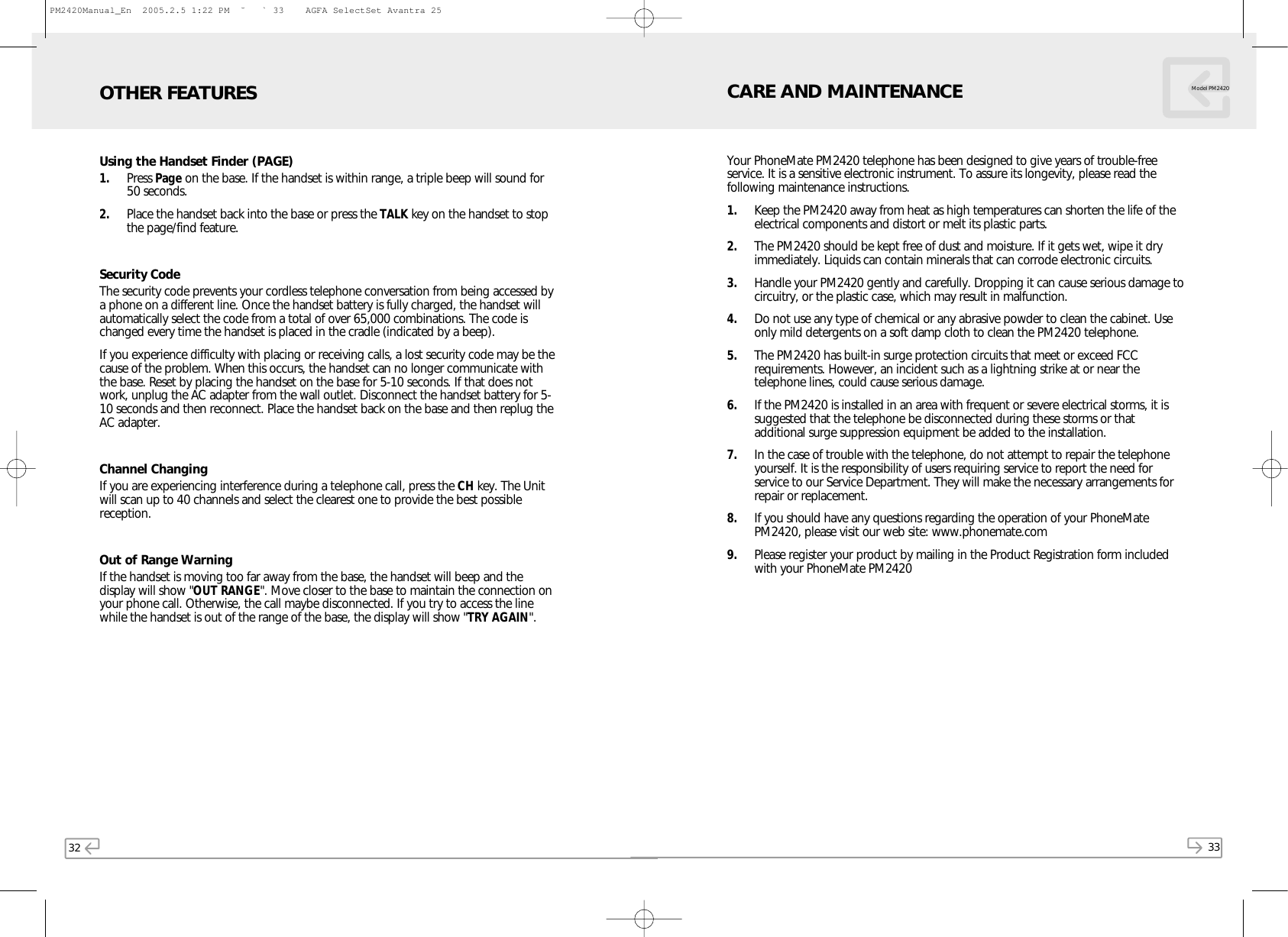 32 33Model PM2420Using the Handset Finder (PAGE)1. Press Page on the base. If the handset is within range, a triple beep will sound for50 seconds.2. Place the handset back into the base or press the TALK key on the handset to stopthe page/find feature.Security CodeThe security code prevents your cordless telephone conversation from being accessed bya phone on a different line. Once the handset battery is fully charged, the handset willautomatically select the code from a total of over 65,000 combinations. The code ischanged every time the handset is placed in the cradle (indicated by a beep).If you experience difficulty with placing or receiving calls, a lost security code may be thecause of the problem. When this occurs, the handset can no longer communicate withthe base. Reset by placing the handset on the base for 5-10 seconds. If that does notwork, unplug the AC adapter from the wall outlet. Disconnect the handset battery for 5-10 seconds and then reconnect. Place the handset back on the base and then replug theAC adapter.Channel ChangingIf you are experiencing interference during a telephone call, press the CH key. The Unitwill scan up to 40 channels and select the clearest one to provide the best possiblereception.Out of Range WarningIf the handset is moving too far away from the base, the handset will beep and thedisplay will show &quot;OUT RANGE&quot;. Move closer to the base to maintain the connection onyour phone call. Otherwise, the call maybe disconnected. If you try to access the linewhile the handset is out of the range of the base, the display will show &quot;TRY AGAIN&quot;.OTHER FEATURESYour PhoneMate PM2420 telephone has been designed to give years of trouble-freeservice. It is a sensitive electronic instrument. To assure its longevity, please read thefollowing maintenance instructions.1. Keep the PM2420 away from heat as high temperatures can shorten the life of theelectrical components and distort or melt its plastic parts.2. The PM2420 should be kept free of dust and moisture. If it gets wet, wipe it dryimmediately. Liquids can contain minerals that can corrode electronic circuits.3. Handle your PM2420 gently and carefully. Dropping it can cause serious damage tocircuitry, or the plastic case, which may result in malfunction.4. Do not use any type of chemical or any abrasive powder to clean the cabinet. Useonly mild detergents on a soft damp cloth to clean the PM2420 telephone.5. The PM2420 has built-in surge protection circuits that meet or exceed FCCrequirements. However, an incident such as a lightning strike at or near thetelephone lines, could cause serious damage.6. If the PM2420 is installed in an area with frequent or severe electrical storms, it issuggested that the telephone be disconnected during these storms or thatadditional surge suppression equipment be added to the installation.7. In the case of trouble with the telephone, do not attempt to repair the telephoneyourself. It is the responsibility of users requiring service to report the need forservice to our Service Department. They will make the necessary arrangements forrepair or replacement.8. If you should have any questions regarding the operation of your PhoneMatePM2420, please visit our web site: www.phonemate.com9. Please register your product by mailing in the Product Registration form includedwith your PhoneMate PM2420CARE AND MAINTENANCEPM2420Manual_En  2005.2.5 1:22 PM  ˘` 33    AGFA SelectSet Avantra 25