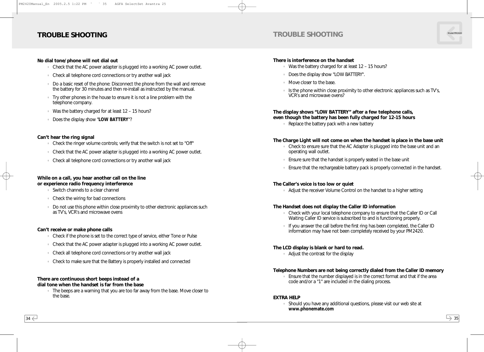 34 35Model PM2420No dial tone/phone will not dial outgCheck that the AC power adapter is plugged into a working AC power outlet.gCheck all telephone cord connections or try another wall jackgDo a basic reset of the phone: Disconnect the phone from the wall and removethe battery for 30 minutes and then re-install as instructed by the manual.gTry other phones in the house to ensure it is not a line problem with thetelephone company.gWas the battery charged for at least 12 – 15 hours?gDoes the display show &quot;LOW BATTERY&quot;?Can’t hear the ring signalgCheck the ringer volume controls; verify that the switch is not set to &quot;Off&quot;gCheck that the AC power adapter is plugged into a working AC power outlet.gCheck all telephone cord connections or try another wall jackWhile on a call, you hear another call on the line or experience radio frequency interferencegSwitch channels to a clear channelgCheck the wiring for bad connectionsgDo not use this phone within close proximity to other electronic appliances suchas TV’s, VCR’s and microwave ovensCan’t receive or make phone callsgCheck if the phone is set to the correct type of service, either Tone or PulsegCheck that the AC power adapter is plugged into a working AC power outlet.gCheck all telephone cord connections or try another wall jackgCheck to make sure that the Battery is properly installed and connectedThere are continuous short beeps instead of a dial tone when the handset is far from the basegThe beeps are a warning that you are too far away from the base. Move closer tothe base.TROUBLE SHOOTINGThere is interference on the handsetgWas the battery charged for at least 12 – 15 hours?gDoes the display show &quot;LOW BATTERY&quot;.gMove closer to the base.gIs the phone within close proximity to other electronic appliances such as TV’s,VCR’s and microwave ovens?The display shows “LOW BATTERY” after a few telephone calls, even though the battery has been fully charged for 12-15 hoursgReplace the battery pack with a new batteryThe Charge Light will not come on when the handset is place in the base unitgCheck to ensure sure that the AC Adapter is plugged into the base unit and anoperating wall outlet.gEnsure sure that the handset is properly seated in the base unitgEnsure that the rechargeable battery pack is properly connected in the handset.The Caller’s voice is too low or quietgAdjust the receiver Volume Control on the handset to a higher settingThe Handset does not display the Caller ID informationgCheck with your local telephone company to ensure that the Caller ID or CallWaiting Caller ID service is subscribed to and is functioning properly.gIf you answer the call before the first ring has been completed, the Caller IDinformation may have not been completely received by your PM2420.The LCD display is blank or hard to read.gAdjust the contrast for the displayTelephone Numbers are not being correctly dialed from the Caller ID memorygEnsure that the number displayed is in the correct format and that if the areacode and/or a &quot;1&quot; are included in the dialing process.EXTRA HELPgShould you have any additional questions, please visit our web site atwww.phonemate.comTROUBLE SHOOTINGPM2420Manual_En  2005.2.5 1:22 PM  ˘` 35    AGFA SelectSet Avantra 25