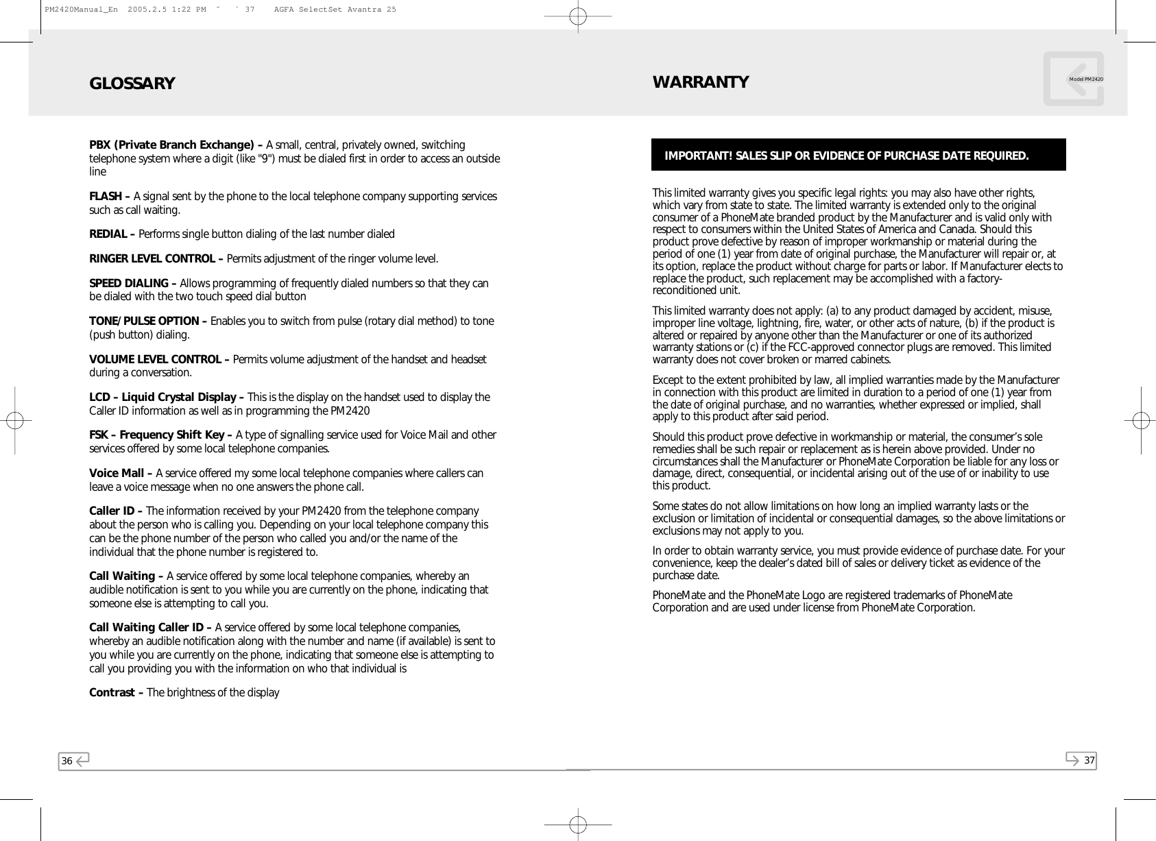 36 37Model PM2420PBX (Private Branch Exchange) – A small, central, privately owned, switchingtelephone system where a digit (like &quot;9&quot;) must be dialed first in order to access an outsidelineFLASH – A signal sent by the phone to the local telephone company supporting servicessuch as call waiting.REDIAL – Performs single button dialing of the last number dialedRINGER LEVEL CONTROL – Permits adjustment of the ringer volume level.SPEED DIALING – Allows programming of frequently dialed numbers so that they canbe dialed with the two touch speed dial button TONE/PULSE OPTION – Enables you to switch from pulse (rotary dial method) to tone(push button) dialing.VOLUME LEVEL CONTROL – Permits volume adjustment of the handset and headsetduring a conversation.LCD – Liquid Crystal Display – This is the display on the handset used to display theCaller ID information as well as in programming the PM2420FSK – Frequency Shift Key – A type of signalling service used for Voice Mail and otherservices offered by some local telephone companies.Voice Mall – A service offered my some local telephone companies where callers canleave a voice message when no one answers the phone call.Caller ID – The information received by your PM2420 from the telephone companyabout the person who is calling you. Depending on your local telephone company thiscan be the phone number of the person who called you and/or the name of theindividual that the phone number is registered to.Call Waiting – A service offered by some local telephone companies, whereby anaudible notification is sent to you while you are currently on the phone, indicating thatsomeone else is attempting to call you.Call Waiting Caller ID – A service offered by some local telephone companies,whereby an audible notification along with the number and name (if available) is sent toyou while you are currently on the phone, indicating that someone else is attempting tocall you providing you with the information on who that individual isContrast – The brightness of the displayGLOSSARYThis limited warranty gives you specific legal rights: you may also have other rights,which vary from state to state. The limited warranty is extended only to the originalconsumer of a PhoneMate branded product by the Manufacturer and is valid only withrespect to consumers within the United States of America and Canada. Should thisproduct prove defective by reason of improper workmanship or material during theperiod of one (1) year from date of original purchase, the Manufacturer will repair or, atits option, replace the product without charge for parts or labor. If Manufacturer elects toreplace the product, such replacement may be accomplished with a factory-reconditioned unit. This limited warranty does not apply: (a) to any product damaged by accident, misuse,improper line voltage, lightning, fire, water, or other acts of nature, (b) if the product isaltered or repaired by anyone other than the Manufacturer or one of its authorizedwarranty stations or (c) if the FCC-approved connector plugs are removed. This limitedwarranty does not cover broken or marred cabinets.Except to the extent prohibited by law, all implied warranties made by the Manufacturerin connection with this product are limited in duration to a period of one (1) year fromthe date of original purchase, and no warranties, whether expressed or implied, shallapply to this product after said period.Should this product prove defective in workmanship or material, the consumer’s soleremedies shall be such repair or replacement as is herein above provided. Under nocircumstances shall the Manufacturer or PhoneMate Corporation be liable for any loss ordamage, direct, consequential, or incidental arising out of the use of or inability to usethis product.Some states do not allow limitations on how long an implied warranty lasts or theexclusion or limitation of incidental or consequential damages, so the above limitations orexclusions may not apply to you.In order to obtain warranty service, you must provide evidence of purchase date. For yourconvenience, keep the dealer’s dated bill of sales or delivery ticket as evidence of thepurchase date.PhoneMate and the PhoneMate Logo are registered trademarks of PhoneMateCorporation and are used under license from PhoneMate Corporation.WARRANTYIMPORTANT! SALES SLIP OR EVIDENCE OF PURCHASE DATE REQUIRED.PM2420Manual_En  2005.2.5 1:22 PM  ˘` 37    AGFA SelectSet Avantra 25