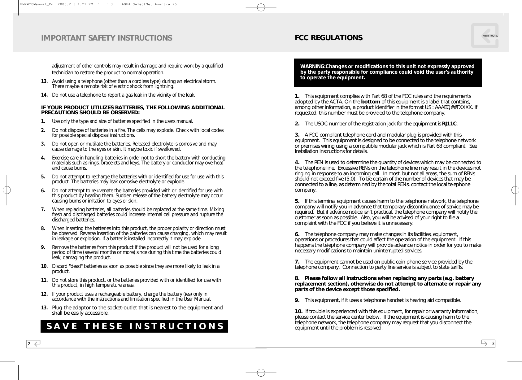 2adjustment of other controls may result in damage and require work by a qualified technician to restore the product to normal operation.13. Avoid using a telephone (other than a cordless type) during an electrical storm.There maybe a remote risk of electric shock from lightning.14. Do not use a telephone to report a gas leak in the vicinity of the leak.IF YOUR PRODUCT UTILIZES BATTERIES, THE FOLLOWING ADDITIONALPRECAUTIONS SHOULD BE OBSERVED:1. Use only the type and size of batteries specified in the users manual.2. Do not dispose of batteries in a fire. The cells may explode. Check with local codesfor possible special disposal instructions.3. Do not open or mutilate the batteries. Released electrolyte is corrosive and maycause damage to the eyes or skin. It maybe toxic if swallowed.4. Exercise care in handling batteries in order not to short the battery with conductingmaterials such as rings, bracelets and keys. The battery or conductor may overheatand cause burns.5. Do not attempt to recharge the batteries with or identified for use for use with thisproduct. The batteries may leak corrosive electrolyte or explode. 6. Do not attempt to rejuvenate the batteries provided with or identified for use withthis product by heating them. Sudden release of the battery electrolyte may occurcausing burns or irritation to eyes or skin.7. When replacing batteries, all batteries should be replaced at the same time. Mixingfresh and discharged batteries could increase internal cell pressure and rupture thedischarged batteries.8. When inserting the batteries into this product, the proper polarity or direction mustbe observed. Reverse insertion of the batteries can cause charging, which may resultin leakage or explosion. If a batter is installed incorrectly it may explode.9. Remove the batteries from this product if the product will not be used for a longperiod of time (several months or more) since during this time the batteries couldleak, damaging the product.10. Discard &quot;dead&quot; batteries as soon as possible since they are more likely to leak in aproduct.11. Do not store this product, or the batteries provided with or identified for use withthis product, in high temperature areas.12. If your product uses a rechargeable battery, charge the battery (ies) only inaccordance with the instructions and limitation specified in the User Manual.13.Plug the adaptor to the socket-outlet that is nearest to the equipment andshall be easily accessible.IMPORTANT SAFETY INSTRUCTIONSSAVE THESE INSTRUCTIONS31. This equipment complies with Part 68 of the FCC rules and the requirementsadopted by the ACTA. On the bottom of this equipment is a label that contains,among other information, a product identifier in the format US : AAAEQ##TXXXX. Ifrequested, this number must be provided to the telephone company.2. The USOC number of the registration jack for the equipment is RJ11C.3. A FCC compliant telephone cord and modular plug is provided with thisequipment.  This equipment is designed to be connected to the telephone networkor premises wiring using a compatible modular jack which is Part 68 compliant.  SeeInstallation Instructions for details.4. The REN is used to determine the quantity of devices which may be connected tothe telephone line.  Excessive RENs on the telephone line may result in the devices notringing in response to an incoming call.  In most, but not all areas, the sum of RENsshould not exceed five (5.0).  To be certain of the number of devices that may beconnected to a line, as determined by the total RENs, contact the local telephonecompany.5. If this terminal equipment causes harm to the telephone network, the telephonecompany will notify you in advance that temporary discontinuance of service may berequired.  But if advance notice isn’t practical, the telephone company will notify thecustomer as soon as possible.  Also, you will be advised of your right to file acomplaint with the FCC if you believe it is unnecessary.6. The telephone company may make changes in its facilities, equipment,operations or procedures that could affect the operation of the equipment.  If thishappens the telephone company will provide advance notice in order for you to makenecessary modifications to maintain uninterrupted services.7. The equipment cannot be used on public coin phone service provided by thetelephone company.  Connection to party line service is subject to state tariffs.8. Please follow all instructions when replacing any parts (e.g. batteryreplacement section), otherwise do not attempt to alternate or repair anyparts of the device except those specified.9. This equipment, if it uses a telephone handset is hearing aid compatible.10.  If trouble is experienced with this equipment, for repair or warranty information,please contact the service center below.  If the equipment is causing harm to thetelephone network, the telephone company may request that you disconnect theequipment until the problem is resolved.FCC REGULATIONS Model PM2420WARNING:Changes or modifications to this unit not expressly approvedby the party responsible for compliance could void the user’s authorityto operate the equipment.PM2420Manual_En  2005.2.5 1:21 PM  ˘ ` 3    AGFA SelectSet Avantra 25