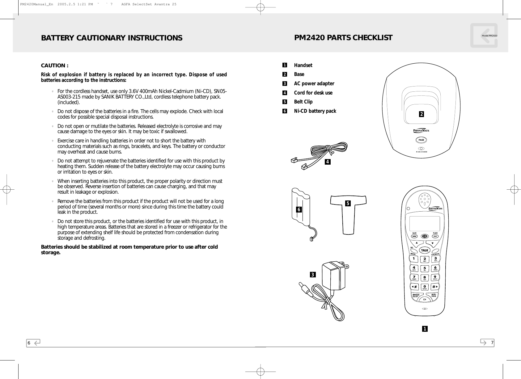 6CAUTION :Risk of explosion if battery is replaced by an incorrect type. Dispose of usedbatteries according to the instructions:gFor the cordless handset, use only 3.6V 400mAh Nickel-Cadmium (Ni-CD), SN05-AS003-215 made by SANIK BATTERY CO.,Ltd, cordless telephone battery pack.(included).gDo not dispose of the batteries in a fire. The cells may explode. Check with localcodes for possible special disposal instructions.gDo not open or mutilate the batteries. Released electrolyte is corrosive and maycause damage to the eyes or skin. It may be toxic if swallowed. gExercise care in handling batteries in order not to short the battery withconducting materials such as rings, bracelets, and keys. The battery or conductormay overheat and cause burns.gDo not attempt to rejuvenate the batteries identified for use with this product byheating them. Sudden release of the battery electrolyte may occur causing burnsor irritation to eyes or skin.gWhen inserting batteries into this product, the proper polarity or direction mustbe observed. Reverse insertion of batteries can cause charging, and that mayresult in leakage or explosion.gRemove the batteries from this product if the product will not be used for a longperiod of time (several months or more) since during this time the battery couldleak in the product.gDo not store this product, or the batteries identified for use with this product, inhigh temperature areas. Batteries that are stored in a freezer or refrigerator for thepurpose of extending shelf life should be protected from condensation duringstorage and defrosting.Batteries should be stabilized at room temperature prior to use after coldstorage.BATTERY CAUTIONARY INSTRUCTIONS7Model PM2420HandsetBaseAC power adapterCord for desk useBelt ClipNi-CD battery packPM2420 PARTS CHECKLIST211234656453PM2420Manual_En  2005.2.5 1:21 PM  ˘` 7    AGFA SelectSet Avantra 25