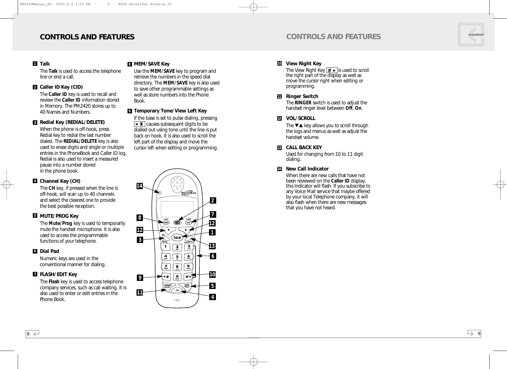 8TalkThe Talk is used to access the telephoneline or end a call.Caller ID Key (CID)The Caller ID key is used to recall andreview the Caller ID information stored in Memory. The PM2420 stores up to 40 Names and Numbers.Redial Key (REDIAL/DELETE)When the phone is off-hook, press Redial key to redial the last number dialed. The REDIAL/DELETE key is alsoused to erase digits and single or multipleentries in the PhoneBook and Caller ID log.Redial is also used to insert a measuredpause into a number stored in the phone book.Channel Key (CH)The CH key, if pressed when the line is off-hook, will scan up to 40 channels and select the clearest one to provide the best possible reception.MUTE/PROG KeyThe Mute/Prog key is used to temporarilymute the handset microphone. It is also used to access the programmablefunctions of your telephone.Dial PadNumeric keys are used in the conventional manner for dialing.FLASH/EDIT Key  The Flash key is used to access telephonecompany services, such as call waiting. It isalso used to enter or edit entries in thePhone Book. MEM/SAVE KeyUse the MEM/SAVE key to program andretrieve the numbers in the speed dialdirectory. The MEM/SAVE key is also usedto save other programmable settings aswell as store numbers into the PhoneBook.Temporary Tone/View Left Key If the base is set to pulse dialing, pressing▲❋  causes subsequent digits to bedialled out using tone until the line is putback on hook. It is also used to scroll theleft part of the display and move thecursor left when editing or programming. CONTROLS AND FEATURES12345678983761929Model PM2420CONTROLS AND FEATURESView Right Key The View Right Key ▼▲   is used to scrollthe right part of the display as well asmove the cursor right when editing orprogramming.Ringer SwitchThe RINGER switch is used to adjust thehandset ringer level between Off, On.VOL/SCROLLThe ▼▲ key allows you to scroll throughthe logs and menus as well as adjust thehandset volume.CALL BACK KEYUsed for changing from 10 to 11 digitdialing.New Call IndicatorWhen there are new calls that have notbeen reviewed on the Caller ID display,this Indicator will flash. If you subscribe toany Voice Mail service that maybe offeredby your local Telephone company, it willalso flash when there are new messagesthat you have not heard.1011121314121411 41051312PM2420Manual_En  2005.2.5 1:21 PM  ˘` 9    AGFA SelectSet Avantra 25