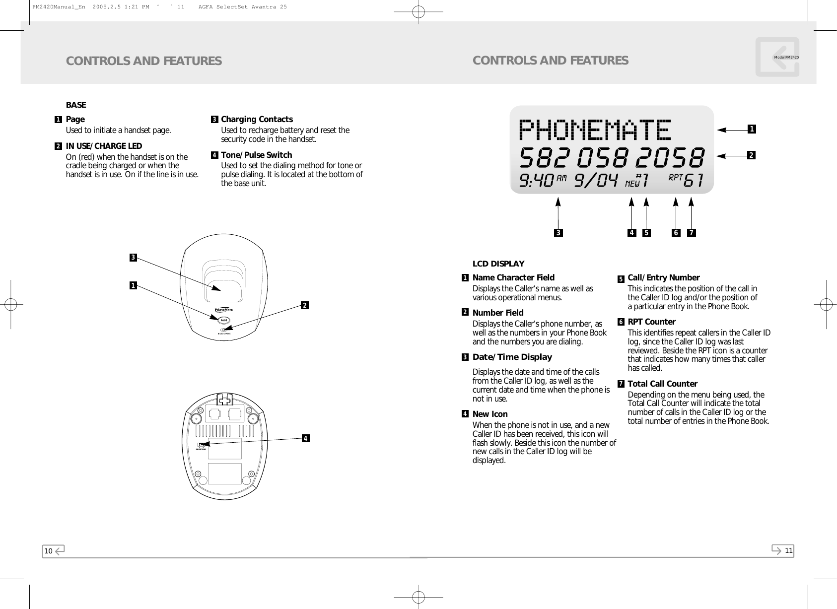 10CONTROLS AND FEATURESPage Used to initiate a handset page.IN USE/CHARGE LED On (red) when the handset is on the cradle being charged or when the handset is in use. On if the line is in use.Charging ContactsUsed to recharge battery and reset thesecurity code in the handset.Tone/Pulse SwitchUsed to set the dialing method for tone orpulse dialing. It is located at the bottom ofthe base unit.31241342BASE11Model PM2420CONTROLS AND FEATURESName Character FieldDisplays the Caller’s name as well as various operational menus.Number FieldDisplays the Caller’s phone number, aswell as the numbers in your Phone Bookand the numbers you are dialing.Date/Time DisplayDisplays the date and time of the callsfrom the Caller ID log, as well as thecurrent date and time when the phone isnot in use.New IconWhen the phone is not in use, and a newCaller ID has been received, this icon willflash slowly. Beside this icon the number ofnew calls in the Caller ID log will bedisplayed.Call/Entry NumberThis indicates the position of the call in the Caller ID log and/or the position of a particular entry in the Phone Book. RPT CounterThis identifies repeat callers in the Caller IDlog, since the Caller ID log was lastreviewed. Beside the RPT icon is a counterthat indicates how many times that callerhas called.Total Call CounterDepending on the menu being used, theTotal Call Counter will indicate the totalnumber of calls in the Caller ID log or thetotal number of entries in the Phone Book.1234567LCD DISPLAY3 4 5 6 712PM2420Manual_En  2005.2.5 1:21 PM  ˘` 11    AGFA SelectSet Avantra 25