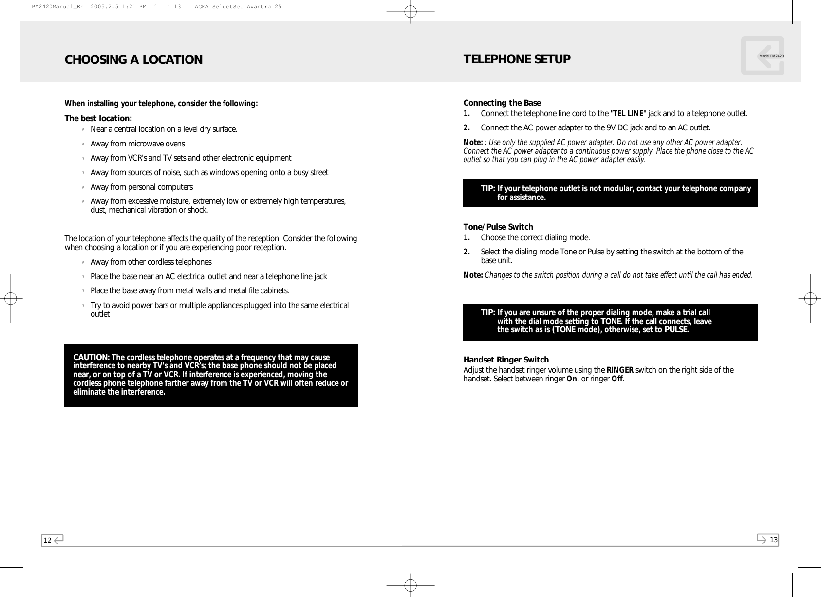 12When installing your telephone, consider the following:The best location:gNear a central location on a level dry surface.gAway from microwave ovensgAway from VCR’s and TV sets and other electronic equipmentgAway from sources of noise, such as windows opening onto a busy streetgAway from personal computersgAway from excessive moisture, extremely low or extremely high temperatures,dust, mechanical vibration or shock.The location of your telephone affects the quality of the reception. Consider the followingwhen choosing a location or if you are experiencing poor reception.gAway from other cordless telephonesgPlace the base near an AC electrical outlet and near a telephone line jackgPlace the base away from metal walls and metal file cabinets.gTry to avoid power bars or multiple appliances plugged into the same electricaloutletCHOOSING A LOCATIONCAUTION: The cordless telephone operates at a frequency that may causeinterference to nearby TV’s and VCR’s; the base phone should not be placednear, or on top of a TV or VCR. If interference is experienced, moving thecordless phone telephone farther away from the TV or VCR will often reduce oreliminate the interference.13Model PM2420Connecting the Base1. Connect the telephone line cord to the &quot;TEL LINE&quot; jack and to a telephone outlet.2. Connect the AC power adapter to the 9V DC jack and to an AC outlet.Note: : Use only the supplied AC power adapter. Do not use any other AC power adapter.Connect the AC power adapter to a continuous power supply. Place the phone close to the ACoutlet so that you can plug in the AC power adapter easily.TIP: If your telephone outlet is not modular, contact your telephone companyfor assistance.Tone/Pulse Switch1. Choose the correct dialing mode.2. Select the dialing mode Tone or Pulse by setting the switch at the bottom of thebase unit.Note: Changes to the switch position during a call do not take effect until the call has ended.TIP: If you are unsure of the proper dialing mode, make a trial call with the dial mode setting to TONE. If the call connects, leave the switch as is (TONE mode), otherwise, set to PULSE.Handset Ringer SwitchAdjust the handset ringer volume using the RINGER switch on the right side of thehandset. Select between ringer On, or ringer Off.TELEPHONE SETUPPM2420Manual_En  2005.2.5 1:21 PM  ˘` 13    AGFA SelectSet Avantra 25