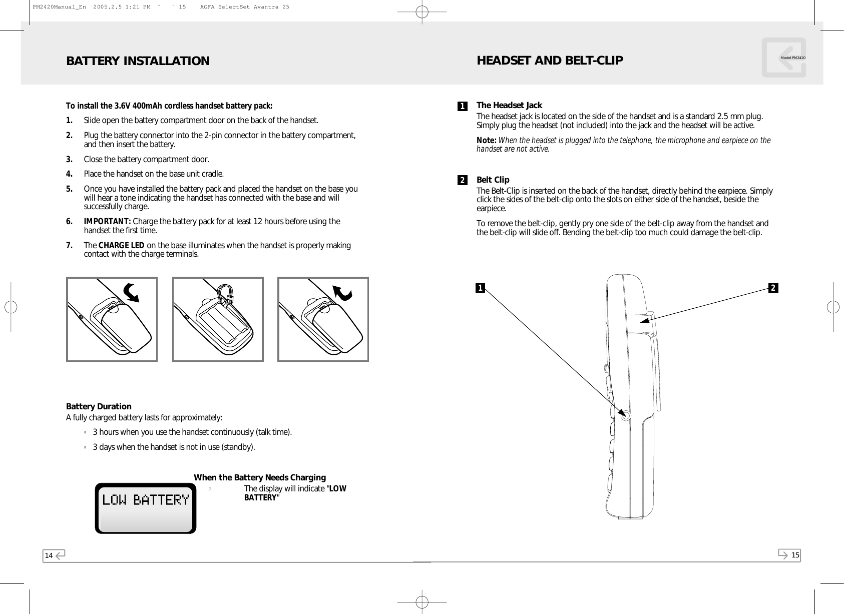 14 15Model PM2420To install the 3.6V 400mAh cordless handset battery pack:1. Slide open the battery compartment door on the back of the handset.2. Plug the battery connector into the 2-pin connector in the battery compartment,and then insert the battery.3. Close the battery compartment door.4. Place the handset on the base unit cradle.5. Once you have installed the battery pack and placed the handset on the base youwill hear a tone indicating the handset has connected with the base and willsuccessfully charge.6. IMPORTANT: Charge the battery pack for at least 12 hours before using thehandset the first time.7. The CHARGE LED on the base illuminates when the handset is properly makingcontact with the charge terminals.Battery DurationA fully charged battery lasts for approximately:g3 hours when you use the handset continuously (talk time).g3 days when the handset is not in use (standby).When the Battery Needs CharginggThe display will indicate &quot;LOWBATTERY&quot;BATTERY INSTALLATIONThe Headset JackThe headset jack is located on the side of the handset and is a standard 2.5 mm plug.Simply plug the headset (not included) into the jack and the headset will be active.Note: When the headset is plugged into the telephone, the microphone and earpiece on thehandset are not active.Belt ClipThe Belt-Clip is inserted on the back of the handset, directly behind the earpiece. Simplyclick the sides of the belt-clip onto the slots on either side of the handset, beside theearpiece.To remove the belt-clip, gently pry one side of the belt-clip away from the handset andthe belt-clip will slide off. Bending the belt-clip too much could damage the belt-clip.HEADSET AND BELT-CLIP1 212PM2420Manual_En  2005.2.5 1:21 PM  ˘` 15    AGFA SelectSet Avantra 25