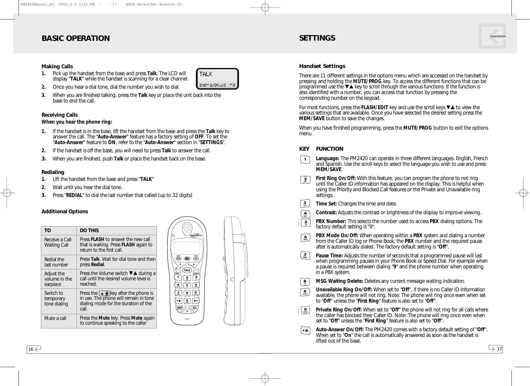 16 17Model PM2420Making Calls1. Pick up the handset from the base and press Talk. The LCD willdisplay &quot;TALK&quot; while the handset is scanning for a clear channel.2. Once you hear a dial tone, dial the number you wish to dial.3. When you are finished talking, press the Talk key or place the unit back into thebase to end the call.Receiving CallsWhen you hear the phone ring:1. If the handset is in the base, lift the handset from the base and press the Talk key toanswer the call. The &quot;Auto-Answer&quot; feature has a factory setting of OFF. To set the&quot;Auto-Answer&quot; feature to ON, refer to the &quot;Auto-Answer&quot; section in &quot;SETTINGS&quot;.2. If the handset is off the base, you will need to press Talk to answer the call.3. When you are finished, push Talk or place the handset back on the base.Redialing1. Lift the handset from the base and press &quot;TALK&quot;2. Wait until you hear the dial tone.3. Press &quot;REDIAL&quot; to dial the last number that called (up to 32 digits)Additional OptionsDO THISPress FLASH to answer the new callthat is waiting. Press FLASH again toreturn to the first call.Press Talk. Wait for dial tone and thenpress Redial.Press the Volume switch ▼▲ during acall until the desired volume level isreached.Press the          key after the phone isin use. The phone will remain in tonedialing mode for the duration of thecall.Press the Mute key. Press Mute againto continue speaking to the callerTOReceive a CallWaiting CallRedial the last numberAdjust thevolume in theearpieceSwitch totemporary tone dialingMute a callBASIC OPERATIONHandset SettingsThere are 11 different settings in the options menu which are accessed on the handset bypressing and holding the MUTE/PROG key. To access the different functions that can beprogrammed use the ▼▲ key to scroll through the various functions. If the function isalso identified with a number, you can access that function by pressing thecorresponding number on the keypad.For most functions, press the FLASH/EDIT key and use the scroll keys ▼▲ to view thevarious settings that are available. Once you have selected the desired setting press theMEM/SAVE button to save the changes.When you have finished programming, press the MUTE/PROG button to exit the optionsmenu.KEY FUNCTIONLanguage: The PM2420 can operate in three different languages. English, Frenchand Spanish. Use the scroll keys to select the language you wish to use and pressMEM/SAVE.First Ring On/Off: With this feature, you can program the phone to not ringuntil the Caller ID information has appeared on the display. This is helpful whenusing the Priority and Blocked Call features or the Private and Unavailable ringsettings.Time Set: Changes the time and date.Contrast: Adjusts the contrast or brightness of the display to improve viewing.PBX Number: This selects the number used to access PBX dialing options. Thefactory default setting is &quot;9&quot;.PBX Mode On/Off: When operating within a PBX system and dialing a numberfrom the Caller ID log or Phone Book, the PBX number and the required pauseafter is automatically dialed. The factory default setting is &quot;Off&quot;.Pause Time:Adjusts the number of seconds that a programmed pause will lastwhen programming pauses in your Phone Book or Speed Dial. For example whena pause is required between dialing &quot;9&quot; and the phone number when operatingin a PBX system.MSG Waiting Delete: Deletes any current message waiting indication.Unavailable Ring On/Off: When set to &quot;Off&quot;, if there is no Caller ID informationavailable, the phone will not ring. Note: The phone will ring once even when setto &quot;Off&quot; unless the &quot;First Ring&quot; feature is also set to &quot;Off&quot;.Private Ring On/Off: When set to &quot;Off&quot; the phone will not ring for all calls wherethe caller has blocked their Caller ID. Note: The phone will ring once even whenset to &quot;Off&quot; unless the &quot;First Ring&quot; feature is also set to &quot;Off&quot;.Auto-Answer On/Off: The PM2420 comes with a factory default setting of &quot;Off&quot;.When set to &quot;On&quot; the call is automatically answered as soon as the handset islifted out of the base.SETTINGSPM2420Manual_En  2005.2.5 1:21 PM  ˘` 17    AGFA SelectSet Avantra 25