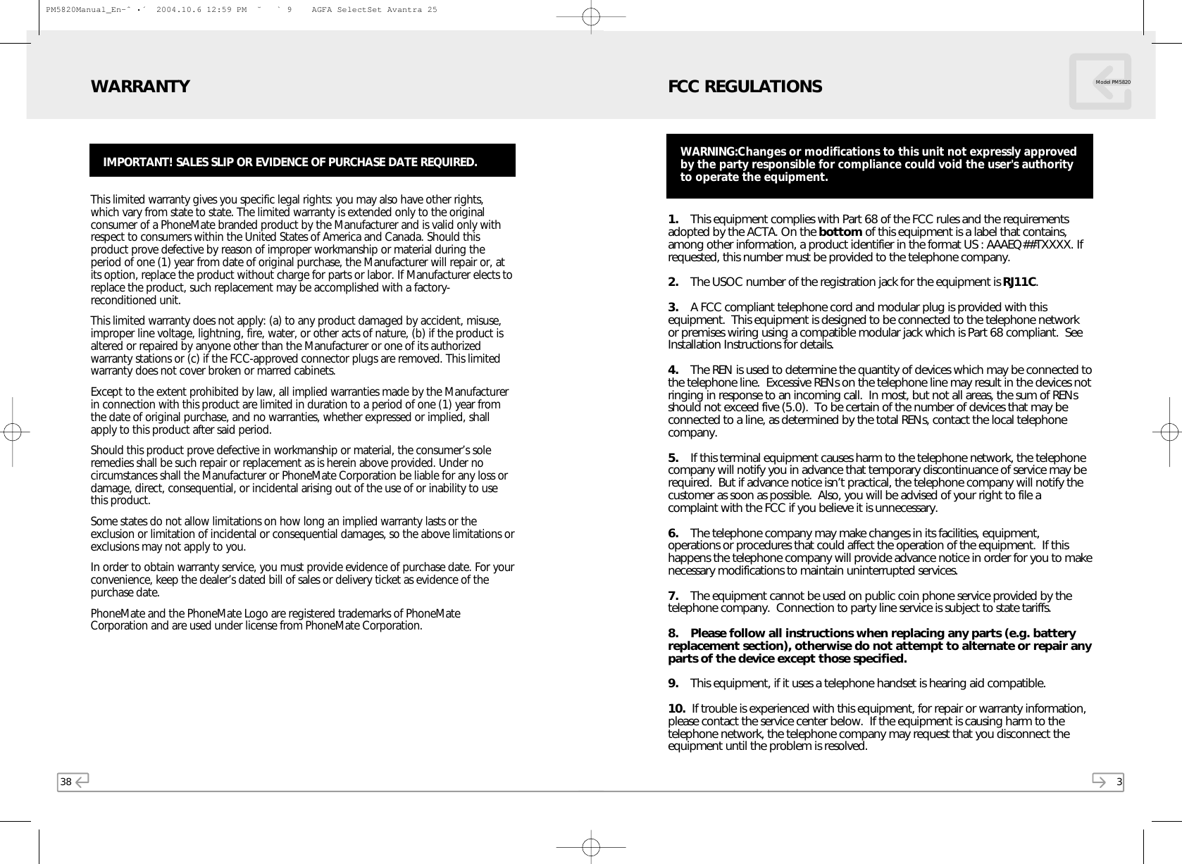 38This limited warranty gives you specific legal rights: you may also have other rights,which vary from state to state. The limited warranty is extended only to the originalconsumer of a PhoneMate branded product by the Manufacturer and is valid only withrespect to consumers within the United States of America and Canada. Should thisproduct prove defective by reason of improper workmanship or material during theperiod of one (1) year from date of original purchase, the Manufacturer will repair or, atits option, replace the product without charge for parts or labor. If Manufacturer elects toreplace the product, such replacement may be accomplished with a factory-reconditioned unit. This limited warranty does not apply: (a) to any product damaged by accident, misuse,improper line voltage, lightning, fire, water, or other acts of nature, (b) if the product isaltered or repaired by anyone other than the Manufacturer or one of its authorizedwarranty stations or (c) if the FCC-approved connector plugs are removed. This limitedwarranty does not cover broken or marred cabinets.Except to the extent prohibited by law, all implied warranties made by the Manufacturerin connection with this product are limited in duration to a period of one (1) year fromthe date of original purchase, and no warranties, whether expressed or implied, shallapply to this product after said period.Should this product prove defective in workmanship or material, the consumer’s soleremedies shall be such repair or replacement as is herein above provided. Under nocircumstances shall the Manufacturer or PhoneMate Corporation be liable for any loss ordamage, direct, consequential, or incidental arising out of the use of or inability to usethis product.Some states do not allow limitations on how long an implied warranty lasts or theexclusion or limitation of incidental or consequential damages, so the above limitations orexclusions may not apply to you.In order to obtain warranty service, you must provide evidence of purchase date. For yourconvenience, keep the dealer’s dated bill of sales or delivery ticket as evidence of thepurchase date.PhoneMate and the PhoneMate Logo are registered trademarks of PhoneMateCorporation and are used under license from PhoneMate Corporation.WARRANTYIMPORTANT! SALES SLIP OR EVIDENCE OF PURCHASE DATE REQUIRED.31. This equipment complies with Part 68 of the FCC rules and the requirementsadopted by the ACTA. On the bottom of this equipment is a label that contains,among other information, a product identifier in the format US : AAAEQ##TXXXX. Ifrequested, this number must be provided to the telephone company.2. The USOC number of the registration jack for the equipment is RJ11C.3. A FCC compliant telephone cord and modular plug is provided with thisequipment.  This equipment is designed to be connected to the telephone networkor premises wiring using a compatible modular jack which is Part 68 compliant.  SeeInstallation Instructions for details.4. The REN is used to determine the quantity of devices which may be connected tothe telephone line.  Excessive RENs on the telephone line may result in the devices notringing in response to an incoming call.  In most, but not all areas, the sum of RENsshould not exceed five (5.0).  To be certain of the number of devices that may beconnected to a line, as determined by the total RENs, contact the local telephonecompany.5. If this terminal equipment causes harm to the telephone network, the telephonecompany will notify you in advance that temporary discontinuance of service may berequired.  But if advance notice isn’t practical, the telephone company will notify thecustomer as soon as possible.  Also, you will be advised of your right to file acomplaint with the FCC if you believe it is unnecessary.6. The telephone company may make changes in its facilities, equipment,operations or procedures that could affect the operation of the equipment.  If thishappens the telephone company will provide advance notice in order for you to makenecessary modifications to maintain uninterrupted services.7. The equipment cannot be used on public coin phone service provided by thetelephone company.  Connection to party line service is subject to state tariffs.8. Please follow all instructions when replacing any parts (e.g. batteryreplacement section), otherwise do not attempt to alternate or repair anyparts of the device except those specified.9. This equipment, if it uses a telephone handset is hearing aid compatible.10.  If trouble is experienced with this equipment, for repair or warranty information,please contact the service center below.  If the equipment is causing harm to thetelephone network, the telephone company may request that you disconnect theequipment until the problem is resolved.FCC REGULATIONS Model PM5820WARNING:Changes or modifications to this unit not expressly approvedby the party responsible for compliance could void the user&apos;s authorityto operate the equipment.PM5820Manual_En-ˆ•´  2004.10.6 12:59 PM  ˘` 9    AGFA SelectSet Avantra 25