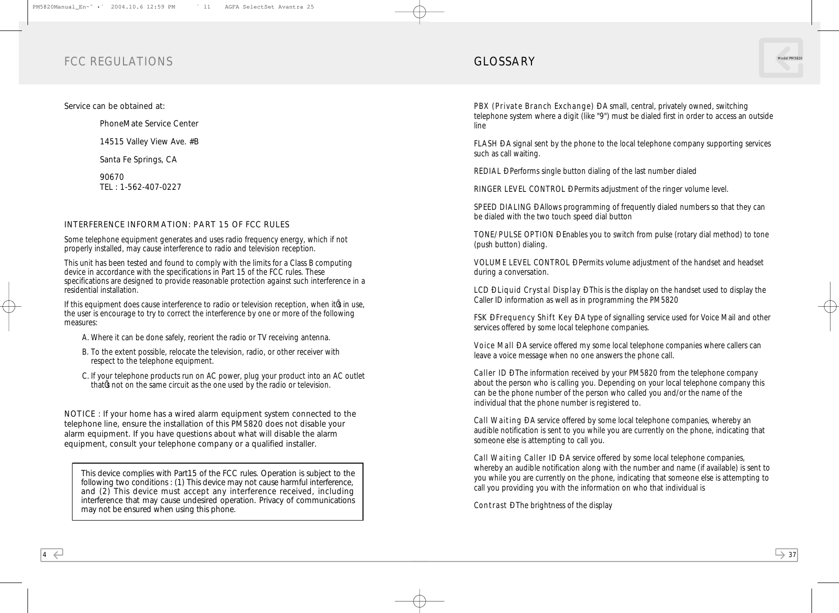 4Service can be obtained at:PhoneMate Service Center14515 Valley View Ave. #B Santa Fe Springs, CA90670TEL : 1-562-407-0227INTERFERENCE INFORM ATION: PART 15 OF FCC RULESSome telephone equipment generates and uses radio frequency energy, which if notproperly installed, may cause interference to radio and television reception.This unit has been tested and found to comply with the limits for a Class B computingdevice in accordance with the specifications in Part 15 of the FCC rules. Thesespecifications are designed to provide reasonable protection against such interference in aresidential installation.If this equipment does cause interference to radio or television reception, when itÕs in use,the user is encourage to try to correct the interference by one or more of the followingmeasures:A. Where it can be done safely, reorient the radio or TV receiving antenna.B. To the extent possible, relocate the television, radio, or other receiver withrespect to the telephone equipment.C. If your telephone products run on AC power, plug your product into an AC outletthatÕs not on the same circuit as the one used by the radio or television.NOTICE : If your home has a wired alarm equipment system connected to thetelephone line, ensure the installation of this PM5820 does not disable youralarm equipment. If you have questions about what will disable the alarmequipment, consult your telephone company or a qualified installer.FCC REGULATIONS37Model PM 5820PBX  (Private Branch Exchange) Ð A small, central, privately owned, switchingtelephone system where a digit (like &quot;9&quot;) must be dialed first in order to access an outsidelineFLASH Ð A signal sent by the phone to the local telephone company supporting servicessuch as call waiting.REDIAL Ð Performs single button dialing of the last number dialedRINGER LEVEL CONTROL Ð Permits adjustment of the ringer volume level.SPEED DIALING Ð Allows programming of frequently dialed numbers so that they canbe dialed with the two touch speed dial button TONE/ PULSE OPTION Ð Enables you to switch from pulse (rotary dial method) to tone(push button) dialing.VOLUME LEV EL CONTROL Ð Permits volume adjustment of the handset and headsetduring a conversation.LCD Ð Liquid Crystal Display Ð This is the display on the handset used to display theCaller ID information as well as in programming the PM5820FSK  Ð Frequency Shift Key Ð A type of signalling service used for Voice Mail and otherservices offered by some local telephone companies.Voice M all Ð A service offered my some local telephone companies where callers canleave a voice message when no one answers the phone call.Caller ID Ð The information received by your PM5820 from the telephone companyabout the person who is calling you. Depending on your local telephone company thiscan be the phone number of the person who called you and/or the name of theindividual that the phone number is registered to.Call W aiting Ð A service offered by some local telephone companies, whereby anaudible notification is sent to you while you are currently on the phone, indicating thatsomeone else is attempting to call you.Call W aiting Caller ID Ð A service offered by some local telephone companies,whereby an audible notification along with the number and name (if available) is sent toyou while you are currently on the phone, indicating that someone else is attempting tocall you providing you with the information on who that individual isContrast Ð The brightness of the displayGLOSSARYThis device complies with Part15 of the FCC rules. Operation is subject to thefollowing two conditions : (1) This device may not cause harmful interference, and (2) This device must accept any interference received, includinginterference that may cause undesired operation. Privacy of communicationsmay not be ensured when using this phone.PM5820Manual_En-ˆ•´  2004.10.6 12:59 PM   ` 11    AGFA SelectSet Avantra 25