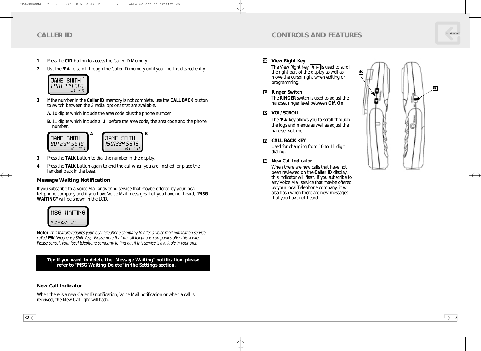9Model PM5820CONTROLS AND FEATURESView Right Key The View Right Key ▼▲   is used to scrollthe right part of the display as well asmove the cursor right when editing orprogramming.Ringer SwitchThe RINGER switch is used to adjust thehandset ringer level between Off, On.VOL/SCROLLThe ▼▲ key allows you to scroll throughthe logs and menus as well as adjust thehandset volume.CALL BACK KEYUsed for changing from 10 to 11 digitdialing.New Call IndicatorWhen there are new calls that have notbeen reviewed on the Caller ID display,this Indicator will flash. If you subscribe toany Voice Mail service that maybe offeredby your local Telephone company, it willalso flash when there are new messagesthat you have not heard.12111011121314321. Press the CID button to access the Caller ID Memory2. Use the ▼▲ to scroll through the Caller ID memory until you find the desired entry. 3. If the number in the Caller ID memory is not complete, use the CALL BACK buttonto switch between the 2 redial options that are available. A. 10 digits which include the area code plus the phone numberB. 11 digits which include a &quot;1&quot; before the area code, the area code and the phonenumber.3. Press the TALK button to dial the number in the display.4. Press the TALK button again to end the call when you are finished, or place thehandset back in the base.Message Waiting NotificationIf you subscribe to a Voice Mail answering service that maybe offered by your localtelephone company and if you have Voice Mail messages that you have not heard, &quot;MSGWAITING&quot; will be shown in the LCD. Note: This feature requires your local telephone company to offer a voice mail notification servicecalled FSK (Frequency Shift Key). Please note that not all telephone companies offer this service.Please consult your local telephone company to find out if this service is available in your area.Tip: If you want to delete the &quot;Message Waiting&quot; notification, pleaserefer to &quot;MSG Waiting Delete&quot; in the Settings section.New Call IndicatorWhen there is a new Caller ID notification, Voice Mail notification or when a call isreceived, the New Call light will flash.CALLER IDA BPM5820Manual_En-ˆ•´  2004.10.6 12:59 PM  ˘` 21    AGFA SelectSet Avantra 25