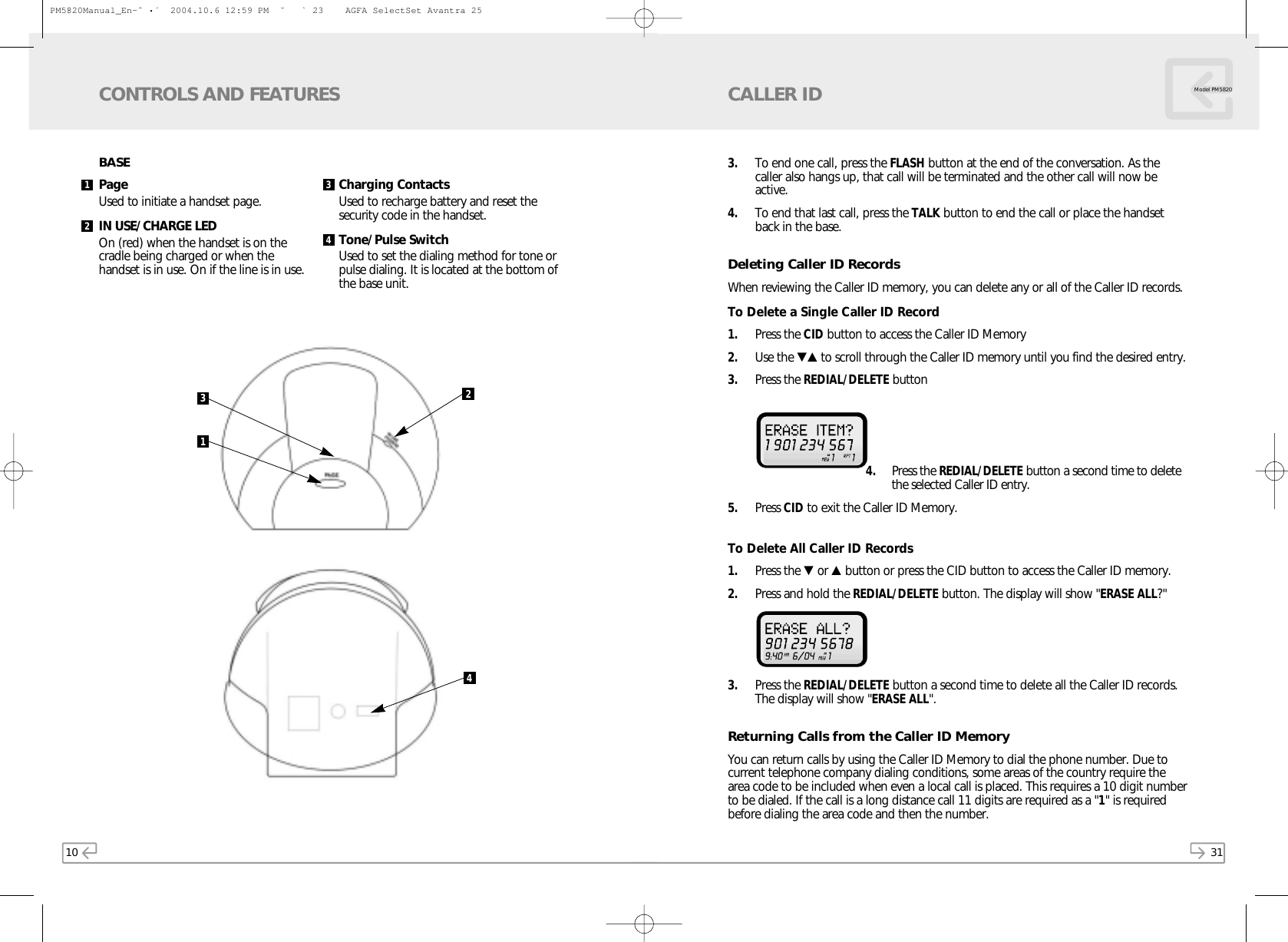 31Model PM58203. To end one call, press the FLASH button at the end of the conversation. As thecaller also hangs up, that call will be terminated and the other call will now beactive. 4. To end that last call, press the TALK button to end the call or place the handsetback in the base.Deleting Caller ID RecordsWhen reviewing the Caller ID memory, you can delete any or all of the Caller ID records.To Delete a Single Caller ID Record1. Press the CID button to access the Caller ID Memory2. Use the ▼▲ to scroll through the Caller ID memory until you find the desired entry. 3. Press the REDIAL/DELETE button 4. Press the REDIAL/DELETE button a second time to deletethe selected Caller ID entry.5. Press CID to exit the Caller ID Memory.To Delete All Caller ID Records1. Press the ▼or ▲button or press the CID button to access the Caller ID memory.2. Press and hold the REDIAL/DELETE button. The display will show &quot;ERASE ALL?&quot; 3. Press the REDIAL/DELETE button a second time to delete all the Caller ID records.The display will show &quot;ERASE ALL&quot;. Returning Calls from the Caller ID MemoryYou can return calls by using the Caller ID Memory to dial the phone number. Due tocurrent telephone company dialing conditions, some areas of the country require thearea code to be included when even a local call is placed. This requires a 10 digit numberto be dialed. If the call is a long distance call 11 digits are required as a &quot;1&quot; is requiredbefore dialing the area code and then the number.CALLER ID10CONTROLS AND FEATURESPage Used to initiate a handset page.IN USE/CHARGE LED On (red) when the handset is on the cradle being charged or when the handset is in use. On if the line is in use.Charging ContactsUsed to recharge battery and reset thesecurity code in the handset.Tone/Pulse SwitchUsed to set the dialing method for tone orpulse dialing. It is located at the bottom ofthe base unit.31241342BASEPM5820Manual_En-ˆ•´  2004.10.6 12:59 PM  ˘` 23    AGFA SelectSet Avantra 25
