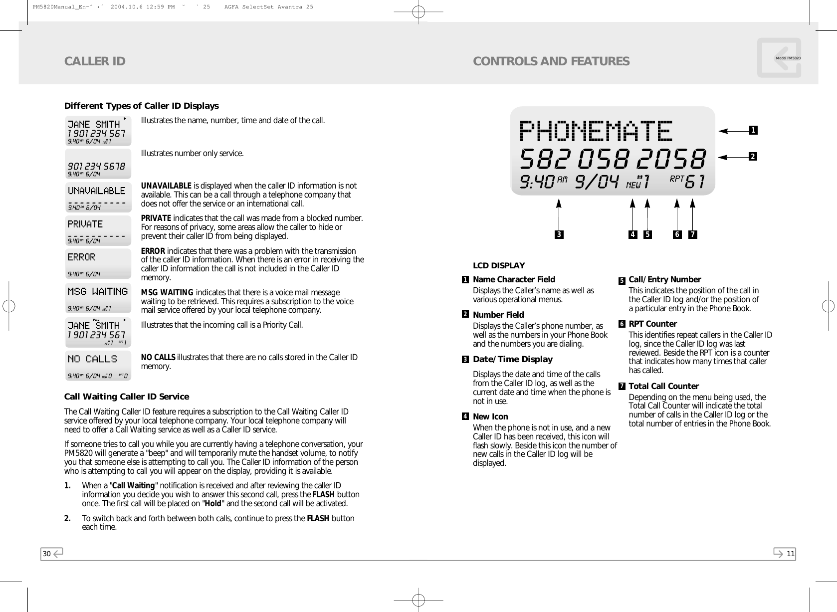 11Model PM5820CONTROLS AND FEATURESName Character FieldDisplays the Caller’s name as well as various operational menus.Number FieldDisplays the Caller’s phone number, aswell as the numbers in your Phone Bookand the numbers you are dialing.Date/Time DisplayDisplays the date and time of the callsfrom the Caller ID log, as well as thecurrent date and time when the phone isnot in use.New IconWhen the phone is not in use, and a newCaller ID has been received, this icon willflash slowly. Beside this icon the number ofnew calls in the Caller ID log will bedisplayed.Call/Entry NumberThis indicates the position of the call in the Caller ID log and/or the position of a particular entry in the Phone Book. RPT CounterThis identifies repeat callers in the Caller IDlog, since the Caller ID log was lastreviewed. Beside the RPT icon is a counterthat indicates how many times that callerhas called.Total Call CounterDepending on the menu being used, theTotal Call Counter will indicate the totalnumber of calls in the Caller ID log or thetotal number of entries in the Phone Book.1234567LCD DISPLAY3 4 5 6 71230Different Types of Caller ID DisplaysIllustrates the name, number, time and date of the call.Illustrates number only service.UNAVAILABLE is displayed when the caller ID information is notavailable. This can be a call through a telephone company thatdoes not offer the service or an international call.PRIVATE indicates that the call was made from a blocked number.For reasons of privacy, some areas allow the caller to hide orprevent their caller ID from being displayed.ERROR indicates that there was a problem with the transmissionof the caller ID information. When there is an error in receiving thecaller ID information the call is not included in the Caller IDmemory.MSG WAITING indicates that there is a voice mail messagewaiting to be retrieved. This requires a subscription to the voicemail service offered by your local telephone company.Illustrates that the incoming call is a Priority Call.NO CALLS illustrates that there are no calls stored in the Caller IDmemory.Call Waiting Caller ID ServiceThe Call Waiting Caller ID feature requires a subscription to the Call Waiting Caller IDservice offered by your local telephone company. Your local telephone company willneed to offer a Call Waiting service as well as a Caller ID service.If someone tries to call you while you are currently having a telephone conversation, yourPM5820 will generate a &quot;beep&quot; and will temporarily mute the handset volume, to notifyyou that someone else is attempting to call you. The Caller ID information of the personwho is attempting to call you will appear on the display, providing it is available. 1. When a &quot;Call Waiting&quot; notification is received and after reviewing the caller IDinformation you decide you wish to answer this second call, press the FLASH buttononce. The first call will be placed on &quot;Hold&quot; and the second call will be activated.2. To switch back and forth between both calls, continue to press the FLASH buttoneach time.CALLER IDPM5820Manual_En-ˆ•´  2004.10.6 12:59 PM  ˘` 25    AGFA SelectSet Avantra 25