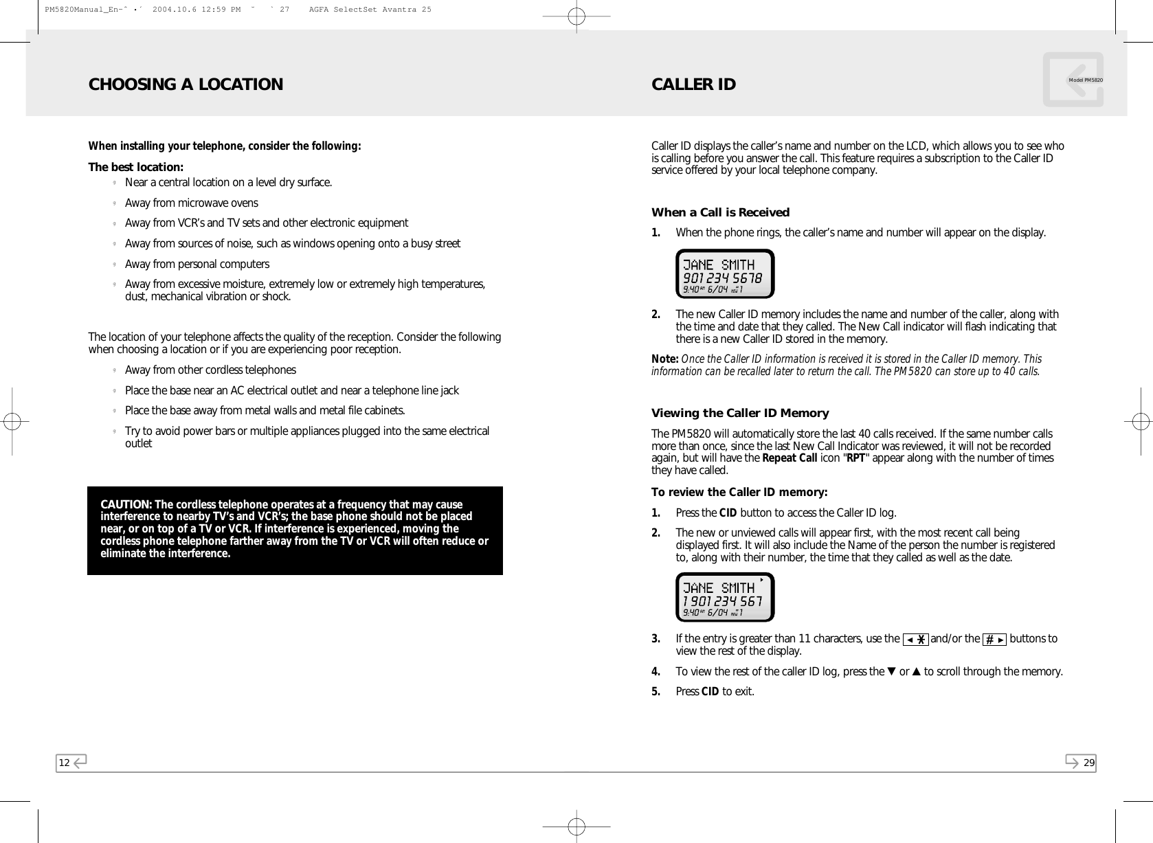 29Model PM5820Caller ID displays the caller’s name and number on the LCD, which allows you to see whois calling before you answer the call. This feature requires a subscription to the Caller IDservice offered by your local telephone company.When a Call is Received1. When the phone rings, the caller’s name and number will appear on the display. 2. The new Caller ID memory includes the name and number of the caller, along withthe time and date that they called. The New Call indicator will flash indicating thatthere is a new Caller ID stored in the memory.Note: Once the Caller ID information is received it is stored in the Caller ID memory. Thisinformation can be recalled later to return the call. The PM5820 can store up to 40 calls.Viewing the Caller ID MemoryThe PM5820 will automatically store the last 40 calls received. If the same number callsmore than once, since the last New Call Indicator was reviewed, it will not be recordedagain, but will have the Repeat Call icon &quot;RPT&quot; appear along with the number of timesthey have called.To review the Caller ID memory:1. Press the CID button to access the Caller ID log.2. The new or unviewed calls will appear first, with the most recent call beingdisplayed first. It will also include the Name of the person the number is registeredto, along with their number, the time that they called as well as the date.3. If the entry is greater than 11 characters, use the    and/or the    buttons toview the rest of the display.4. To view the rest of the caller ID log, press the ▼or ▲to scroll through the memory. 5. Press CID to exit.CALLER ID12When installing your telephone, consider the following:The best location:gNear a central location on a level dry surface.gAway from microwave ovensgAway from VCR’s and TV sets and other electronic equipmentgAway from sources of noise, such as windows opening onto a busy streetgAway from personal computersgAway from excessive moisture, extremely low or extremely high temperatures,dust, mechanical vibration or shock.The location of your telephone affects the quality of the reception. Consider the followingwhen choosing a location or if you are experiencing poor reception.gAway from other cordless telephonesgPlace the base near an AC electrical outlet and near a telephone line jackgPlace the base away from metal walls and metal file cabinets.gTry to avoid power bars or multiple appliances plugged into the same electricaloutletCHOOSING A LOCATIONCAUTION: The cordless telephone operates at a frequency that may causeinterference to nearby TV’s and VCR’s; the base phone should not be placednear, or on top of a TV or VCR. If interference is experienced, moving thecordless phone telephone farther away from the TV or VCR will often reduce oreliminate the interference.PM5820Manual_En-ˆ•´  2004.10.6 12:59 PM  ˘` 27    AGFA SelectSet Avantra 25