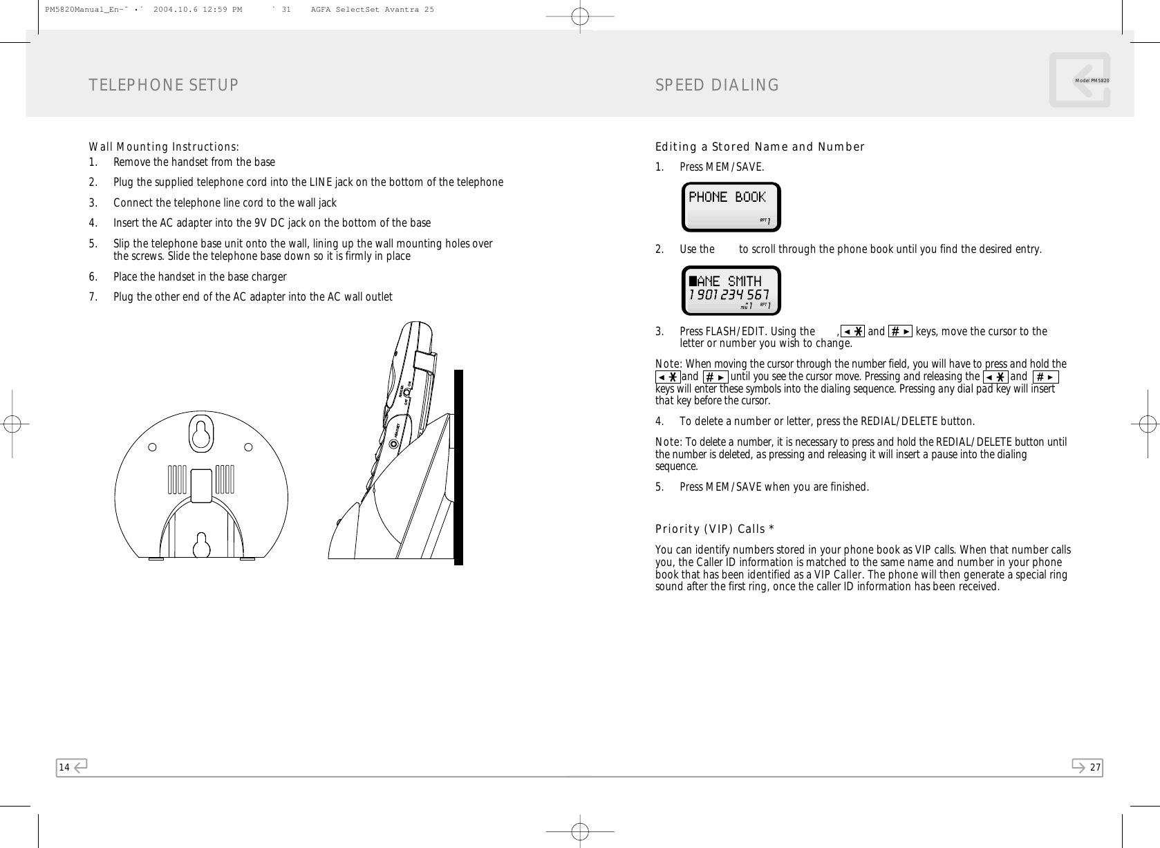 14W all Mounting Instructions:1. Remove the handset from the base2. Plug the supplied telephone cord into the LINE jack on the bottom of the telephone3. Connect the telephone line cord to the wall jack4. Insert the AC adapter into the 9V DC jack on the bottom of the base5. Slip the telephone base unit onto the wall, lining up the wall mounting holes overthe screws. Slide the telephone base down so it is firmly in place6. Place the handset in the base charger7. Plug the other end of the AC adapter into the AC wall outletTELEPHONE SETUP27Model PM 5820Editing a Stored Name and Number1. Press MEM/SAVE.  2. Use the   to scroll through the phone book until you find the desired entry.  3. Press FLASH/EDIT. Using the   ,  and  keys, move the cursor to theletter or number you wish to change. Note: When moving the cursor through the number field, you will have to press and hold the and           until you see the cursor move. Pressing and releasing the   andkeys will enter these symbols into the dialing sequence. Pressing any dial pad key will insertthat key before the cursor.4. To delete a number or letter, press the REDIAL/DELETE button. Note: To delete a number, it is necessary to press and hold the REDIAL/ DELETE button untilthe number is deleted, as pressing and releasing it will insert a pause into the dialingsequence.5. Press MEM/SAVE when you are finished.Priority (VIP) Calls *You can identify numbers stored in your phone book as VIP calls. When that number callsyou, the Caller ID information is matched to the same name and number in your phonebook that has been identified as a VIP Caller. The phone will then generate a special ringsound after the first ring, once the caller ID information has been received.SPEED DIALINGPM5820Manual_En-ˆ•´  2004.10.6 12:59 PM   ` 31    AGFA SelectSet Avantra 25HEADSETRINGEROFFON