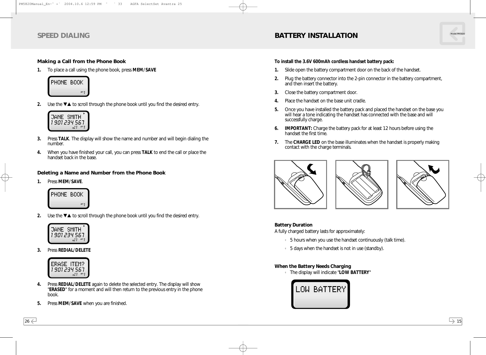 26Making a Call from the Phone Book1. To place a call using the phone book, press MEM/SAVE2. Use the ▼▲ to scroll through the phone book until you find the desired entry. 3. Press TALK. The display will show the name and number and will begin dialing thenumber.4. When you have finished your call, you can press TALK to end the call or place thehandset back in the base.Deleting a Name and Number from the Phone Book1. Press MEM/SAVE. 2. Use the ▼▲ to scroll through the phone book until you find the desired entry. 3. Press REDIAL/DELETE4. Press REDIAL/DELETE again to delete the selected entry. The display will show&quot;ERASED&quot; for a moment and will then return to the previous entry in the phonebook.5. Press MEM/SAVE when you are finished.SPEED DIALING15Model PM5820To install the 3.6V 600mAh cordless handset battery pack:1. Slide open the battery compartment door on the back of the handset.2. Plug the battery connector into the 2-pin connector in the battery compartment,and then insert the battery.3. Close the battery compartment door.4. Place the handset on the base unit cradle.5. Once you have installed the battery pack and placed the handset on the base youwill hear a tone indicating the handset has connected with the base and willsuccessfully charge.6. IMPORTANT: Charge the battery pack for at least 12 hours before using thehandset the first time.7. The CHARGE LED on the base illuminates when the handset is properly makingcontact with the charge terminals.Battery DurationA fully charged battery lasts for approximately:g5 hours when you use the handset continuously (talk time).g5 days when the handset is not in use (standby).When the Battery Needs CharginggThe display will indicate &quot;LOW BATTERY&quot;BATTERY INSTALLATIONPM5820Manual_En-ˆ•´  2004.10.6 12:59 PM  ˘` 33    AGFA SelectSet Avantra 25