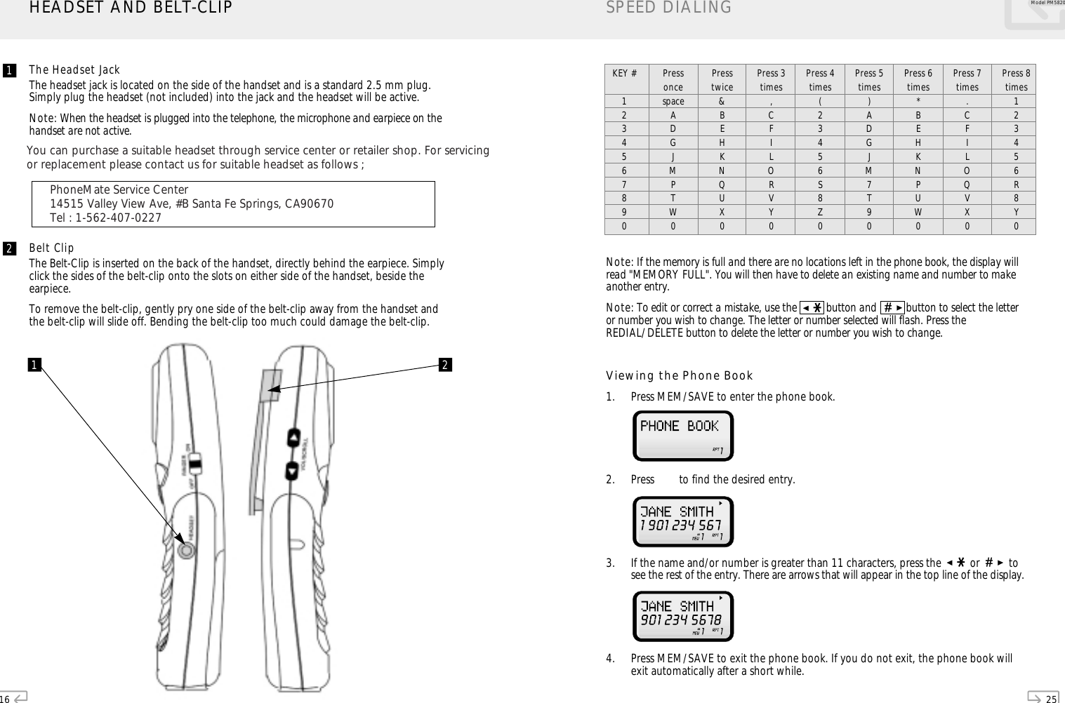 16The Headset JackThe headset jack is located on the side of the handset and is a standard 2.5 mm plug.Simply plug the headset (not included) into the jack and the headset will be active.Note: When the headset is plugged into the telephone, the microphone and earpiece on thehandset are not active.Belt ClipThe Belt-Clip is inserted on the back of the handset, directly behind the earpiece. Simplyclick the sides of the belt-clip onto the slots on either side of the handset, beside theearpiece.To remove the belt-clip, gently pry one side of the belt-clip away from the handset andthe belt-clip will slide off. Bending the belt-clip too much could damage the belt-clip.HEADSET AND BELT-CLIP1 21225Model PM 5820SPEED DIALINGNote: If the memory is full and there are no locations left in the phone book, the display willread &quot;MEMORY FULL&quot;. You will then have to delete an existing name and number to makeanother entry.Note: To edit or correct a mistake, use the  button and      button to select the letteror number you wish to change. The letter or number selected will flash. Press theREDIAL/DELETE button to delete the letter or number you wish to change.Viewing the Phone Book1. Press MEM/SAVE to enter the phone book. 2. Press   to find the desired entry. 3. If the name and/or number is greater than 11 characters, press the      or    tosee the rest of the entry. There are arrows that will appear in the top line of the display. 4. Press MEM/SAVE to exit the phone book. If you do not exit, the phone book willexit automatically after a short while.KEY #1234567890PressoncespaceADGJMPTW0Presstwice&amp;BEHKNQUX0Press 3times,CFILORVY0Press 4times(23456S8Z0Press 5times)ADGJM7T90Press 6times*BEHKNPUW0Press 7times.CFILOQVX0Press 8times123456R8Y0PM5820Manual_En-ˆ•´  2004.10.6 12:59 PM   ` 35    AGFA SelectSet Avantra 25You can purchase a suitable headset through service center or retailer shop. For servicingor replacement please contact us for suitable headset as follows ;PhoneMate Service Center14515 Valley View Ave, #B Santa Fe Springs, CA90670Tel : 1-562-407-0227