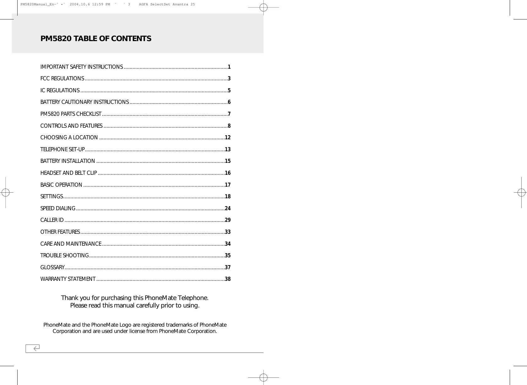PhoneMate and the PhoneMate Logo are registered trademarks of PhoneMateCorporation and are used under license from PhoneMate Corporation.Thank you for purchasing this PhoneMate Telephone.Please read this manual carefully prior to using.IMPORTANT SAFETY INSTRUCTIONS ........................................................................1FCC REGULATIONS...................................................................................................3IC REGULATIONS ......................................................................................................5BATTERY CAUTIONARY INSTRUCTIONS....................................................................6PM5820 PARTS CHECKLIST.......................................................................................7CONTROLS AND FEATURES ......................................................................................8CHOOSING A LOCATION .......................................................................................12TELEPHONE SET-UP.................................................................................................13BATTERY INSTALLATION .........................................................................................15HEADSET AND BELT CLIP ........................................................................................16BASIC OPERATION..................................................................................................17SETTINGS................................................................................................................18SPEED DIALING.......................................................................................................24CALLER ID...............................................................................................................29OTHER FEATURES....................................................................................................33CARE AND MAINTENANCE .....................................................................................34TROUBLE SHOOTING..............................................................................................35GLOSSARY...............................................................................................................37WARRANTY STATEMENT.........................................................................................38PM5820 TABLE OF CONTENTSPM5820Manual_En-ˆ •´  2004.10.6 12:59 PM  ˘ ` 3    AGFA SelectSet Avantra 25
