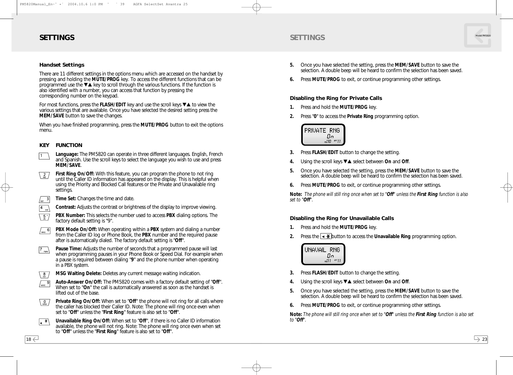 23Model PM58205. Once you have selected the setting, press the MEM/SAVE button to save theselection. A double beep will be heard to confirm the selection has been saved.6. Press MUTE/PROG to exit, or continue programming other settings.Disabling the Ring for Private Calls1. Press and hold the MUTE/PROG key.  2. Press &quot;0&quot; to access the Private Ring programming option.   3. Press FLASH/EDIT button to change the setting.4. Using the scroll keys ▼▲ select between On and Off. 5. Once you have selected the setting, press the MEM/SAVE button to save theselection. A double beep will be heard to confirm the selection has been saved.6. Press MUTE/PROG to exit, or continue programming other settings.Note: The phone will still ring once when set to &quot;Off&quot; unless the First Ring function is alsoset to &quot;Off&quot;.Disabling the Ring for Unavailable Calls1. Press and hold the MUTE/PROG key.  2. Press the  button to access the Unavailable Ring programming option. 3. Press FLASH/EDIT button to change the setting.4. Using the scroll keys ▼▲ select between On and Off. 5. Once you have selected the setting, press the MEM/SAVE button to save theselection. A double beep will be heard to confirm the selection has been saved.6. Press MUTE/PROG to exit, or continue programming other settings.Note: The phone will still ring once when set to &quot;Off&quot; unless the First Ring function is also setto &quot;Off&quot;.SETTINGS18Handset SettingsThere are 11 different settings in the options menu which are accessed on the handset bypressing and holding the MUTE/PROG key. To access the different functions that can beprogrammed use the ▼▲ key to scroll through the various functions. If the function isalso identified with a number, you can access that function by pressing thecorresponding number on the keypad.For most functions, press the FLASH/EDIT key and use the scroll keys ▼▲ to view thevarious settings that are available. Once you have selected the desired setting press theMEM/SAVE button to save the changes.When you have finished programming, press the MUTE/PROG button to exit the optionsmenu.KEY FUNCTIONLanguage: The PM5820 can operate in three different languages. English, Frenchand Spanish. Use the scroll keys to select the language you wish to use and pressMEM/SAVE.First Ring On/Off: With this feature, you can program the phone to not ringuntil the Caller ID information has appeared on the display. This is helpful whenusing the Priority and Blocked Call features or the Private and Unavailable ringsettings.Time Set: Changes the time and date.Contrast: Adjusts the contrast or brightness of the display to improve viewing.PBX Number: This selects the number used to access PBX dialing options. Thefactory default setting is &quot;9&quot;.PBX Mode On/Off: When operating within a PBX system and dialing a numberfrom the Caller ID log or Phone Book, the PBX number and the required pauseafter is automatically dialed. The factory default setting is &quot;Off&quot;.Pause Time:Adjusts the number of seconds that a programmed pause will lastwhen programming pauses in your Phone Book or Speed Dial. For example whena pause is required between dialing &quot;9&quot; and the phone number when operatingin a PBX system.MSG Waiting Delete: Deletes any current message waiting indication.Auto-Answer On/Off: The PM5820 comes with a factory default setting of &quot;Off&quot;.When set to &quot;On&quot; the call is automatically answered as soon as the handset islifted out of the base.Private Ring On/Off: When set to &quot;Off&quot; the phone will not ring for all calls wherethe caller has blocked their Caller ID. Note: The phone will ring once even whenset to &quot;Off&quot; unless the &quot;First Ring&quot; feature is also set to &quot;Off&quot;.Unavailable Ring On/Off: When set to &quot;Off&quot;, if there is no Caller ID informationavailable, the phone will not ring. Note: The phone will ring once even when setto &quot;Off&quot; unless the &quot;First Ring&quot; feature is also set to &quot;Off&quot;.SETTINGSPM5820Manual_En-ˆ•´  2004.10.6 1:0 PM  ˘` 39    AGFA SelectSet Avantra 25