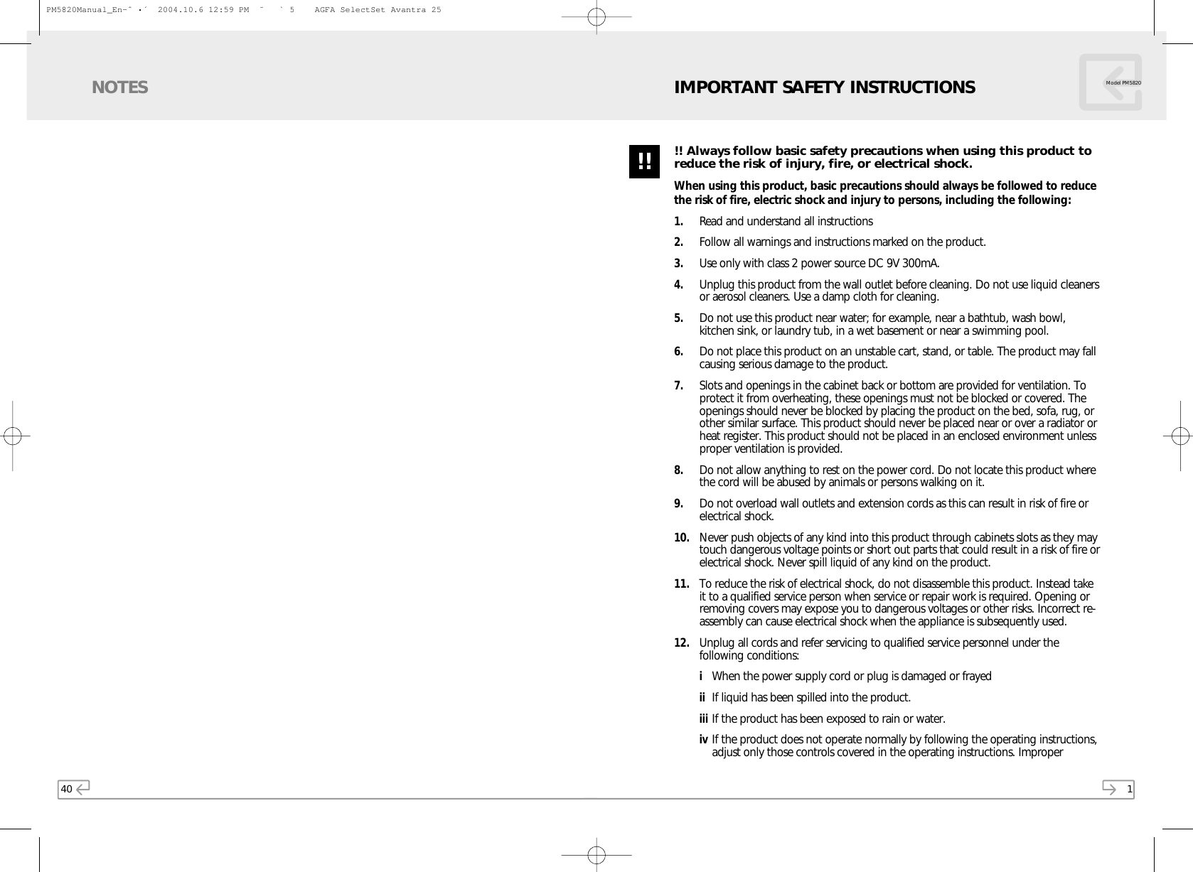 40NOTES1!! Always follow basic safety precautions when using this product toreduce the risk of injury, fire, or electrical shock.When using this product, basic precautions should always be followed to reducethe risk of fire, electric shock and injury to persons, including the following:1. Read and understand all instructions2. Follow all warnings and instructions marked on the product.3. Use only with class 2 power source DC 9V 300mA.4. Unplug this product from the wall outlet before cleaning. Do not use liquid cleanersor aerosol cleaners. Use a damp cloth for cleaning. 5. Do not use this product near water; for example, near a bathtub, wash bowl,kitchen sink, or laundry tub, in a wet basement or near a swimming pool.6. Do not place this product on an unstable cart, stand, or table. The product may fallcausing serious damage to the product.7. Slots and openings in the cabinet back or bottom are provided for ventilation. Toprotect it from overheating, these openings must not be blocked or covered. Theopenings should never be blocked by placing the product on the bed, sofa, rug, orother similar surface. This product should never be placed near or over a radiator orheat register. This product should not be placed in an enclosed environment unlessproper ventilation is provided.8. Do not allow anything to rest on the power cord. Do not locate this product wherethe cord will be abused by animals or persons walking on it.9. Do not overload wall outlets and extension cords as this can result in risk of fire orelectrical shock.10. Never push objects of any kind into this product through cabinets slots as they maytouch dangerous voltage points or short out parts that could result in a risk of fire orelectrical shock. Never spill liquid of any kind on the product.11. To reduce the risk of electrical shock, do not disassemble this product. Instead takeit to a qualified service person when service or repair work is required. Opening orremoving covers may expose you to dangerous voltages or other risks. Incorrect re-assembly can cause electrical shock when the appliance is subsequently used.12. Unplug all cords and refer servicing to qualified service personnel under thefollowing conditions:iWhen the power supply cord or plug is damaged or frayedii If liquid has been spilled into the product.iii If the product has been exposed to rain or water.iv If the product does not operate normally by following the operating instructions,adjust only those controls covered in the operating instructions. Improper Model PM5820IMPORTANT SAFETY INSTRUCTIONS!!PM5820Manual_En-ˆ •´  2004.10.6 12:59 PM  ˘ ` 5    AGFA SelectSet Avantra 25
