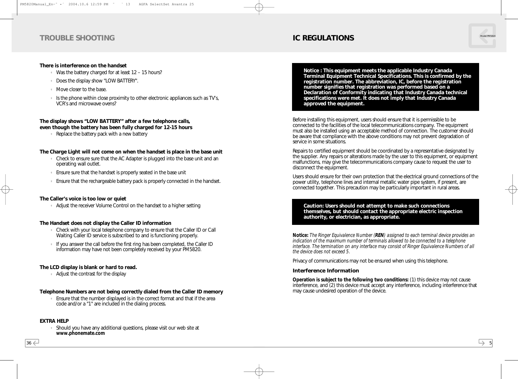 5Before installing this equipment, users should ensure that it is permissible to beconnected to the facilities of the local telecommunications company. The equipmentmust also be installed using an acceptable method of connection. The customer shouldbe aware that compliance with the above conditions may not prevent degradation ofservice in some situations.Repairs to certified equipment should be coordinated by a representative designated bythe supplier. Any repairs or alterations made by the user to this equipment, or equipmentmalfunctions, may give the telecommunications company cause to request the user todisconnect the equipment.Users should ensure for their own protection that the electrical ground connections of thepower utility, telephone lines and internal metallic water pipe system, if present, areconnected together. This precaution may be particularly important in rural areas.Caution: Users should not attempt to make such connectionsthemselves, but should contact the appropriate electric inspectionauthority, or electrician, as appropriate.Notice: The Ringer Equivalence Number (REN) assigned to each terminal device provides anindication of the maximum number of terminals allowed to be connected to a telephoneinterface. The termination on any interface may consist of Ringer Equivalence Numbers of allthe device does not exceed 5.Privacy of communications may not be ensured when using this telephone.Interference InformationOperation is subject to the following two conditions: (1) this device may not causeinterference, and (2) this device must accept any interference, including interference thatmay cause undesired operation of the device.IC REGULATIONS Model PM5820Notice : This equipment meets the applicable Industry CanadaTerminal Equipment Technical Specifications. This is confirmed by theregistration number. The abbreviation, IC, before the registrationnumber signifies that registration was performed based on aDeclaration of Conformity indicating that Industry Canada technicalspecifications were met. It does not imply that Industry Canadaapproved the equipment.36There is interference on the handsetgWas the battery charged for at least 12 – 15 hours?gDoes the display show &quot;LOW BATTERY&quot;.gMove closer to the base.gIs the phone within close proximity to other electronic appliances such as TV’s,VCR’s and microwave ovens?The display shows “LOW BATTERY” after a few telephone calls, even though the battery has been fully charged for 12-15 hoursgReplace the battery pack with a new batteryThe Charge Light will not come on when the handset is place in the base unitgCheck to ensure sure that the AC Adapter is plugged into the base unit and anoperating wall outlet.gEnsure sure that the handset is properly seated in the base unitgEnsure that the rechargeable battery pack is properly connected in the handset.The Caller’s voice is too low or quietgAdjust the receiver Volume Control on the handset to a higher settingThe Handset does not display the Caller ID informationgCheck with your local telephone company to ensure that the Caller ID or CallWaiting Caller ID service is subscribed to and is functioning properly.gIf you answer the call before the first ring has been completed, the Caller IDinformation may have not been completely received by your PM5820.The LCD display is blank or hard to read.gAdjust the contrast for the displayTelephone Numbers are not being correctly dialed from the Caller ID memorygEnsure that the number displayed is in the correct format and that if the areacode and/or a &quot;1&quot; are included in the dialing process.EXTRA HELPgShould you have any additional questions, please visit our web site atwww.phonemate.comTROUBLE SHOOTINGPM5820Manual_En-ˆ•´  2004.10.6 12:59 PM  ˘` 13    AGFA SelectSet Avantra 25