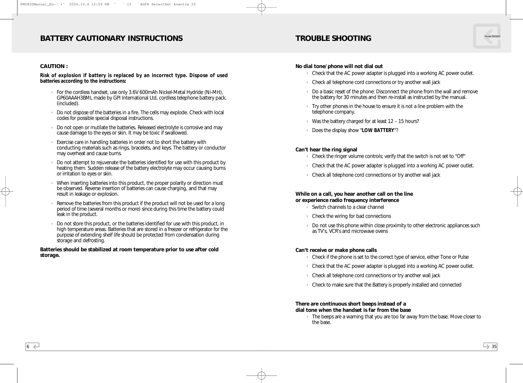 35Model PM5820No dial tone/phone will not dial outgCheck that the AC power adapter is plugged into a working AC power outlet.gCheck all telephone cord connections or try another wall jackgDo a basic reset of the phone: Disconnect the phone from the wall and removethe battery for 30 minutes and then re-install as instructed by the manual.gTry other phones in the house to ensure it is not a line problem with thetelephone company.gWas the battery charged for at least 12 – 15 hours?gDoes the display show &quot;LOW BATTERY&quot;?Can’t hear the ring signalgCheck the ringer volume controls; verify that the switch is not set to &quot;Off&quot;gCheck that the AC power adapter is plugged into a working AC power outlet.gCheck all telephone cord connections or try another wall jackWhile on a call, you hear another call on the line or experience radio frequency interferencegSwitch channels to a clear channelgCheck the wiring for bad connectionsgDo not use this phone within close proximity to other electronic appliances suchas TV’s, VCR’s and microwave ovensCan’t receive or make phone callsgCheck if the phone is set to the correct type of service, either Tone or PulsegCheck that the AC power adapter is plugged into a working AC power outlet.gCheck all telephone cord connections or try another wall jackgCheck to make sure that the Battery is properly installed and connectedThere are continuous short beeps instead of a dial tone when the handset is far from the basegThe beeps are a warning that you are too far away from the base. Move closer tothe base.TROUBLE SHOOTING6CAUTION :Risk of explosion if battery is replaced by an incorrect type. Dispose of usedbatteries according to the instructions:gFor the cordless handset, use only 3.6V 600mAh Nickel-Metal Hydride (Ni-MH),GP60AAAH3BML made by GPI International Ltd, cordless telephone battery pack.(included).gDo not dispose of the batteries in a fire. The cells may explode. Check with localcodes for possible special disposal instructions.gDo not open or mutilate the batteries. Released electrolyte is corrosive and maycause damage to the eyes or skin. It may be toxic if swallowed. gExercise care in handling batteries in order not to short the battery withconducting materials such as rings, bracelets, and keys. The battery or conductormay overheat and cause burns.gDo not attempt to rejuvenate the batteries identified for use with this product byheating them. Sudden release of the battery electrolyte may occur causing burnsor irritation to eyes or skin.gWhen inserting batteries into this product, the proper polarity or direction mustbe observed. Reverse insertion of batteries can cause charging, and that mayresult in leakage or explosion.gRemove the batteries from this product if the product will not be used for a longperiod of time (several months or more) since during this time the battery couldleak in the product.gDo not store this product, or the batteries identified for use with this product, inhigh temperature areas. Batteries that are stored in a freezer or refrigerator for thepurpose of extending shelf life should be protected from condensation duringstorage and defrosting.Batteries should be stabilized at room temperature prior to use after coldstorage.BATTERY CAUTIONARY INSTRUCTIONSPM5820Manual_En-ˆ•´  2004.10.6 12:59 PM  ˘` 15    AGFA SelectSet Avantra 25