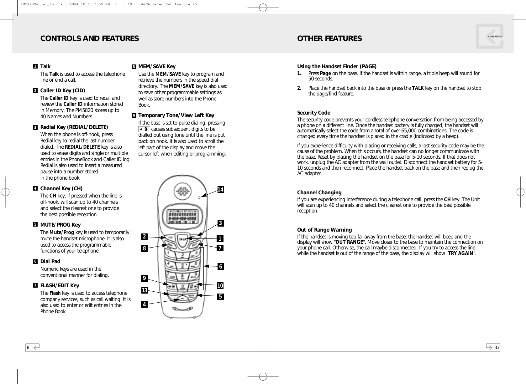 33Model PM5820Using the Handset Finder (PAGE)1. Press Page on the base. If the handset is within range, a triple beep will sound for50 seconds.2. Place the handset back into the base or press the TALK key on the handset to stopthe page/find feature.Security CodeThe security code prevents your cordless telephone conversation from being accessed bya phone on a different line. Once the handset battery is fully charged, the handset willautomatically select the code from a total of over 65,000 combinations. The code ischanged every time the handset is placed in the cradle (indicated by a beep).If you experience difficulty with placing or receiving calls, a lost security code may be thecause of the problem. When this occurs, the handset can no longer communicate withthe base. Reset by placing the handset on the base for 5-10 seconds. If that does notwork, unplug the AC adapter from the wall outlet. Disconnect the handset battery for 5-10 seconds and then reconnect. Place the handset back on the base and then replug theAC adapter.Channel ChangingIf you are experiencing interference during a telephone call, press the CH key. The Unitwill scan up to 40 channels and select the clearest one to provide the best possiblereception.Out of Range WarningIf the handset is moving too far away from the base, the handset will beep and thedisplay will show &quot;OUT RANGE&quot;. Move closer to the base to maintain the connection onyour phone call. Otherwise, the call maybe disconnected. If you try to access the linewhile the handset is out of the range of the base, the display will show &quot;TRY AGAIN&quot;.OTHER FEATURES8TalkThe Talk is used to access the telephoneline or end a call.Caller ID Key (CID)The Caller ID key is used to recall andreview the Caller ID information stored in Memory. The PM5820 stores up to 40 Names and Numbers.Redial Key (REDIAL/DELETE)When the phone is off-hook, press Redial key to redial the last number dialed. The REDIAL/DELETE key is alsoused to erase digits and single or multipleentries in the PhoneBook and Caller ID log.Redial is also used to insert a measuredpause into a number stored in the phone book.Channel Key (CH)The CH key, if pressed when the line is off-hook, will scan up to 40 channels and select the clearest one to provide the best possible reception.MUTE/PROG KeyThe Mute/Prog key is used to temporarilymute the handset microphone. It is also used to access the programmablefunctions of your telephone.Dial PadNumeric keys are used in the conventional manner for dialing.FLASH/EDIT Key  The Flash key is used to access telephonecompany services, such as call waiting. It isalso used to enter or edit entries in thePhone Book. MEM/SAVE KeyUse the MEM/SAVE key to program andretrieve the numbers in the speed dialdirectory. The MEM/SAVE key is also usedto save other programmable settings aswell as store numbers into the PhoneBook.Temporary Tone/View Left Key If the base is set to pulse dialing, pressing▲❋  causes subsequent digits to bedialled out using tone until the line is putback on hook. It is also used to scroll theleft part of the display and move thecursor left when editing or programming. CONTROLS AND FEATURES123456789928134376511014PM5820Manual_En-ˆ•´  2004.10.6 12:59 PM  ˘` 19    AGFA SelectSet Avantra 25