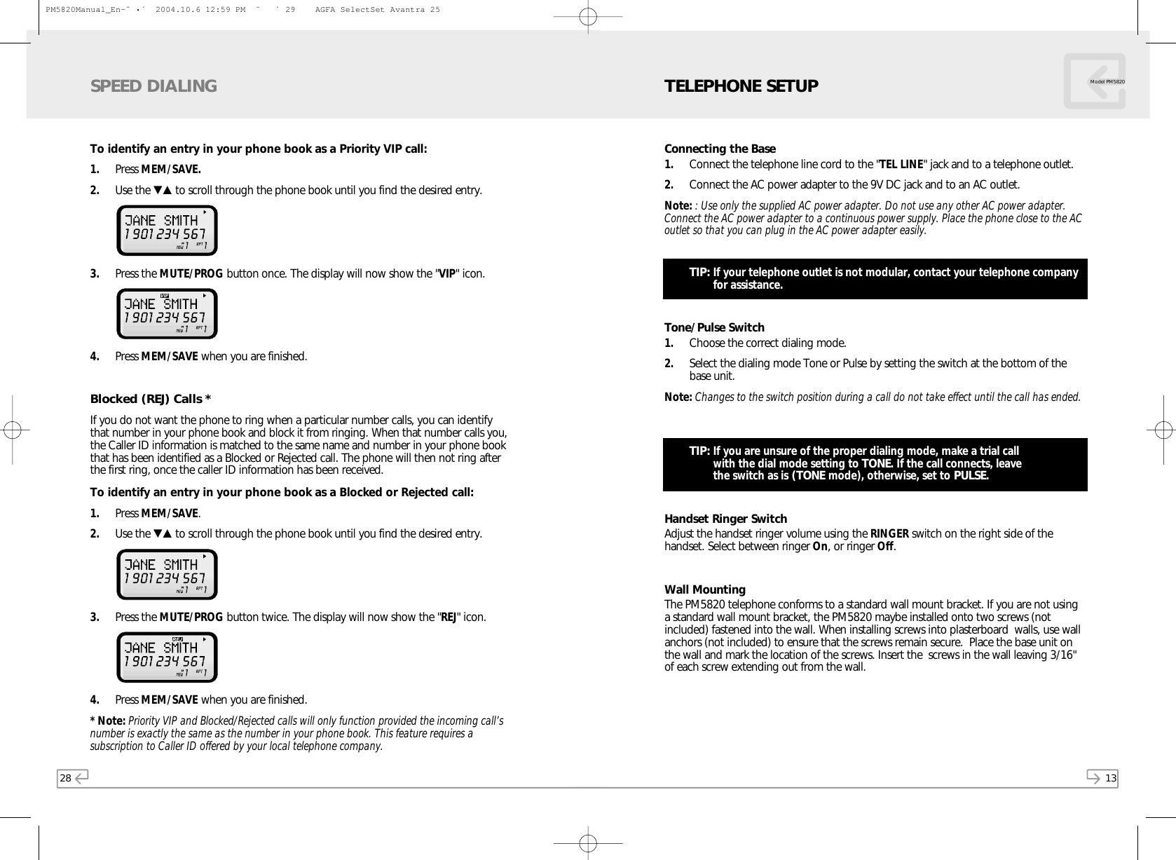 28To identify an entry in your phone book as a Priority VIP call:1. Press MEM/SAVE.2. Use the ▼▲ to scroll through the phone book until you find the desired entry.  3. Press the MUTE/PROG button once. The display will now show the &quot;VIP&quot; icon. 4. Press MEM/SAVE when you are finished.Blocked (REJ) Calls *If you do not want the phone to ring when a particular number calls, you can identifythat number in your phone book and block it from ringing. When that number calls you,the Caller ID information is matched to the same name and number in your phone bookthat has been identified as a Blocked or Rejected call. The phone will then not ring afterthe first ring, once the caller ID information has been received. To identify an entry in your phone book as a Blocked or Rejected call:1. Press MEM/SAVE.2. Use the ▼▲ to scroll through the phone book until you find the desired entry. 3. Press the MUTE/PROG button twice. The display will now show the &quot;REJ&quot; icon. 4. Press MEM/SAVE when you are finished.* Note: Priority VIP and Blocked/Rejected calls will only function provided the incoming call’snumber is exactly the same as the number in your phone book. This feature requires asubscription to Caller ID offered by your local telephone company.SPEED DIALING13Model PM5820Connecting the Base1. Connect the telephone line cord to the &quot;TEL LINE&quot; jack and to a telephone outlet.2. Connect the AC power adapter to the 9V DC jack and to an AC outlet.Note: : Use only the supplied AC power adapter. Do not use any other AC power adapter.Connect the AC power adapter to a continuous power supply. Place the phone close to the ACoutlet so that you can plug in the AC power adapter easily.TIP: If your telephone outlet is not modular, contact your telephone companyfor assistance.Tone/Pulse Switch1. Choose the correct dialing mode.2. Select the dialing mode Tone or Pulse by setting the switch at the bottom of thebase unit.Note: Changes to the switch position during a call do not take effect until the call has ended.TIP: If you are unsure of the proper dialing mode, make a trial call with the dial mode setting to TONE. If the call connects, leave the switch as is (TONE mode), otherwise, set to PULSE.Handset Ringer SwitchAdjust the handset ringer volume using the RINGER switch on the right side of thehandset. Select between ringer On, or ringer Off.Wall MountingThe PM5820 telephone conforms to a standard wall mount bracket. If you are not usinga standard wall mount bracket, the PM5820 maybe installed onto two screws (notincluded) fastened into the wall. When installing screws into plasterboard  walls, use wallanchors (not included) to ensure that the screws remain secure.  Place the base unit onthe wall and mark the location of the screws. Insert the  screws in the wall leaving 3/16&quot;of each screw extending out from the wall. TELEPHONE SETUPPM5820Manual_En-ˆ•´  2004.10.6 12:59 PM  ˘` 29    AGFA SelectSet Avantra 25