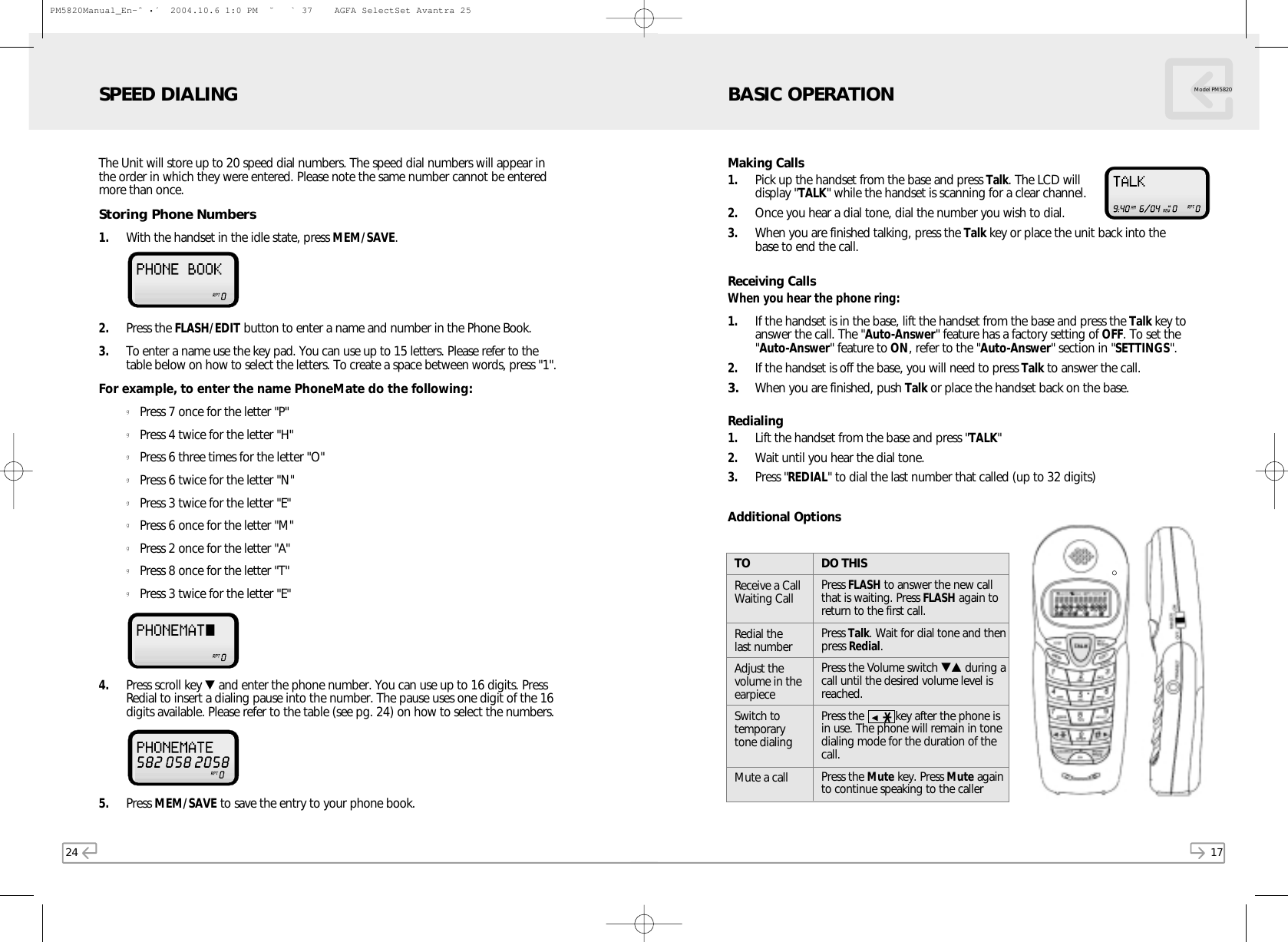 17Model PM5820Making Calls1. Pick up the handset from the base and press Talk. The LCD willdisplay &quot;TALK&quot; while the handset is scanning for a clear channel.2. Once you hear a dial tone, dial the number you wish to dial.3. When you are finished talking, press the Talk key or place the unit back into thebase to end the call.Receiving CallsWhen you hear the phone ring:1. If the handset is in the base, lift the handset from the base and press the Talk key toanswer the call. The &quot;Auto-Answer&quot; feature has a factory setting of OFF. To set the&quot;Auto-Answer&quot; feature to ON, refer to the &quot;Auto-Answer&quot; section in &quot;SETTINGS&quot;.2. If the handset is off the base, you will need to press Talk to answer the call.3. When you are finished, push Talk or place the handset back on the base.Redialing1. Lift the handset from the base and press &quot;TALK&quot;2. Wait until you hear the dial tone.3. Press &quot;REDIAL&quot; to dial the last number that called (up to 32 digits)Additional OptionsDO THISPress FLASH to answer the new callthat is waiting. Press FLASH again toreturn to the first call.Press Talk. Wait for dial tone and thenpress Redial.Press the Volume switch ▼▲ during acall until the desired volume level isreached.Press the          key after the phone isin use. The phone will remain in tonedialing mode for the duration of thecall.Press the Mute key. Press Mute againto continue speaking to the callerTOReceive a CallWaiting CallRedial the last numberAdjust thevolume in theearpieceSwitch totemporary tone dialingMute a callBASIC OPERATION24SPEED DIALINGThe Unit will store up to 20 speed dial numbers. The speed dial numbers will appear inthe order in which they were entered. Please note the same number cannot be enteredmore than once.Storing Phone Numbers1.  With the handset in the idle state, press MEM/SAVE. 2. Press the FLASH/EDIT button to enter a name and number in the Phone Book.3. To enter a name use the key pad. You can use up to 15 letters. Please refer to thetable below on how to select the letters. To create a space between words, press &quot;1&quot;.For example, to enter the name PhoneMate do the following:gPress 7 once for the letter &quot;P&quot;gPress 4 twice for the letter &quot;H&quot;gPress 6 three times for the letter &quot;O&quot;gPress 6 twice for the letter &quot;N&quot;gPress 3 twice for the letter &quot;E&quot;gPress 6 once for the letter &quot;M&quot;gPress 2 once for the letter &quot;A&quot;gPress 8 once for the letter &quot;T&quot;gPress 3 twice for the letter &quot;E&quot;4. Press scroll key ▼and enter the phone number. You can use up to 16 digits. PressRedial to insert a dialing pause into the number. The pause uses one digit of the 16digits available. Please refer to the table (see pg. 24) on how to select the numbers.5. Press MEM/SAVE to save the entry to your phone book.PM5820Manual_En-ˆ•´  2004.10.6 1:0 PM  ˘` 37    AGFA SelectSet Avantra 25