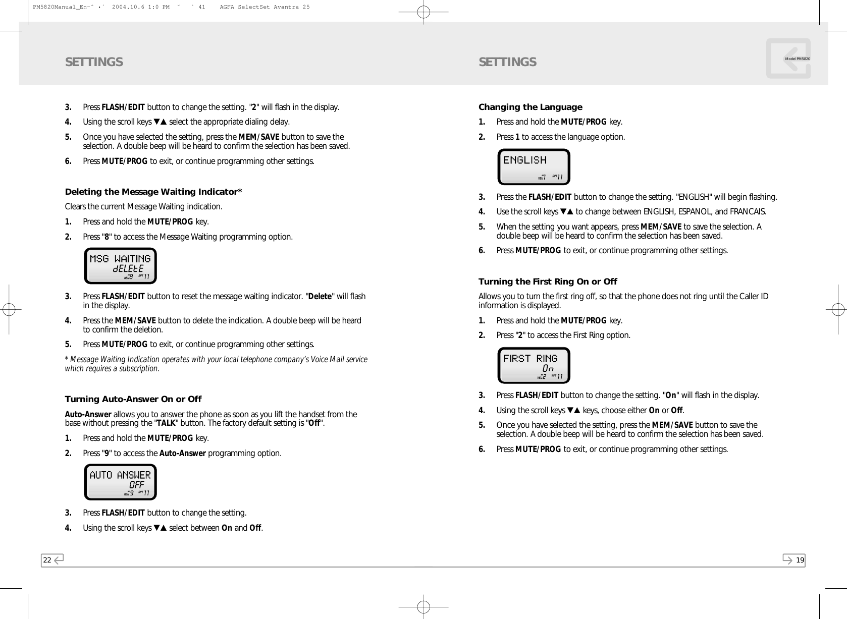 19Model PM5820Changing the Language1. Press and hold the MUTE/PROG key.2. Press 1to access the language option.3. Press the FLASH/EDIT button to change the setting. &quot;ENGLISH&quot; will begin flashing. 4. Use the scroll keys ▼▲ to change between ENGLISH, ESPANOL, and FRANCAIS.5. When the setting you want appears, press MEM/SAVE to save the selection. Adouble beep will be heard to confirm the selection has been saved.6. Press MUTE/PROG to exit, or continue programming other settings.Turning the First Ring On or OffAllows you to turn the first ring off, so that the phone does not ring until the Caller IDinformation is displayed.1. Press and hold the MUTE/PROG key.2. Press &quot;2&quot; to access the First Ring option. 3. Press FLASH/EDIT button to change the setting. &quot;On&quot; will flash in the display.4. Using the scroll keys ▼▲ keys, choose either On or Off.5. Once you have selected the setting, press the MEM/SAVE button to save theselection. A double beep will be heard to confirm the selection has been saved.6. Press MUTE/PROG to exit, or continue programming other settings.SETTINGS223. Press FLASH/EDIT button to change the setting. &quot;2&quot; will flash in the display.  4. Using the scroll keys ▼▲ select the appropriate dialing delay. 5. Once you have selected the setting, press the MEM/SAVE button to save theselection. A double beep will be heard to confirm the selection has been saved.6. Press MUTE/PROG to exit, or continue programming other settings.Deleting the Message Waiting Indicator*Clears the current Message Waiting indication.1. Press and hold the MUTE/PROG key.  2. Press &quot;8&quot; to access the Message Waiting programming option.  3. Press FLASH/EDIT button to reset the message waiting indicator. &quot;Delete&quot; will flashin the display.  4. Press the MEM/SAVE button to delete the indication. A double beep will be heardto confirm the deletion.5. Press MUTE/PROG to exit, or continue programming other settings.* Message Waiting Indication operates with your local telephone company’s Voice Mail servicewhich requires a subscription.Turning Auto-Answer On or OffAuto-Answer allows you to answer the phone as soon as you lift the handset from thebase without pressing the &quot;TALK&quot; button. The factory default setting is &quot;Off&quot;.1. Press and hold the MUTE/PROG key.  2. Press &quot;9&quot; to access the Auto-Answer programming option.  3. Press FLASH/EDIT button to change the setting.  4. Using the scroll keys ▼▲ select between On and Off. SETTINGSPM5820Manual_En-ˆ•´  2004.10.6 1:0 PM  ˘` 41    AGFA SelectSet Avantra 25