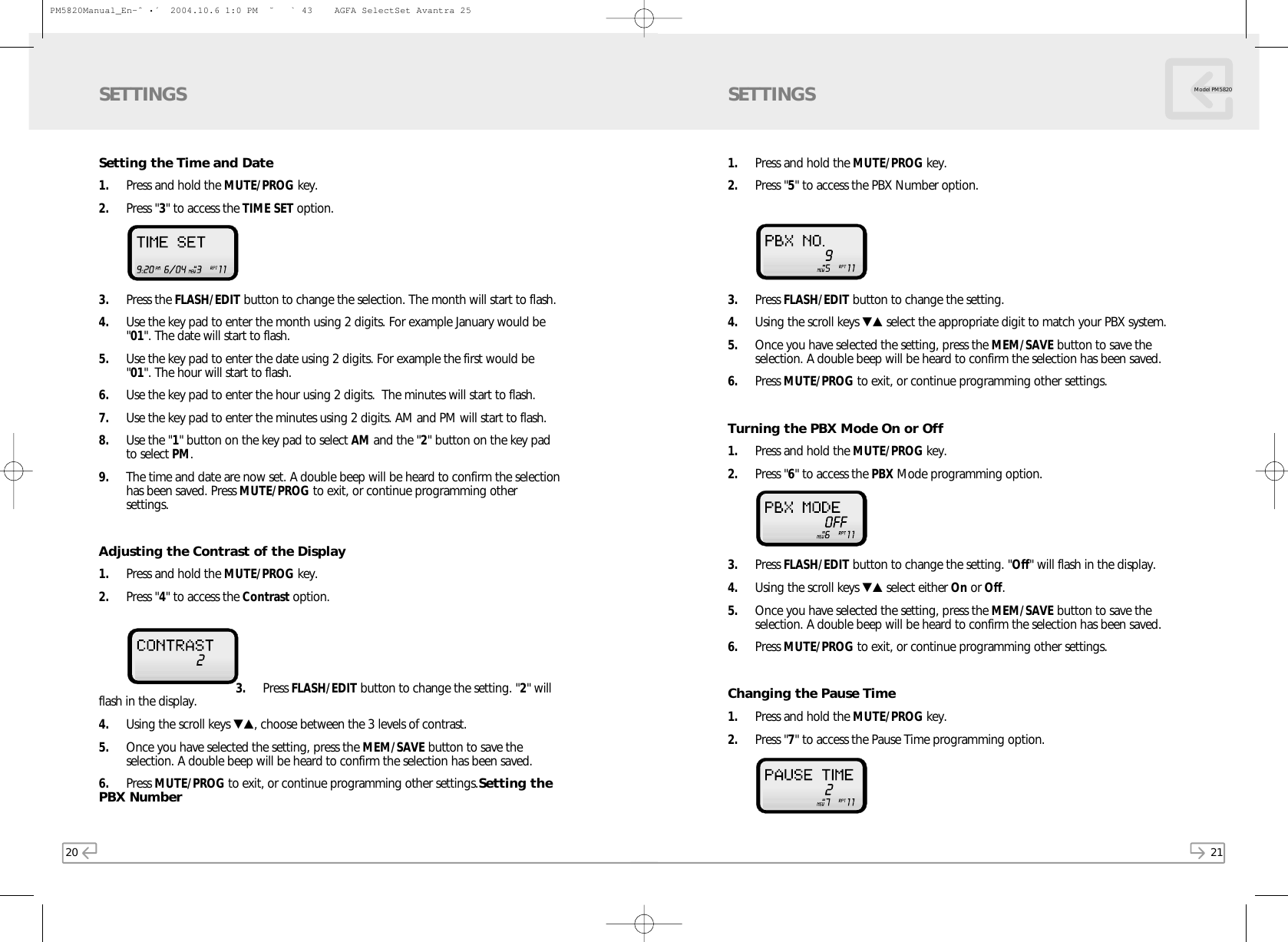 21Model PM58201. Press and hold the MUTE/PROG key. 2. Press &quot;5&quot; to access the PBX Number option. 3. Press FLASH/EDIT button to change the setting. 4. Using the scroll keys ▼▲ select the appropriate digit to match your PBX system. 5. Once you have selected the setting, press the MEM/SAVE button to save theselection. A double beep will be heard to confirm the selection has been saved.6. Press MUTE/PROG to exit, or continue programming other settings.Turning the PBX Mode On or Off1. Press and hold the MUTE/PROG key. 2. Press &quot;6&quot; to access the PBX Mode programming option.3. Press FLASH/EDIT button to change the setting. &quot;Off&quot; will flash in the display. 4. Using the scroll keys ▼▲ select either On or Off.  5. Once you have selected the setting, press the MEM/SAVE button to save theselection. A double beep will be heard to confirm the selection has been saved.6. Press MUTE/PROG to exit, or continue programming other settings.Changing the Pause Time1. Press and hold the MUTE/PROG key.  2. Press &quot;7&quot; to access the Pause Time programming option.SETTINGS20Setting the Time and Date1. Press and hold the MUTE/PROG key.2. Press &quot;3&quot; to access the TIME SET option. 3. Press the FLASH/EDIT button to change the selection. The month will start to flash.4. Use the key pad to enter the month using 2 digits. For example January would be&quot;01&quot;. The date will start to flash. 5. Use the key pad to enter the date using 2 digits. For example the first would be&quot;01&quot;. The hour will start to flash.6. Use the key pad to enter the hour using 2 digits.  The minutes will start to flash.7. Use the key pad to enter the minutes using 2 digits. AM and PM will start to flash.8. Use the &quot;1&quot; button on the key pad to select AM and the &quot;2&quot; button on the key padto select PM.9. The time and date are now set. A double beep will be heard to confirm the selectionhas been saved. Press MUTE/PROG to exit, or continue programming othersettings.Adjusting the Contrast of the Display1. Press and hold the MUTE/PROG key.2. Press &quot;4&quot; to access the Contrast option. 3. Press FLASH/EDIT button to change the setting. &quot;2&quot; willflash in the display.4. Using the scroll keys ▼▲, choose between the 3 levels of contrast.5. Once you have selected the setting, press the MEM/SAVE button to save theselection. A double beep will be heard to confirm the selection has been saved.6. Press MUTE/PROG to exit, or continue programming other settings.Setting thePBX NumberSETTINGSPM5820Manual_En-ˆ•´  2004.10.6 1:0 PM  ˘` 43    AGFA SelectSet Avantra 25