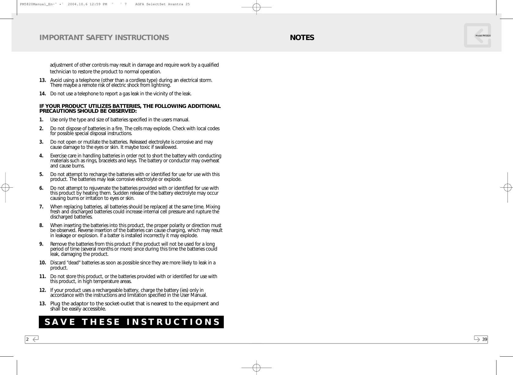2adjustment of other controls may result in damage and require work by a qualified technician to restore the product to normal operation.13. Avoid using a telephone (other than a cordless type) during an electrical storm.There maybe a remote risk of electric shock from lightning.14. Do not use a telephone to report a gas leak in the vicinity of the leak.IF YOUR PRODUCT UTILIZES BATTERIES, THE FOLLOWING ADDITIONALPRECAUTIONS SHOULD BE OBSERVED:1. Use only the type and size of batteries specified in the users manual.2. Do not dispose of batteries in a fire. The cells may explode. Check with local codesfor possible special disposal instructions.3. Do not open or mutilate the batteries. Released electrolyte is corrosive and maycause damage to the eyes or skin. It maybe toxic if swallowed.4. Exercise care in handling batteries in order not to short the battery with conductingmaterials such as rings, bracelets and keys. The battery or conductor may overheatand cause burns.5. Do not attempt to recharge the batteries with or identified for use for use with thisproduct. The batteries may leak corrosive electrolyte or explode. 6. Do not attempt to rejuvenate the batteries provided with or identified for use withthis product by heating them. Sudden release of the battery electrolyte may occurcausing burns or irritation to eyes or skin.7. When replacing batteries, all batteries should be replaced at the same time. Mixingfresh and discharged batteries could increase internal cell pressure and rupture thedischarged batteries.8. When inserting the batteries into this product, the proper polarity or direction mustbe observed. Reverse insertion of the batteries can cause charging, which may resultin leakage or explosion. If a batter is installed incorrectly it may explode.9. Remove the batteries from this product if the product will not be used for a longperiod of time (several months or more) since during this time the batteries couldleak, damaging the product.10. Discard &quot;dead&quot; batteries as soon as possible since they are more likely to leak in aproduct.11. Do not store this product, or the batteries provided with or identified for use withthis product, in high temperature areas.12. If your product uses a rechargeable battery, charge the battery (ies) only inaccordance with the instructions and limitation specified in the User Manual.13.Plug the adaptor to the socket-outlet that is nearest to the equipment andshall be easily accessible.IMPORTANT SAFETY INSTRUCTIONSSAVE THESE INSTRUCTIONS39NOTES Model PM5820PM5820Manual_En-ˆ •´  2004.10.6 12:59 PM  ˘ ` 7    AGFA SelectSet Avantra 25