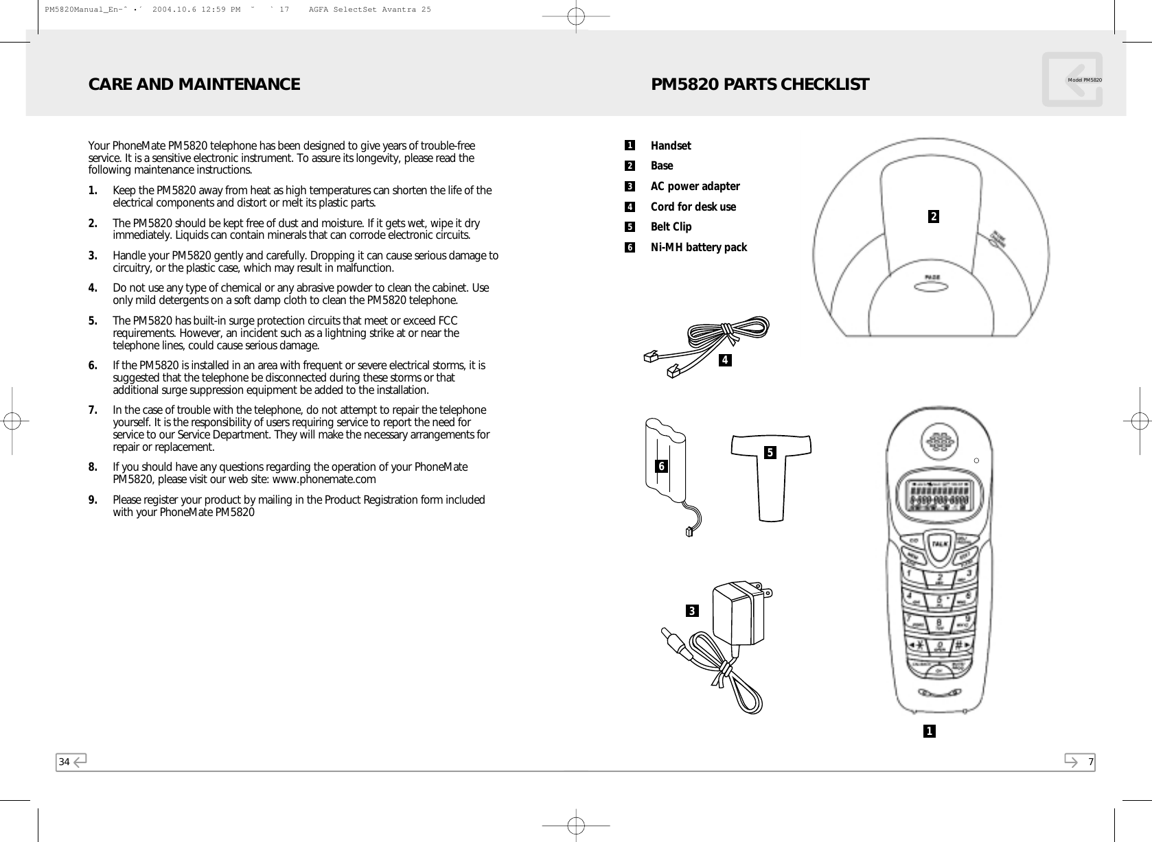 7Model PM5820HandsetBaseAC power adapterCord for desk useBelt ClipNi-MH battery packPM5820 PARTS CHECKLIST21123465645334Your PhoneMate PM5820 telephone has been designed to give years of trouble-freeservice. It is a sensitive electronic instrument. To assure its longevity, please read thefollowing maintenance instructions.1. Keep the PM5820 away from heat as high temperatures can shorten the life of theelectrical components and distort or melt its plastic parts.2. The PM5820 should be kept free of dust and moisture. If it gets wet, wipe it dryimmediately. Liquids can contain minerals that can corrode electronic circuits.3. Handle your PM5820 gently and carefully. Dropping it can cause serious damage tocircuitry, or the plastic case, which may result in malfunction.4. Do not use any type of chemical or any abrasive powder to clean the cabinet. Useonly mild detergents on a soft damp cloth to clean the PM5820 telephone.5. The PM5820 has built-in surge protection circuits that meet or exceed FCCrequirements. However, an incident such as a lightning strike at or near thetelephone lines, could cause serious damage.6. If the PM5820 is installed in an area with frequent or severe electrical storms, it issuggested that the telephone be disconnected during these storms or thatadditional surge suppression equipment be added to the installation.7. In the case of trouble with the telephone, do not attempt to repair the telephoneyourself. It is the responsibility of users requiring service to report the need forservice to our Service Department. They will make the necessary arrangements forrepair or replacement.8. If you should have any questions regarding the operation of your PhoneMatePM5820, please visit our web site: www.phonemate.com9. Please register your product by mailing in the Product Registration form includedwith your PhoneMate PM5820CARE AND MAINTENANCEPM5820Manual_En-ˆ•´  2004.10.6 12:59 PM  ˘` 17    AGFA SelectSet Avantra 25