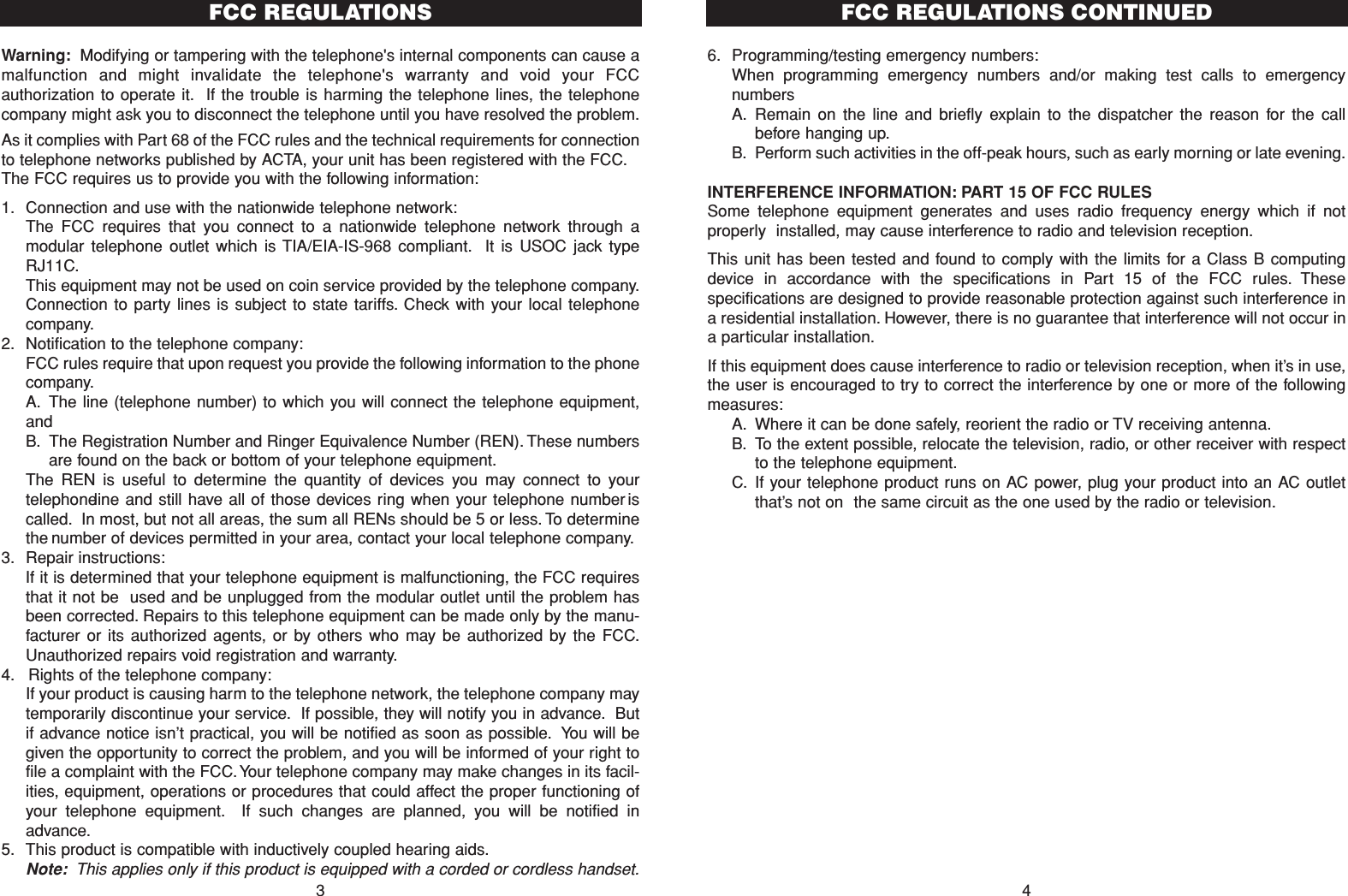 6. Programming/testing emergency numbers:When programming emergency numbers and/or making test calls to emergencynumbersA. Remain on the line and briefly explain to the dispatcher the reason for the callbefore hanging up.B. Perform such activities in the off-peak hours, such as early morning or late evening.INTERFERENCE INFORMATION: PART 15 OF FCC RULESSome telephone equipment generates and uses radio frequency energy which if notproperly  installed, may cause interference to radio and television reception.This unit has been tested and found to comply with the limits for a Class B computingdevice in accordance with the specifications in Part 15 of the FCC rules. Thesespecifications are designed to provide reasonable protection against such interference ina residential installation. However, there is no guarantee that interference will not occur ina particular installation.If this equipment does cause interference to radio or television reception, when it’s in use,the user is encouraged to try to correct the interference by one or more of the followingmeasures:A. Where it can be done safely, reorient the radio or TV receiving antenna.B. To the extent possible, relocate the television, radio, or other receiver with respectto the telephone equipment.C. If your telephone product runs on AC power, plug your product into an AC outletthat’s not on the same circuit as the one used by the radio or television.4FCC REGULATIONS CONTINUEDWarning: Modifying or tampering with the telephone&apos;s internal components can cause amalfunction and might invalidate the telephone&apos;s warranty and void your FCCauthorization to operate it. If the trouble is harming the telephone lines, the telephonecompany might ask you to disconnect the telephone until you have resolved the problem.As it complies with Part 68 of the FCC rules and the technical requirements for connectionto telephone networks published by ACTA, your unit has been registered with the FCC.The FCC requires us to provide you with the following information:1. Connection and use with the nationwide telephone network:The FCC requires that you connect to a nationwide telephone network through amodular telephone outlet which is TIA/EIA-IS-968 compliant. It is USOC jack typeRJ11C.This equipment may not be used on coin service provided by the telephone company.Connection to party lines is subject to state tariffs. Check with your local telephonecompany.2. Notification to the telephone company:FCC rules require that upon request you provide the following information to the phonecompany.A. The line (telephone number) to which you will connect the telephone equipment,andB. The Registration Number and Ringer Equivalence Number (REN). These numbersare found on the back or bottom of your telephone equipment.The REN is useful to determine the quantity of devices you may connect to yourtelephone line and still have all of those devices ring when your telephone number iscalled. In most, but not all areas, the sum all RENs should be 5 or less. To determinethe number of devices permitted in your area, contact your local telephone company.3. Repair instructions:If it is determined that your telephone equipment is malfunctioning, the FCC requiresthat it not be used and be unplugged from the modular outlet until the problem hasbeen corrected. Repairs to this telephone equipment can be made only by the manu-facturer or its authorized agents, or by others who may be authorized by the FCC.Unauthorized repairs void registration and warranty.4. Rights of the telephone company:If your product is causing harm to the telephone network, the telephone company maytemporarily discontinue your service. If possible, they will notify you in advance. Butif advance notice isn’t practical, you will be notified as soon as possible. You will begiven the opportunity to correct the problem, and you will be informed of your right tofile a complaint with the FCC. Your telephone company may make changes in its facil-ities, equipment, operations or procedures that could affect the proper functioning ofyour telephone equipment. If such changes are planned, you will be notified inadvance.5. This product is compatible with inductively coupled hearing aids.Note: This applies only if this product is equipped with a corded or cordless handset.3FCC REGULATIONS 