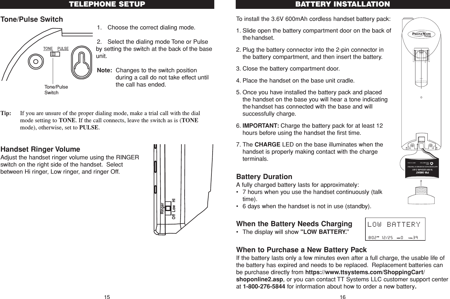 Tone/Pulse Switch1. Choose the correct dialing mode.2. Select the dialing mode Tone or Pulseby setting the switch at the back of the baseunit.Note: Changes to the switch positionduring a call do not take effect untilthe call has ended.Tip: If you are unsure of the proper dialing mode, make a trial call with the dialmode setting to TONE. If the call connects, leave the switch as is (TONEmode), otherwise, set to PULSE. Handset Ringer VolumeAdjust the handset ringer volume using the RINGERswitch on the right side of the handset. Selectbetween Hi ringer, Low ringer, and ringer Off.To install the 3.6V 600mAh cordless handset battery pack:1. Slide open the battery compartment door on the back ofthe handset.2. Plug the battery connector into the 2-pin connector inthe battery compartment, and then insert the battery.3. Close the battery compartment door.4. Place the handset on the base unit cradle.5. Once you have installed the battery pack and placedthe handset on the base you will hear a tone indicatingthe handset has connected with the base and willsuccessfully charge.6. IMPORTANT: Charge the battery pack for at least 12hours before using the handset the first time.7. The CHARGE LED on the base illuminates when thehandset is properly making contact with the chargeterminals.Battery DurationA fully charged battery lasts for approximately:•7 hours when you use the handset continuously (talktime).•6 days when the handset is not in use (standby).When the Battery Needs Charging•The display will show &quot;LOW BATTERY.”When to Purchase a New Battery PackIf the battery lasts only a few minutes even after a full charge, the usable life ofthe battery has expired and needs to be replaced. Replacement batteries canbe purchase directly from https://www.ttsystems.com/ShoppingCart/shoponline2.asp, or you can contact TT Systems LLC customer support centerat 1-800-276-5844 for information about how to order a new battery.16BATTERY INSTALLATION8:02  12/25    0     39NEW TOTALAMLOW BATTERY15TELEPHONE SETUPTone/PulseSwitchRingerOff  Low   HI